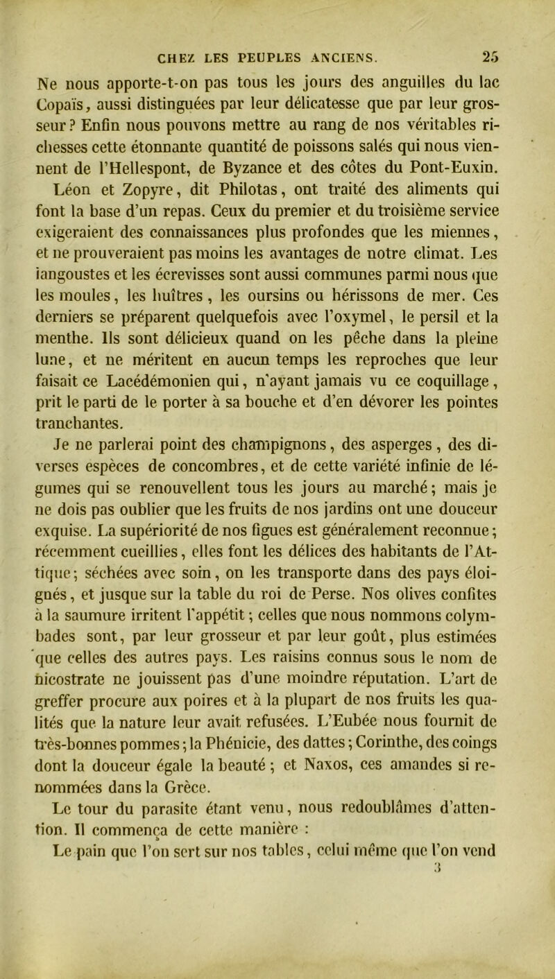 Ne nous apporte-t-on pas tous les jours des anguilles du lac Copaïs, aussi distinguées par leur délicatesse que par leur gros- seur ? Enfin nous pouvons mettre au rang de nos véritables ri- chesses cette étonnante quantité de poissons salés qui nous vien- nent de l’Hellespont, de Byzance et des côtes du Pont-Euxin. Léon et Zopyre, dit Philotas, ont traité des aliments qui font la base d’un repas. Ceux du premier et du troisième service exigeraient des connaissances plus profondes que les miennes, et ne prouveraient pas moins les avantages de notre climat. Les 'langoustes et les écrevisses sont aussi communes parmi nous que les moules, les huîtres, les oursins ou hérissons de mer. Ces derniers se préparent quelquefois avec l’oxymel, le persil et la menthe. Ils sont délicieux quand on les pêche dans la pleine lune, et ne méritent en aucun temps les reproches que leur faisait ce Lacédémonien qui, n'ayant jamais vu ce coquillage, prit le parti de le porter à sa bouche et d’en dévorer les pointes tranchantes. Je ne parlerai point des champignons, des asperges, des di- verses espèces de concombres, et de cette variété infinie de lé- gumes qui se renouvellent tous les jours au marché ; mais je ne dois pas oublier que les fruits de nos jardins ont une douceur exquise. La supériorité de nos figues est généralement reconnue; récemment cueillies, elles font les délices des habitants de l’At- tique ; séchées avec soin, on les transporte dans des pays éloi- gnés, et jusque sur la table du roi de Perse. Nos olives confites à la saumure irritent l'appétit ; celles que nous nommons colym- bades sont, par leur grosseur et par leur goût, plus estimées que celles des autres pays. Les raisins connus sous le nom de nicostrate ne jouissent pas d’une moindre réputation. L’art de greffer procure aux poires et à la plupart de nos fruits les qua- lités que la nature leur avait refusées. L’Eubée nous fournit de très-bonnes pommes ; la Phénicie, des dattes ; Corinthe, des coings dont la douceur égale la beauté ; et Naxos, ces amandes si re- nommées dans la Grèce. Le tour du parasite étant venu, nous redoublâmes d’atten- tion. Il commença de cette manière : » Le pain que l’on sert sur nos tables, celui même que l’on vend