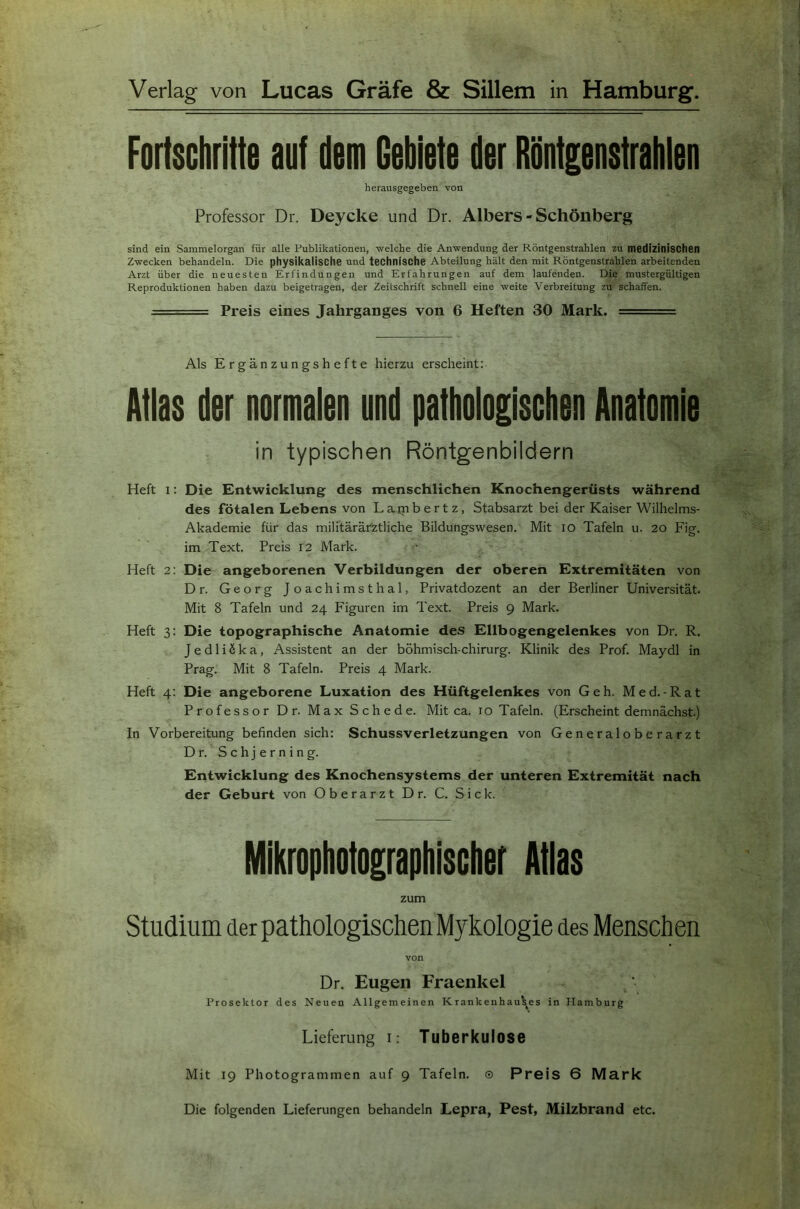 Verlag von Lucas Gräfe & Sillem in Hamburg. Fortschritte auf dem Gebiete der Röntgenstrahien herausgegeben von Professor Dr. Deycke und Dr. Albers - Schönberg sind ein Sammelorgan für alle Publikationen, -welche die An-wendung der Röntgenstrahlen zu medizinischen Z-wecken behandeln. Die physikalische und technische Abteilung hält den mit Röntgenstrahlen arbeitenden Arzt über die neuesten Erfindungen und Erfahrungen auf dem laufenden. Die mustergültigen Reproduktionen haben dazu beigetragen, der Zeitschrift schnell eine -weite Verbreitung zu schaffen. == Preis eines Jahrganges von 6 Heften 30 Mark. ■ ' Als Ergänzungshefte hierzu erscheint: Atlas der normalen und pathologischen Anatomie in typischen Röntgenbildern Heft I: Die Entwicklung des menschlichen Knochengerüsts während des fötalen Lebens von Laipbertz, Stabsarzt bei der Kaiser Wilhelms- Akademie für das militärärztliche Bildungswesen. Mit lO Tafeln u. 20 Fig. im Text. Preis 12 Mark. Heft 2: Die angeborenen Verbildungen der oberen Extremitäten von Dr. Georg Joachimsthal, Privatdozent an der Berliner Universität. Mit 8 Tafeln und 24 Figuren im Text. Preis 9 Mark. Heft 3: Die topographische Anatomie des Ellbogengelenkes von Dr. R. JedliSka, Assistent an der böhmisch-chirurg. Klinik des Prof. Maydl in Prag. Mit 8 Tafeln. Preis 4 Mark. Heft 4: Die angeborene Luxation des Hüftgelenkes von Geh. Med.-Rat Professor Dr. Max Schede. Mit ca. 10 Tafeln. (Erscheint demnächst.) In Vorbereitung befinden sich: Schussverletzungen von Generaloberarzt Dr. Schjerning. Entwicklung des Knochensystems der unteren Extremität nach der Geburt von Oberarzt Dr. C. Sick. Mikrophotographischer Atlas zum Studium der pathologischen Mykologie des Menschen von Dr. Eugen Fraenkel Prosektor des Neuen Allgemeinen Krankeuhauti^es in Hamburg Lieferung i: Tuberkulose Mit 19 Photogrammen auf 9 Tafeln. © Preis 6 Mark Die folgenden Lieferungen behandeln Lepra, Pest, Milzbrand etc.