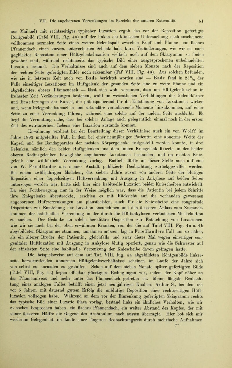 aus Mailand) mit rechtsseitiger typischer Luxation ergab das vor der Reposition gefertigte Röntgenbild (Tafel VIII, Fig. 4 a) auf der linken der klinischen Untersuchung nach anscheinend vollkommen normalen Seite einen weiten Gelenkspalt zwischen Kopf und Pfanne, ein flaches Pfannendach, einen kurzen, antevertierten Schenkelhals, kurz, Veränderungen, wie wir sie nach geglückter Reposition einer Hüftgelenksluxation vielfach noch auf dem Skiagramm zu finden gewohnt sind, während recliterseits das typische Bild einer ausgesprochenen unbehandelten Luxation bestand. Die Verhältnisse sind auch auf dem sieben Monate nach der Reposition der rechten Seite gefertigten Bilde noch erkennbar (Taf. VIII, Fig. 4 a). Aus solchen Befunden, wie sie in letzterer Zeit auch von Bade berichtet worden sind — Bade fand in 25°/0 der Fälle einseitiger Luxationen im Hüftgelenk der gesunden Seite eine zu weite Pfanne und ein abgeflachtes, oberes Pfannendach — lässt sich wohl vermuten, dass am Hüftgelenk schon in frühester Zeit Veränderungen bestehen, wohl im wesentlichen Verbildungen der Gelenkkörper und Erweiterungen der Kapsel, die prädisponierend für die Entstehung von Luxationen wirken und, wenn Gelegenheitsursachen und sekundäre veranlassende Momente hinzukommen, auf einer Seite zu einer Verrenkung führen, während eine solche auf der andern Seite ausbleibt. Es liegt die Vermutung nahe, dass hei solcher Anlage auch gelegentlich einmal noch in der ersten Zeit des extrauterinen Lebens eine Luxation zustande kommt. Erwähnung verdient bei der Beurteilung dieser Verhältnisse auch ein von Wolff im Jahre 1893 mitgeteilter Fall, in dem bei einer neunjährigen Patientin eine abnorme Weite der Kapsel und des Bandapparates der meisten Körpergelenke festgestellt werden konnte, in drei Gelenken, nämlich den beiden Hüftgelenken und dem linken Kniegelenk fixierte, in den beiden oberen Radiusgelenken bewegliche angeborene Luxationen bestanden, und im rechten Knie- gelenk eine willkürliche Verrenkung vorlag. Endlich dürfte an dieser Stelle noch auf eine von W. Friedländer aus meiner Anstalt publizierte Beobachtung zurückgegriffen werden. Bei einem zwölfjährigen Mädchen, das sieben Jahre zuvor von anderer Seite der blutigen Reposition einer doppelseitigen Hüftverrenkung mit Ausgang in Ankylose auf beiden Seiten unterzogen worden war, hatte sich hier eine habituelle Luxation beider Kniescheiben entwickelt. Da eine Fortbewegung nur in der Weise möglich war, dass die Patientin bei jedem Schritte ihre Kniegelenke überstreckte, erschien es mit Rücksicht auf die vorhanden gewesenen angeborenen Hüftverrenkungen am plausibelsten, auch für die Kniescheibe eine congenitale Disposition zur Entstehung der Luxation anzunehmen und den äusseren Anlass zum Zustande- kommen der habituellen Verrenkung in der durch die Hüftankylosen veränderten Muskelaktion zu suchen. Der Gedanke an solche hereditäre Disposition zur Entstehung von Luxationen, wie wir sie auch bei der oben erwähnten Kranken, von der die auf Tafel VIII, Fig. 4 a u. 4 b abgebildeten Skiagramme stammen, annehmen müssen, lag in Friedländers Fall um so näher, als ein älterer Bruder der Patientin, gleichfalls und zwar dieses Mal wegen einseitiger con- genitaler Hüftluxation mit Ausgang in Ankylose blutig operiert, genau wie die Schwester auf der affizierten Seite eine habituelle Verrenkung der Kniescheibe davon getragen hatte. Die beispielsweise auf dem auf Taf. VIII, Fig. 4 a abgebildeten Röntgenbilde linker- seits hervortretenden abnormen Hüftgelenks Verhältnisse scheinen im Laufe der Jahre sich von selbst zu normalen zu gestalten. Schon auf dem sieben Monate später gefertigten Bilde (Tafel VIII, Fig. 4 a) liegen offenbar günstigere Bedingungen vor, indem der Kopf näher an das Pfannenniveau und mehr unter das Pfannendach getreten ist. Meine längste Beobach- tung eines analogen Falles betrifft einen jetzt neunjährigen Knaben, Arthur S., bei dem ich vor 5 Jahren mit dauernd gutem Erfolg die unblutige Reposition einer rechtsseitigen Hüft- luxation vollzogen habe. Während an dem vor der Einrenkung gefertigten Skiagramm rechts das typische Bild einer Luxatio iliaca vorlag, bestand links ein ähnliches Verhalten, wie wir es soeben besprochen haben, ein flaches Pfannendach, ein weiter Abstand des Kopfes, der mit seiner äusseren Hälfte die Gegend des Acetabulum nach aussen überragte. Hier bot sich mir wiederum Gelegenheit, im Laufe einer längeren Beobachtungszeit durch mehrfache Aufnahmen 7*