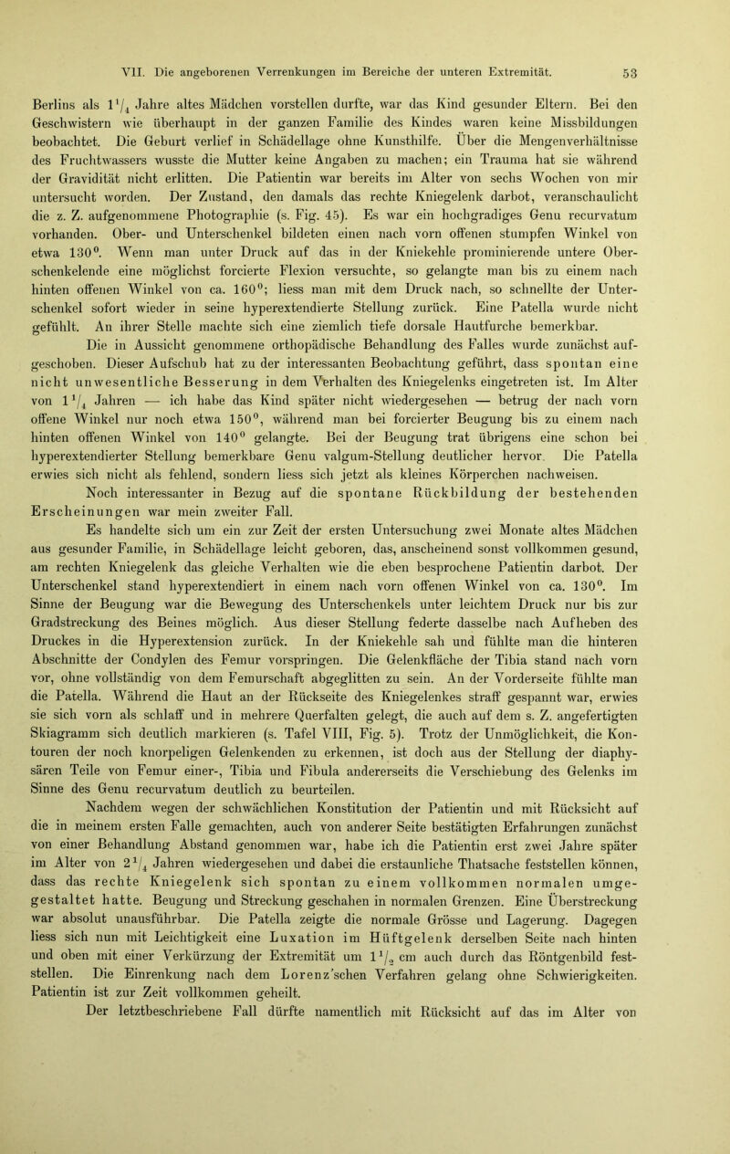 Berlins als l1/. Jahre altes Mädchen vorstellen durfte, war das Kind gesunder Eltern. Bei den Geschwistern wie überhaupt in der ganzen Familie des Kindes waren keine Missbildungen beobachtet. Die Geburt verlief in Schädellage ohne Kunsthilfe. Über die Mengenverhältnisse des Fruchtwassers wusste die Mutter keine Angaben zu machen; ein Trauma hat sie während der Gravidität nicht erlitten. Die Patientin war bereits im Alter von sechs Wochen von mir untersucht worden. Der Zustand, den damals das rechte Kniegelenk darbot, veranschaulicht die z. Z. aufgenommene Photographie (s. Fig. 45). Es war ein hochgradiges Genu recurvatum vorhanden. Ober- und Unterschenkel bildeten einen nach vorn offenen stumpfen Winkel von etwa 130°. Wenn man unter Druck auf das in der Kniekehle prominierende untere Ober- schenkelende eine möglichst forcierte Flexion versuchte, so gelangte man bis zu einem nach hinten offenen Winkel von ca. 160°; liess man mit dem Druck nach, so schnellte der Unter- schenkel sofort wieder in seine hyperextendierte Stellung zurück. Eine Patella wurde nicht gefühlt. An ihrer Stelle machte sich eine ziemlich tiefe dorsale Hautfurche bemerkbar. Die in Aussicht genommene orthopädische Behandlung des Falles wurde zunächst auf- geschoben. Dieser Aufschub hat zu der interessanten Beobachtung geführt, dass spontan eine nicht unwesentliche Besserung in dem Verhalten des Kniegelenks eingetreten ist. Im Alter von 11/i Jahren — ich habe das Kind später nicht wiedergesehen — betrug der nach vorn offene Winkel nur noch etwa 150°, während man bei forcierter Beugung bis zu einem nach hinten offenen Winkel von 140° gelangte. Bei der Beugung trat übrigens eine schon bei hyperextendierter Stellung bemerkbare Genu valgum-Stellung deutlicher hervor. Die Patella erwies sich nicht als fehlend, sondern liess sich jetzt als kleines Körperchen nachweisen. Noch interessanter in Bezug auf die spontane Rückbildung der bestehenden Erscheinungen war mein zweiter Fall. Es handelte sich um ein zur Zeit der ersten Untersuchung zwei Monate altes Mädchen aus gesunder Familie, in Schädellage leicht geboren, das, anscheinend sonst vollkommen gesund, am rechten Kniegelenk das gleiche Verhalten wie die eben besprochene Patientin darbot. Der Unterschenkel stand hyperextendiert in einem nach vorn offenen Winkel von ca. 130°. Im Sinne der Beugung war die Bewegung des Unterschenkels unter leichtem Druck nur bis zur Gradstreckung des Beines möglich. Aus dieser Stellung federte dasselbe nach Aufheben des Druckes in die Hyperextension zurück. In der Kniekehle sah und fühlte man die hinteren Abschnitte der Condylen des Femur vorspringen. Die Gelenkfläche der Tibia stand nach vorn vor, ohne vollständig von dem Femurschaft abgeglitten zu sein. An der Vorderseite fühlte man die Patella. Während die Haut an der Rückseite des Kniegelenkes straff gespannt war, erwies sie sich vorn als schlaff und in mehrere Querfalten gelegt, die auch auf dem s. Z. angefertigten Skiagramm sich deutlich markieren (s. Tafel VIII, Fig. 5). Trotz der Unmöglichkeit, die Kon- touren der noch knorpeligen Gelenkenden zu erkennen, ist doch aus der Stellung der diaphy- sären Teile von Femur einer-, Tibia und Fibula andererseits die Verschiebung des Gelenks im Sinne des Genu recurvatum deutlich zu beurteilen. Nachdem wegen der schwächlichen Konstitution der Patientin und mit Rücksicht auf die in meinem ersten Falle gemachten, auch von anderer Seite bestätigten Erfahrungen zunächst von einer Behandlung Abstand genommen war, habe ich die Patientin erst zwei Jahre später im Alter von 21/4 Jahren wiedergesehen und dabei die erstaunliche Thatsache feststellen können, dass das rechte Kniegelenk sich spontan zu einem vollkommen normalen umge- gestaltet hatte. Beugung und Streckung geschahen in normalen Grenzen. Eine Überstreckung war absolut unausführbar. Die Patella zeigte die normale Grösse und Lagerung. Dagegen liess sich nun mit Leichtigkeit eine Luxation im Hüftgelenk derselben Seite nach hinten und oben mit einer Verkürzung der Extremität um l1/2 cm auch durch das Röntgenbild fest- stellen. Die Einrenkung nach dem Lorenz’schen Verfahren gelang ohne Schwierigkeiten. Patientin ist zur Zeit vollkommen geheilt. Der letztbeschriebene Fall dürfte namentlich mit Rücksicht auf das im Alter von