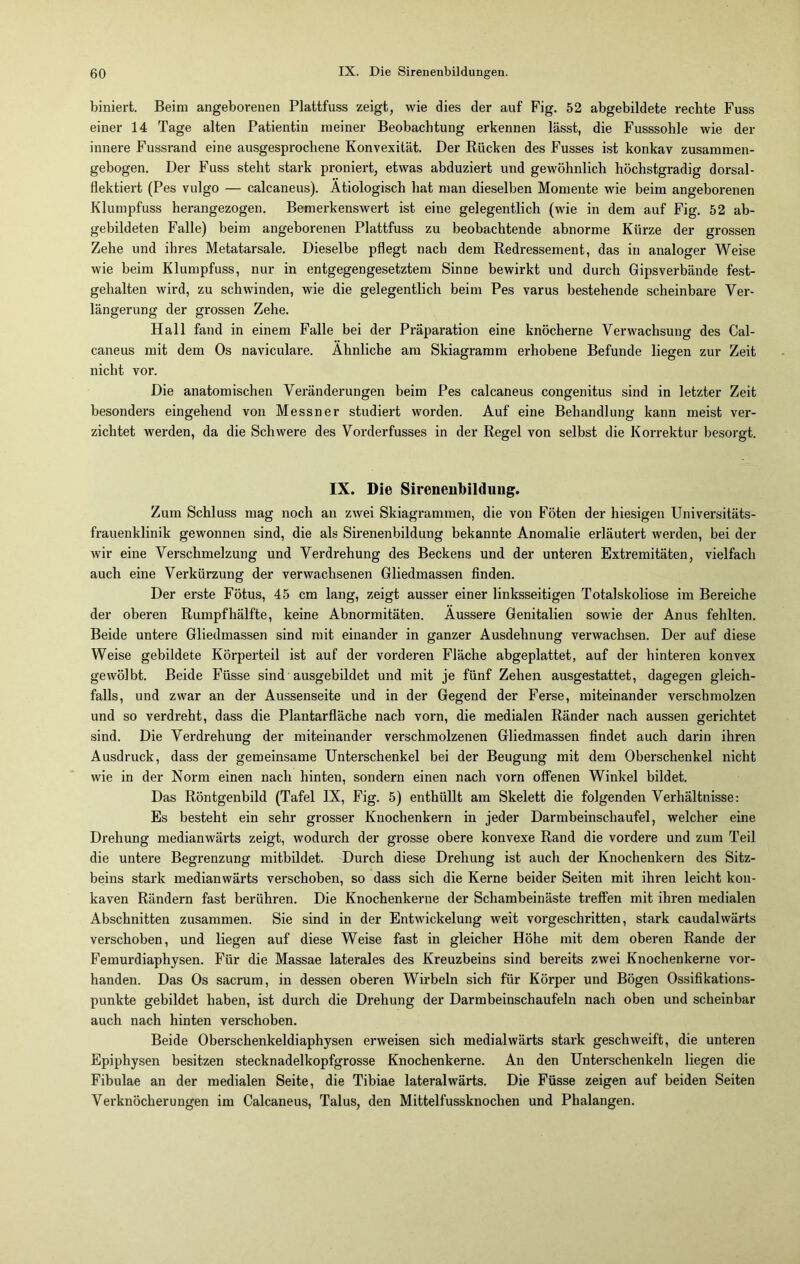 biniert. Beim angeborenen Plattfuss zeigt, wie dies der auf Fig. 52 abgebildete rechte Fuss einer 14 Tage alten Patientin meiner Beobachtung erkennen lässt, die Fusssohle wie der innere Fussrand eine ausgesprochene Konvexität. Der Rücken des Fusses ist konkav zusammen- gebogen. Der Fuss steht stark proniert, etwas abduziert und gewöhnlich höchstgradig dorsal- flektiert (Pes vulgo — calcaneus). Ätiologisch hat man dieselben Momente wie beim angeborenen Klumpfuss herangezogen. Bemerkenswert ist eine gelegentlich (wie in dem auf Fig. 52 ab- gebildeten Falle) beim angeborenen Plattfuss zu beobachtende abnorme Kürze der grossen Zehe und ihres Metatarsale. Dieselbe pflegt nach dem Redressement, das in analoger Weise wie beim Klumpfuss, nur in entgegengesetztem Sinne bewirkt und durch Gipsverbände fest- gehalten wird, zu schwinden, wie die gelegentlich beim Pes varus bestehende scheinbare Ver- längerung der grossen Zehe. Hall fand in einem Falle bei der Präparation eine knöcherne Verwachsung des Cal- caneus mit dem Os naviculare. Ähnliche am Skiagramm erhobene Befunde liegen zur Zeit nicht vor. Die anatomischen Veränderungen beim Pes calcaneus congenitus sind in letzter Zeit besonders eingehend von Messner studiert worden. Auf eine Behandlung kann meist ver- zichtet werden, da die Schwere des Vorderfusses in der Regel von selbst die Korrektur besorgt. IX. Die Sirenenbildung. Zum Schluss mag noch an zwei Skiagrammen, die von Föten der hiesigen Universitäts- frauenklinik gewonnen sind, die als Sirenenbildung bekannte Anomalie erläutert werden, bei der wir eine Verschmelzung und Verdrehung des Beckens und der unteren Extremitäten, vielfach auch eine Verkürzung der verwachsenen Gliedmassen finden. Der erste Fötus, 45 cm lang, zeigt ausser einer linksseitigen Totalskoliose im Bereiche der oberen Rumpf hälfte, keine Abnormitäten. Äussere Genitalien sowie der Anus fehlten. Beide untere Gliedmassen sind mit einander in ganzer Ausdehnung verwachsen. Der auf diese Weise gebildete Körperteil ist auf der vorderen Fläche abgeplattet, auf der hinteren konvex gewölbt. Beide Füsse sind ausgebildet und mit je fünf Zehen ausgestattet, dagegen gleich- falls, und zwar an der Aussenseite und in der Gegend der Ferse, miteinander verschmolzen und so verdreht, dass die Plantarfläche nach vorn, die medialen Ränder nach aussen gerichtet sind. Die Verdrehung der miteinander verschmolzenen Gliedmassen findet auch darin ihren Ausdruck, dass der gemeinsame Unterschenkel bei der Beugung mit dem Oberschenkel nicht wie in der Norm einen nach hinten, sondern einen nach vorn offenen Winkel bildet. Das Röntgenbild (Tafel IX, Fig. 5) enthüllt am Skelett die folgenden Verhältnisse: Es besteht ein sehr grosser Knochenkern in jeder Darmbeinschaufel, welcher eine Drehung medianwärts zeigt, wodurch der grosse obere konvexe Rand die vordere und zum Teil die untere Begrenzung mitbildet. Durch diese Drehung ist auch der Knochenkern des Sitz- beins stark medianwärts verschoben, so dass sich die Kerne beider Seiten mit ihren leicht kon- kaven Rändern fast berühren. Die Knochenkerne der Schambeinäste treffen mit ihren medialen Abschnitten zusammen. Sie sind in der Entwickelung weit vorgeschritten, stark caudalwärts verschoben, und liegen auf diese Weise fast in gleicher Höhe mit dem oberen Rande der Femurdiaphysen. Für die Massae laterales des Kreuzbeins sind bereits zwei Knochenkerne vor- handen. Das Os sacrum, in dessen oberen Wirbeln sich für Körper und Bögen Ossifikations- punkte gebildet haben, ist durch die Drehung der Darmbeinschaufeln nach oben und scheinbar auch nach hinten verschoben. Beide Oberschenkeldiaphysen erweisen sich medialwärts stark geschweift, die unteren Epiphysen besitzen stecknadelkopfgrosse Knochenkerne. Au den Unterschenkeln liegen die Fibulae an der medialen Seite, die Tibiae lateralwärts. Die Füsse zeigen auf beiden Seiten Verknöcherungen im Calcaneus, Talus, den Mittelfussknoclien und Phalangen.