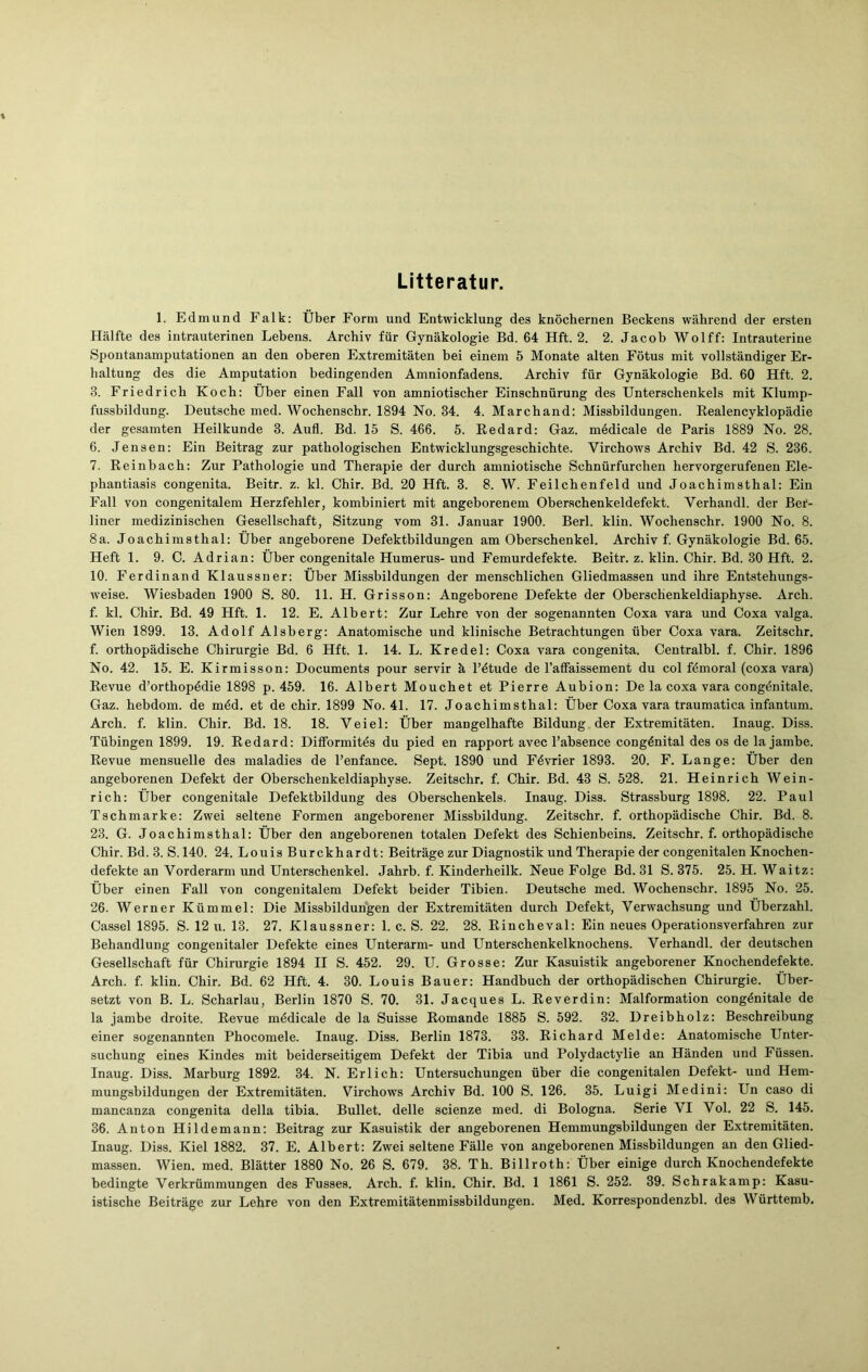 Litteratur. 1. Edmund Falk: Über Form und Entwicklung des knöchernen Beckens während der ersten Hälfte des intrauterinen Lebens. Archiv für Gynäkologie Bd. 64 Hft. 2. 2. Jacob Wolff: Intrauterine Spontanamputationen an den oberen Extremitäten bei einem 5 Monate alten Fötus mit vollständiger Er- haltung des die Amputation bedingenden Amuionfadens. Archiv für Gynäkologie Bd. 60 Hft. 2. 3. Friedrich Koch: Über einen Fall von amniotischer Einschnürung des Unterschenkels mit Klump- fussbildung. Deutsche med. Wochenschr. 1894 No. 34. 4. Marchand: Missbildungen. Realencyklopädie der gesamten Heilkunde 3. Aufl. Bd. 15 S. 466. 5. Eedard: Gaz. medicale de Paris 1889 No. 28. 6. Jensen: Ein Beitrag zur pathologischen Entwicklungsgeschichte. Yirchows Archiv Bd. 42 S. 236. 7. Reinbach: Zur Pathologie und Therapie der durch amniotische Schnürfurchen hervorgerufenen Ele- phantiasis congenita. Beitr. z. kl. Chir. Bd. 20 Hft. 3. 8. W. Feilchenfeld und Joachimsthal: Ein Fall von congenitalem Herzfehler, kombiniert mit angeborenem Oberschenkeldefekt. Yerhandl. der Ber- liner medizinischen Gesellschaft, Sitzung vom 31. Januar 1900. Berl. klin. Wochenschr. 1900 No. 8. 8a. Joachimsthal: Über angeborene Defektbildungen am Oberschenkel. Archiv f. Gynäkologie Bd. 65. Heft 1. 9. C. Adrian: Über congenitale Humerus- und Femurdefekte. Beitr. z. klin. Chir. Bd. 30 Hft. 2. 10. Ferdinand Klaussner: Über Missbildungen der menschlichen Gliedmassen und ihre Entstehungs- weise. Wiesbaden 1900 S. 80. 11. H. Grisson: Angeborene Defekte der Oberschenkeldiaphyse. Arch. f. kl. Chir. Bd. 49 Hft. 1. 12. E. Albert: Zur Lehre von der sogenannten Coxa vara und Coxa valga. Wien 1899. 13. Adolf Alsberg: Anatomische und klinische Betrachtungen über Coxa vara. Zeitschr. f. orthopädische Chirurgie Bd. 6 Hft. 1. 14. L. Kredel: Coxa vara congenita. Centralbl. f. Chir. 1896 No. 42. 15. E. Kirmisson: Documents pour servir ä l’ötude de l’affaissement du col fömoral (coxa vara) Revue d’orthopödie 1898 p. 459. 16. Albert Mouchet et Pierre Aubion: De la coxa vara congönitale. Gaz. hebdom. de möd. et de chir. 1899 No. 41. 17. Joachimsthal: Über Coxa vara traumatica infantum. Arch. f. klin. Chir. Bd. 18. 18. Veiel: Über mangelhafte Bildung der Extremitäten. Inaug. Diss. Tübingen 1899. 19. Redard: Difformitös du pied en rapport avec l’absence congönital des os de la jambe. Revue mensuelle des maladies de l’enfance. Sept. 1890 und Fövrier 1893. 20. F. Lange: Über den angeborenen Defekt der Oberschenkeldiaphyse. Zeitschr. f. Chir. Bd. 43 S. 528. 21. Heinrich Wein- rieh: Über congenitale Defektbildung des Oberschenkels. Inaug. Diss. Strassburg 1898. 22. Paul Tschmarke: Zwei seltene Formen angeborener Missbildung. Zeitschr. f. orthopädische Chir. Bd. 8. 23. G. Joachimsthal: Über den angeborenen totalen Defekt des Schienbeins. Zeitschr. f. orthopädische Chir. Bd. 3. S. 140. 24. Louis Burckhardt: Beiträge zur Diagnostik und Therapie der congenitalen Knochen- defekte an Vorderarm und Unterschenkel. Jahrb. f. Kinderheilk. Neue Folge Bd. 31 S. 375. 25. H. Waitz: Über einen Fall von congenitalem Defekt beider Tibien. Deutsche med. Wochenschr. 1895 No. 25. 26. Werner Kümmel: Die Missbildungen der Extremitäten durch Defekt, Verwachsung und Überzahl. Cassel 1895. S. 12 u. 13. 27. Klaussner: 1. c. S. 22. 28. Rincheval: Ein neues Operationsverfahren zur Behandlung congenitaler Defekte eines Unterarm- und Unterschenkelknochens. Verhandl. der deutschen Gesellschaft für Chirurgie 1894 II S. 452. 29. U. Grosse: Zur Kasuistik angeborener Knochendefekte. Arch. f. klin. Chir. Bd. 62 Hft. 4. 30. Louis Bauer: Handbuch der orthopädischen Chirurgie. Über- setzt von B. L. Scharlau, Berlin 1870 S. 70. 31. Jacques L. Reverdin: Malformation congönitale de la jambe droite. Revue mödicale de la Suisse Romande 1885 S. 592. 32. Dreibholz: Beschreibung einer sogenannten Phocomele. Inaug. Diss. Berlin 1873. 33. Richard Melde: Anatomische Unter- suchung eines Kindes mit beiderseitigem Defekt der Tibia und Polydactylie an Händen und Füssen. Inaug. Diss. Marburg 1892. 34. N. Erlich: Untersuchungen über die congenitalen Defekt- und Hem- mungsbildungen der Extremitäten. Virchows Archiv Bd. 100 S. 126. 35. Luigi Medini: Un caso di mancanza congenita della tibia. Bullet, delle scienze med. di Bologna. Serie VI Vol. 22 S. 145. 36. Anton Hildemann: Beitrag zur Kasuistik der angeborenen Hemmungsbildungen der Extremitäten. Inaug. Diss. Kiel 1882. 37. E. Albert: Zwei seltene Fälle von angeborenen Missbildungen an den Glied- massen. Wien. med. Blätter 1880 No. 26 S. 679. 38. Th. Billroth: Über einige durch Knochendefekte bedingte Verkrümmungen des Fusses. Arch. f. klin. Chir. Bd. 1 1861 S. 252. 39. Schrakamp: Kasu- istische Beiträge zur Lehre von den Extremitätenmissbildungen. Med. Korrespondenzbl. des Württemb.