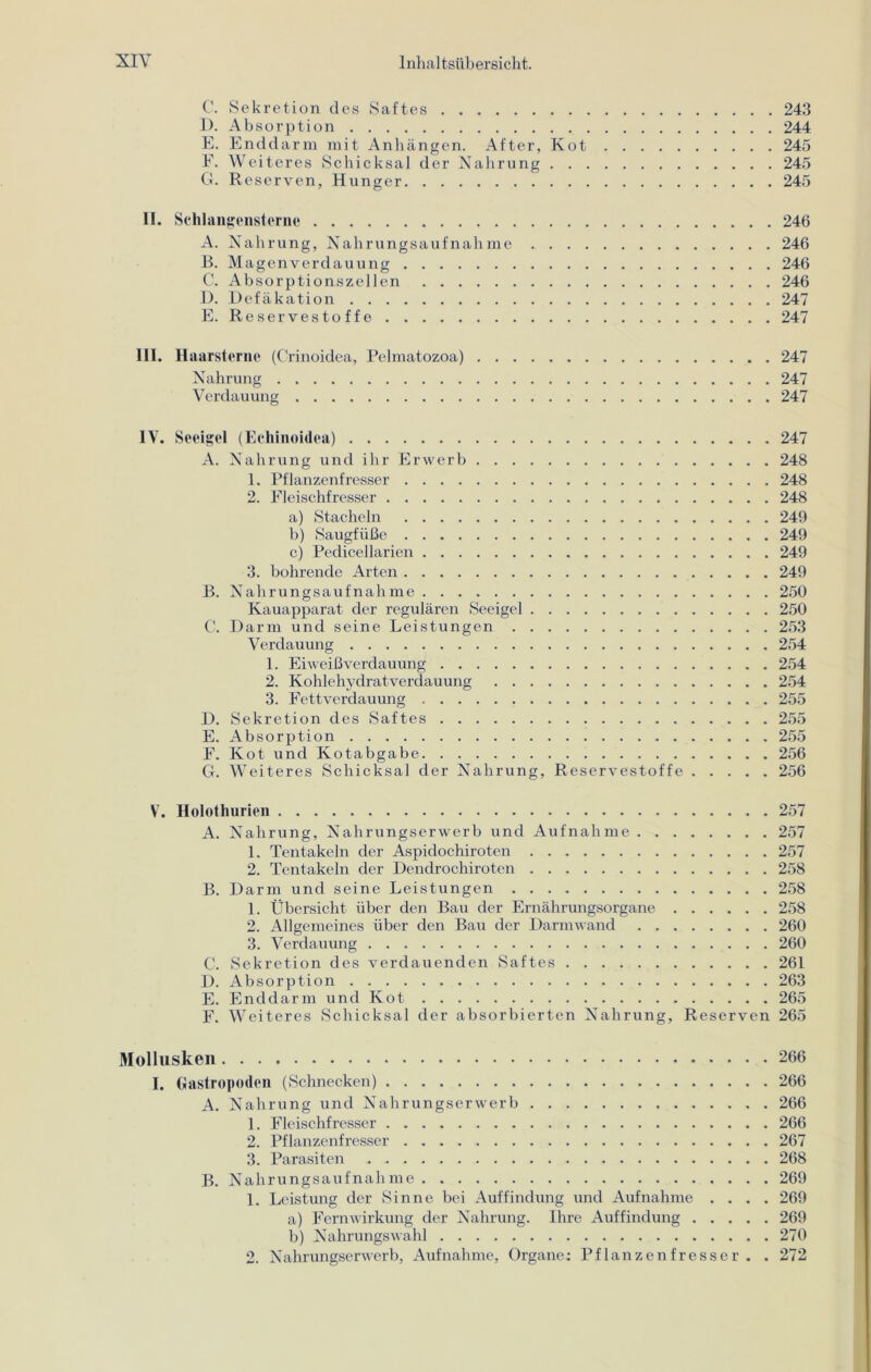 C. Sekretion des Saftes 243 D. Absorption 244 E. Enddarm mit Anhängen. After, Kot 245 F. Weiteres Schicksal der Nahrung 245 G. Reserven, Hunger 245 II. Schlangensterne 246 A. Nahrung, Nahrungsaufnahme 246 B. Magenverdauung 246 C. Absorptionszellen 246 D. Defäkation 247 E. Reservestoffe 247 III. Haarsterne (Crinoidea, Pelmatozoa) 247 Nahrung 247 Verdauung 247 IV. Seeigel (Echinoidea) 247 A. Nahrung und ihr Erwerb 248 1. Pflanzenfresser 248 2. Fleischfresser 248 a) Stacheln 249 b) Saugfüße 249 c) Pedicellarien 249 3. bohrende Arten 249 B. Nahrungsaufnahme 250 Kauapparat der regulären Seeigel 250 C. Darm und seine Leistungen 253 Verdauung 254 1. Eiweißverdauung 254 2. Kohlehydratverdauung 254 3. Fettverdauung 255 D. Sekretion des Saftes 255 E. Absorption 255 F. Kot und Kotabgabe 256 G. Weiteres Schicksal der Nahrung, Reservestoffe 256 V. Holothurien 257 A. Nahrung, Nahrungserwerb und Aufnahme 257 1. Tentakeln der Aspidochiroten 257 2. Tentakeln der Dendrochiroten 258 B. Darm und seine Leistungen 258 1. Übersicht über den Bau der Ernährungsorgane 258 2. Allgemeines über den Bau der Darmwand 260 3. Verdauung 260 C. Sekretion des verdauenden Saftes 261 D. Absorption 263 E. Enddarm und Kot 265 F. Weiteres Schicksal der absorbierten Nahrung, Reserven 265 Mollusken 266 I. Gastropoden (Schnecken) 266 A. Nahrung und Nahrungserwerb 266 1. Fleischfresser 266 2. Pflanzenfresser 267 3. Parasiten 268 B. Nahrungsaufnahme 269 1. Leistung der Sinne bei Auffindung und Aufnahme .... 269 a) Fern Wirkung der Nahrung. Ihre Auffindung 269 b) Nahrungswahl 270 2. Nahrungserwerb, Aufnahme, Organe: Pflanzenfresser. . 272