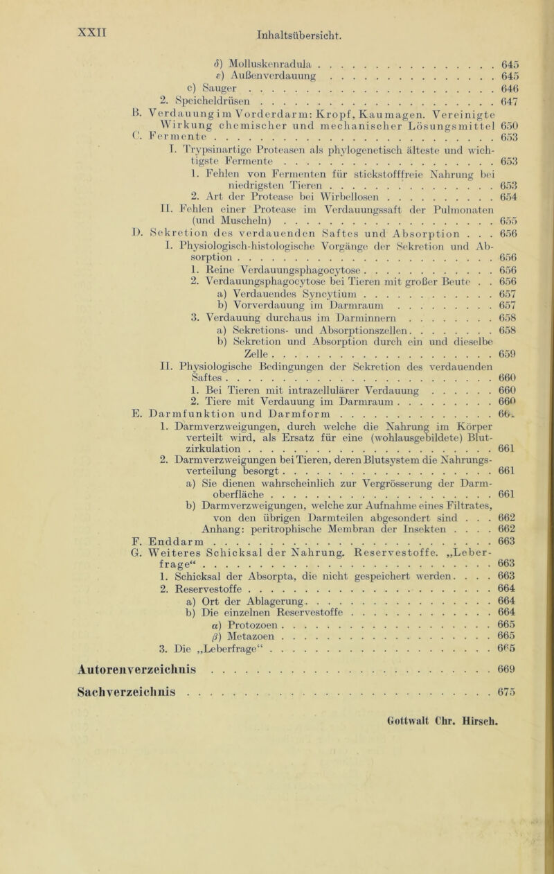 ö) Molluskenradula 645 e) Außenverdauung 645 c) Sauger 646 2. Speicheldrüsen 647 B. V erdauung i m V order dar m: Kropf, Kau mag en. Vereinigte Wirkung chemischer und mechanischer Lösungsmittel 650 C. Fermente 653 T. Trypsinartige Proteasen als phylogenetisch älteste und wich- tigste Fermente 653 1. Fehlen von Fermenten für stickstofffreie Nahrung bei niedrigsten Tieren 653 2. Art der Protease bei Wirbellosen 654 II. Fehlen einer Protease im Verdauungssaft der Pulmonaten (und Muscheln) 655 1). Sekretion des verdauenden Saftes und Absorption . . . 656 1. Physiologisch-histologische Vorgänge der Sekretion und Ab- sorption 656 1. Reine Verdauungsphagocytosc 656 2. Verdauungsphagocytosc bei Tieren mit großer Beute . . 656 a) Verdauendes Syncytium 657 b) Vorverdauung im Darmraum 657 3. Verdauung durchaus im Darminnern 658 a) Sekretions- und Absorptionszellen 658 b) Sekretion und Absorption durch ein und dieselbe Zelle 659 II. Physiologische Bedingungen der Sekretion des verdauenden Saftes 660 1. Bei Tieren mit intrazellulärer Verdauung 660 2. Tiere mit Verdauung im Darmraum 660 E. Darmfunktion und Darmform 66^ 1. Darmverzweigungen, durch welche die Nahrung im Körper verteilt wird, als Ersatz für eine (wohlausgebildete) Blut- zirkulation 661 2. Darmverzweigungen bei Tieren, deren Blutsystem die Nahrungs- verteilung besorgt 661 a) Sie dienen wahrscheinlich zur Vergrösserung der Darm- oberfläche 661 b) Darm Verzweigungen, welche zur Aufnahme eines Filtrates, von den übrigen Darmteilen abgesondert sind . . . 662 Anhang: peritrophische Membran der Insekten .... 662 F. Enddarm 663 G. Weiteres Schicksal der Nahrung- Reservestoffe. „Leber- frage“ 663 1. Schicksal der Absorpta, die nicht gespeichert werden. . . . 663 2. Reservestoffe 664 a) Ort der Ablagerung 664 b) Die einzelnen Reservestoffe 664 a) Protozoen 665 ß) Metazoen 665 3. Die „Leberfrage“ 665 Autorenverzeichnis 669 Sachverzeichnis 675 Gottwalt Chr. Hirsch.