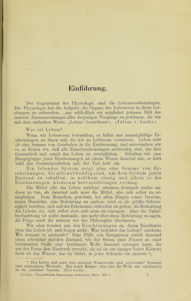 Einführung*. Der Gegenstand der Physiologie sind die Lebenserscheinungen. Die Physiologie hat die Aufgabe, die Organe der Lebewesen in ihren Lei- stungen zu erforschen, „um schließlich ein möglichst genaues Bild des inneren Zusammenhanges aller derjenigen Vorgänge zu gewinnen, die wir mit dem einfachen Worte ,,Leben‘‘ bezeichnen“. (Julius v. Sachs.) Was ist Leben? Wenn wir Lebewesen betrachten, so fallen uns mannigfaltige Er- scheinungen an ihnen auf, die wir an Leblosem vermissen. Leben tritt «ls eine Summe von Geschehen in die Erscheinung: und untersuchen wir es, so finden wir, daß alle Einzelerscheinungen notwendig sind, um ihre Gesamtheit und somit das Leben zu ermöglichen. Schalten wir eine Hauptgruppe jener Erscheinungen an einem Wesen dauernd aus, so hört bald das Gesamtgeschehen auf, der Tod tritt ein. Ein lebendes System zeigt also eine Summe von Er- scheinungen, die alle notwendig sind, um dem System jenen Zustand zu erhalten, in welchem einzig und allein es die Erscheinungen wiederum hervorzubringen vermag. Die Mittel (die das Leben erzielen) scheinen demnach nichts an- deres zu tun, als dauernd aufs neue die Mittel, also sich selbst zu er- möglichen. Dem Menschen, gewöhnt, bei allen Dingen seines Daseins, seines Handelns, eine Bedeutung zu suchen, wird es die größte Schwie- rigkeit bereiten, sich mit der Erkenntnis zufrieden zu geben: die Bedeutung des Lebens sei, sich selbst stets aufs neue zu erzeugen. Aber die Natur- beobachtung ist nicht imstande, uns mehr über diese Bedeutung zu sagen, die Frage nach ihr müssen wir der Philosophie überlassen. Wir aber wenden uns den Erscheinungen zu, deren Kesultante eben das Leben ist, und fragen nicht: Was bedeutet das Leben? sondern: Wie kommt es zustande? Eine Fülle von Ereignissen erzielt dauernd einen scheinbar stabilen Zustand, wie der Strom eines Flusses an einer bestimmten Stelle eine bestimmte Welle dauernd erzeugen kann, die aus der Ferne den Eindruck erweckt, als sei sie ein einziger fester Körper; doch ist das Wasser, das sie bildet, in jeder Sekunde ein anderes J). *) Das Leben und solch eine stellende Wasserwelle sind „stationäre“ Systeme (mit stationärem Wechsel). Ein fester Körper (den also die Welle nur vortäuscht) ist ein „stabiles“ System. (Ostwald.)