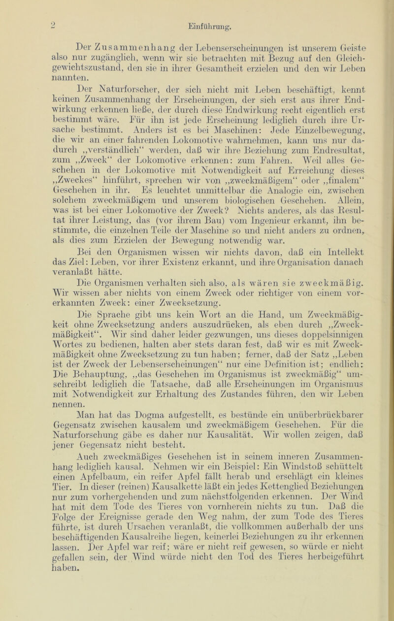 Der Zusammenhang der Lebenserscheinungen ist unserem Geiste also nur zugänglich, wenn wir sie betrachten mit Bezug auf den Gleich- gewichtszustand, den sie in ihrer Gesamtheit erzielen und den wir Leben nannten. Der Naturforscher, der sich nicht mit Leben beschäftigt, kennt keinen Zusammenhang der Erscheinungen, der sich erst aus ihrer End- wirkung erkennen ließe, der durch diese Endwirkung recht eigentlich erst bestimmt wäre. Für ihn ist jede Erscheinung lediglich durch ihre Ur- sache bestimmt. Anders ist es bei Maschinen: Jede Einzelbewegung, die wir an einer fahrenden Lokomotive wahrnehmen, kann uns nur da- durch „verständlich“ werden, daß wir ihre Beziehung zum Endresultat, zum „Zweck“ der Lokomotive erkennen: zum Fahren. Weil alles Ge- schehen in der Lokomotive mit Notwendigkeit auf Erreichung dieses „Zweckes“ hinführt, sprechen wir von „zweckmäßigem“ oder „finalem“ Geschehen in ihr. Es leuchtet unmittelbar die Analogie ein, zwischen solchem zweckmäßigem und unserem biologischen Geschehen. Allein, was ist bei einer Lokomotive der Zweck? Nichts anderes, als das Resul- tat ihrer Leistung, das (vor ihrem Bau) vom Ingenieur erkannt, ihn be- stimmte, die einzelnen Teile der Maschine so und nicht anders zu ordnen, als dies zum Erzielen der Bewegung notwendig war. Bei den Organismen wissen wir nichts davon, daß ein Intellekt das Ziel: Leben, vor ihrer Existenz erkannt, und ihre Organisation danach veranlaßt hätte. Die Organismen verhalten sich also, als wären sie zweckmäßig. Wir wissen aber nichts von einem Zweck oder richtiger von einem vor- erkannten Zweck: einer Zwecksetzung. Die Sprache gibt uns kein Wort an die Hand, um Zweckmäßig- keit ohne Zwecksetzung anders auszudrücken, als eben durch „Zweck- mäßigkeit“. Wir sind daher leider gezwungen, uns dieses doppelsinnigen Wortes zu bedienen, halten aber stets daran fest, daß wir es mit Zweck- mäßigkeit ohne Zwecksetzung zu tun haben; ferner, daß der Satz „Leben ist der Zweck der Lebenserscheinungen“ nur eine Definition ist; endlich; Die Behauptung, „das Geschehen im Organismus ist zweckmäßig“ um- schreibt lediglich die Tatsache, daß alle Erscheinungen im Organismus mit Notwendigkeit zur Erhaltung des Zustandes führen, den wir Leben nennen. Man hat das Dogma aufgestellt, es bestünde ein unüberbrückbarer Gegensatz zwischen kausalem und zweckmäßigem Geschehen. Für die Naturforschung gäbe es daher nur Kausalität. Wir wollen zeigen, daß jener Gegensatz nicht besteht. Auch zweckmäßiges Geschehen ist in seinem inneren Zusammen- hang lediglich kausal. Nehmen wir ein Beispiel: Ein Windstoß schüttelt einen Apfelbaum, ein reifer Apfel fällt herab und erschlägt ein kleines Tier. In dieser (reinen) Kausalkette läßt ein jedes Kettenglied Beziehungen nur zum vorhergehenden und zum nächstfolgenden erkennen. Der Wind hat mit dem Tode des Tieres von vornherein nichts zu tun. Daß die Folge der Ereignisse gerade den Weg nahm, der zum Tode des Tieres führte, ist durch Ursachen veranlaßt, die vollkommen außerhalb der uns beschäftigenden Kausalreihe liegen, keinerlei Beziehungen zu ihr erkennen lassen. Der Apfel war reif; wäre er nicht reif gewesen, so würde er nicht gefallen sein, der Wind würde nicht den Tod des Tieres herbeigeführt haben.