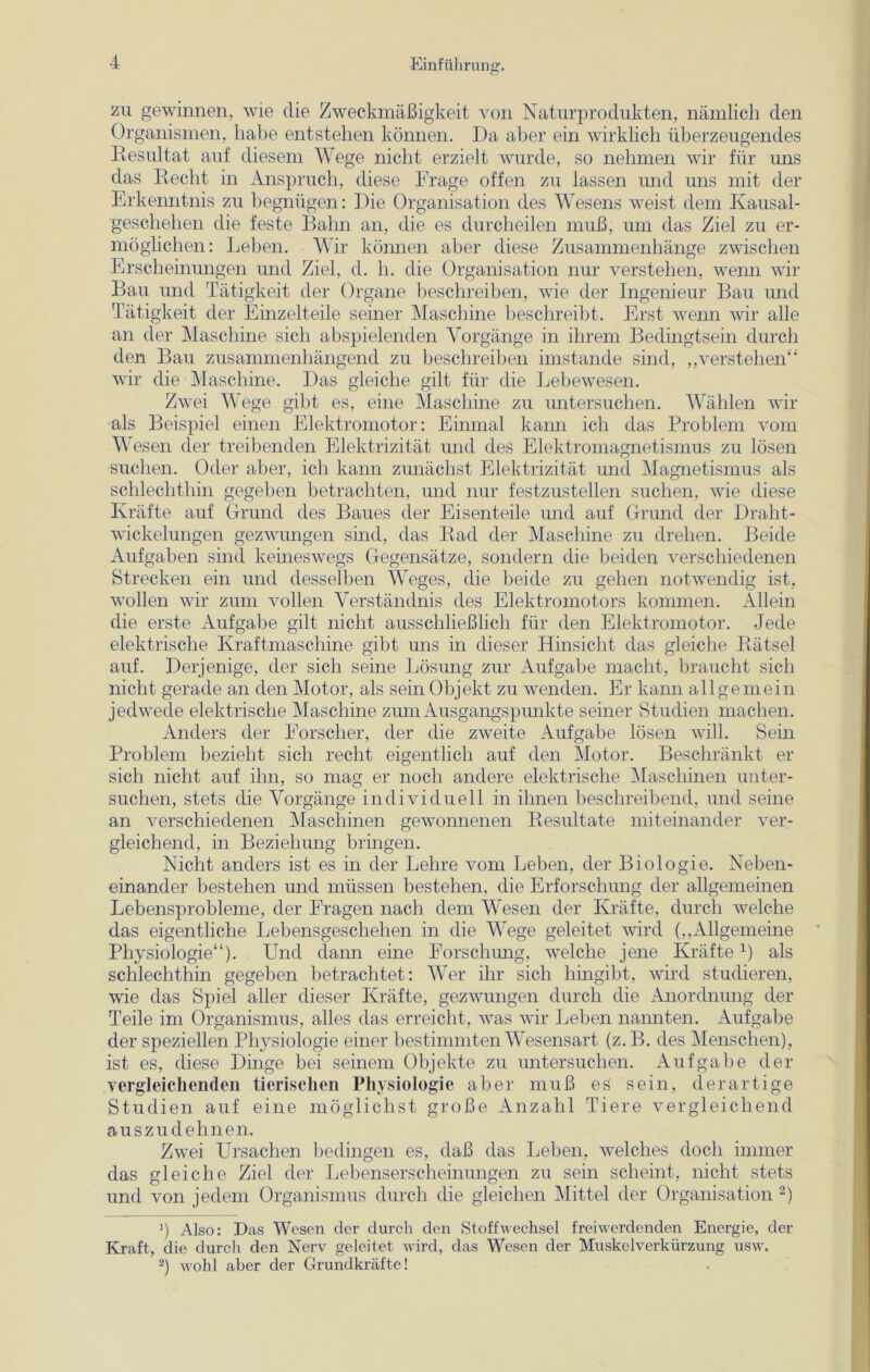 zu gewinnen, wie die Zweckmäßigkeit von Naturprodukten, nämlich den Organismen, habe entstehen können. Da aber ein wirklich überzeugendes Resultat auf diesem Wege nicht erzielt wurde, so nehmen wir für uns das Recht in Anspruch, diese Frage offen zu lassen und uns mit der Erkenntnis zu begnügen: Die Organisation des Wesens weist dem Kausal- geschehen die feste Bahn an, die es durcheilen muß, um das Ziel zu er- möglichen: Leben. Wir können aber diese Zusammenhänge zwischen Erscheinungen und Ziel, d. h. die Organisation nur verstehen, wenn wir Bau und Tätigkeit der Organe beschreiben, wie der Ingenieur Bau und Tätigkeit der Einzelteile seiner Maschine beschreibt. Erst wenn wir alle an der Maschine sich abspielenden Vorgänge in ihrem Bedingtsein durch den Bau zusammenhängend zu beschreiben imstande sind, „verstehen“ wir die Maschine. Das gleiche gilt für die Lebewesen. Zwei Wege gibt es, eine Maschine zu untersuchen. Wählen wir als Beispiel einen Elektromotor: Einmal kann ich das Problem vom Wesen der treibenden Elektrizität und des Elektromagnetismus zu lösen suchen. Oder aber, ich kann zunächst Elektrizität und Magnetismus als schlechthin gegeben betrachten, und nur festzustellen suchen, wie diese Kräfte auf Grund des Baues der Eisenteile und auf Grund der Draht- wickelungen gezwungen sind, das Rad der Maschine zu drehen. Beide Aufgaben sind keineswegs Gegensätze, sondern die beiden verschiedenen Strecken ein und desselben Weges, die beide zu gehen notwendig ist, wollen wir zum vollen Verständnis des Elektromotors kommen. Allein die erste Aufgabe gilt nicht ausschließlich für den Elektromotor. Jede elektrische Kraftmaschine gibt uns in dieser Hinsicht das gleiche Rätsel auf. Derjenige, der sich seine Lösung zur Aufgabe macht, braucht sich nicht gerade an den Motor, als sein Objekt zu wenden. Er kann allgemein jedwede elektrische Maschine zum Ausgangspunkte seiner Studien machen. Anders der Forscher, der die zweite Aufgabe lösen will. Sein Problem bezieht sich recht eigentlich auf den Motor. Beschränkt er sich nicht auf ihn, so mag er noch andere elektrische Maschinen unter- suchen, stets die Vorgänge individuell in ihnen beschreibend, und seine an verschiedenen Maschinen gewonnenen Resultate miteinander ver- gleichend, in Beziehung bringen. Nicht anders ist es in der Lehre vom Leben, der Biologie. Neben- einander bestehen und müssen bestehen, die Erforschung der allgemeinen Lebensprobleme, der Fragen nach dem Wesen der Kräfte, durch welche das eigentliche Lebensgeschehen in die Wege geleitet wird („Allgemeine Physiologie“). Und dann eine Forschung, welche jene Kräftex) als schlechthin gegeben betrachtet: Wer ihr sich hingibt, wird studieren, wie das Spiel aller dieser Kräfte, gezwungen durch die Anordnung der Teile im Organismus, alles das erreicht, was wir Leben nannten. Aufgabe der speziellen Physiologie einer bestimmten Wesensart (z. B. des Menschen), ist es, diese Dinge bei seinem Objekte zu untersuchen. Aufgabe der vergleichenden tierischen Physiologie aber muß es sein, derartige Studien auf eine möglichst große Anzahl Tiere vergleichend auszudehnen. Zwei Ursachen bedingen es, daß das Leben, welches doch immer das gleiche Ziel der Lebenserscheinungen zu sein scheint, nicht stets und von jedem Organismus durch die gleichen Mittel der Organisation * 2) U Also: Das Wesen der durch den Stoffwechsel freiwerdenden Energie, der Kraft, die durch den Nerv geleitet wird, das Wesen der Muskelverkürzung usw. 2) wohl aber der Grundkräfte!