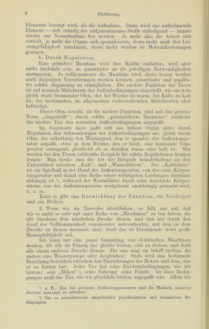 Elemente besorgt wird, als die Aufnahme. Dann wird das aufnehmende Element -— sich ständig der aufgenommenen Stoffe entledigend — immer wieder zur Neuaufnahme frei werden. Je mehr also die Arbeit sich verteilt, je mehr die Organe sich spezialisieren, desto mehr muß ihre Lei- stungsfähigkeit zunehmen, desto mehr werden sie Mehranforderungen genügen. b. Durch Regulation. Eine primitive Maschine wird ihre Kräfte entfalten, wird aber nicht imstande sein, sie quantitativ an die jeweiligen Notwendigkeiten anzupassen. Je vollkommener die Maschine wird, desto besser werden auch diejenigen Vorrichtungen werden können, quantitativ und qualita- tiv solche Anpassung zu ermöglichen. Die niedere Eunktion des Tieres ist auf normale Mittelwerte der Außenbedingungen eingestellt, wie ein stets gleich stark brennender Ofen, der bei Wärme zu warm, bei Kälte zu kalt ist, bei bestimmten, im allgemeinen vorherrschenden Mittelwerten aber befriedigt. Dieser Ofen sowohl, als die niedere Eunktion, sind auf eine gewisse Norm „eingestellt“; durch solche „prästabilierte Harmonie“ erscheint das niedere Tier den normalen Außenbedingungen angepaßt. Im Gegensatz dazu paßt sich das höhere Organ aktiv durch Regulation den Schwankungen der Außenbedingungen an; gleich einem Ofen, der selbsttätig den Wärmegrad, den er spendet, der Außentempe- ratur anpaßt, etwa in dem Raume, den er heizt, eine konstante Tem- peratur erzeugend, gleichviel ob es draußen warm oder kalt ist. Wir werden bei den Tieren zahlreiche Beispiele für solche Regulationen kennen lernen: Man denke (um die Art des Beispiels beizubehalten) an den Unterschied zwischen „Kalt“- und „Warmblütern“. Der „Kaltblüter“ ist ein Spielball in der Hand der Außenten1 p eratur, von der seine Körper- temperatur und damit eine Reihe seiner wichtigsten Leistungen durchaus abhängig ist '), während der Warmblüter durch seine konstante Körper- wärme von der Außentemperatur weitgehend unabhängig gemacht wird, u. a. m. Kurz es gibt eine Entwicklung der Funktion, ein Niedriger und ein Höher. 2. Wenn wir die Tierreihe überblicken, so fällt uns auf, daß wir es nicht so sehr mit einer Reihe von „Maschinen“ zu tun haben, die alle durchaus dem nämlichen Zwecke dienen, und sich nur durch den Grad der Vollkommenheit voneinander unterscheiden, mit dem sie dem Zwecke zu dienen imstande sind: Auch das zu Erreichende weist große Mannigfaltigkeit auf. Ich kann mir eine ganze Sammlung von elektrischen Maschinen denken, die alle im Prinzip das gleiche leisten, sich zu drehen, und doch alle einem anderen Zwecke dienen. Die eine mag ein Schiff treiben, die andere eine Wasserpumpe oder dergleichen: Stets wird eine bestimmte Beziehung herrschen zwischen den Einrichtungen des Motors und dem, was er zu leisten hat. Jedes Tier hat seine Existenzbedingungen, wie wir hörten: sein „Milieu“1), seine Nahrung seine Feinde. An diese Bedin- gungen muß das Tier, wie wir gleichfalls hörten, angepaßt sein. Allein wir ') z. B.: Nur bei gewissen Außentemperaturen sind die Muskeln mancher Seetiere imstande zu arbeiten! 2) Die es normalerweise umgebenden physikalischen und chemischen Be- dingungen.