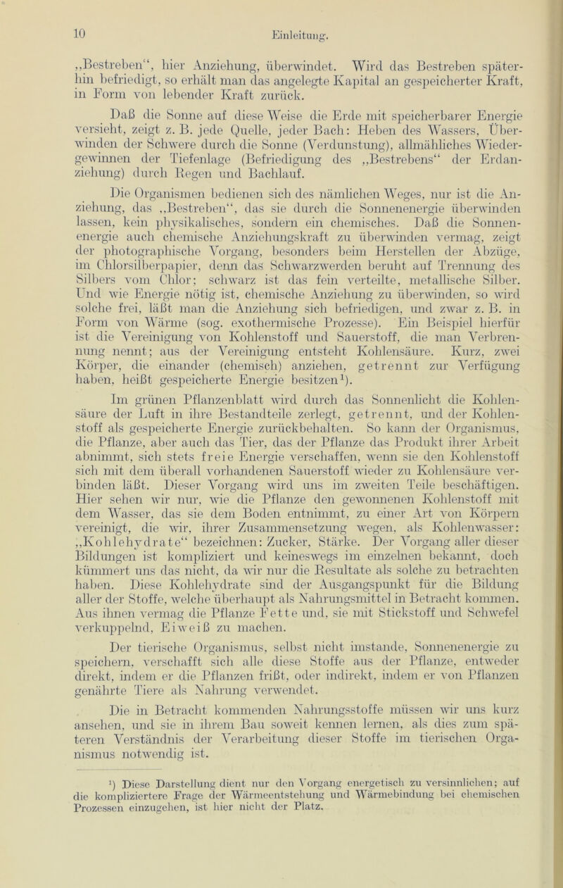 „Bestreben“, liier Anziehung, überwindet. Wird das Bestreben später- hin befriedigt, so erhält man das angelegte Kapital an gespeicherter Kraft, in Form von lebender Kraft zurück. Daß die Sonne auf diese Weise die Erde mit speicherbarer Energie versieht, zeigt z. B. jede Quelle, jeder Bach: Heben des Wassers, Über- winden der Schwere durch die Sonne (Verdunstung), allmähliches Wieder- gewinnen der Tiefenlage (Befriedigung des „Bestrebens“ der Erdan- ziehung) durch Regen und Bachlauf. Die Organismen bedienen sich des nämlichen Weges, nur ist die An- ziehung, das „Bestreben“, das sie durch die Sonnenenergie überwinden lassen, kein physikalisches, sondern ein chemisches. Daß die Sonnen- energie auch chemische Anziehungskraft zu überwinden vermag, zeigt der photographische Vorgang, besonders beim Herstellen der Abzüge, im Chlorsilberpapier, denn das Schwarzwerden beruht auf Trennung des Silbers vom Chlor; schwarz ist das fein verteilte, metallische Silber. Und wie Energie nötig ist, chemische Anziehung zu überwinden, so wird solche frei, läßt man die Anziehung sich befriedigen, und zwar z. B. in Form von Wärme (sog. exothermische Prozesse). Ein Beispiel hierfür ist die Vereinigung von Kohlenstoff und Sauerstoff, die man Verbren- nung nennt; aus der Vereinigung entsteht Kohlensäure. Kurz, zwei Körper, die einander (chemisch) anziehen, getrennt zur Verfügung haben, heißt gespeicherte Energie besitzen1). Im grünen Pflanzenblatt wird durch das Sonnenlicht die Kohlen- säure der Luft in ihre Bestandteile zerlegt, getrennt, und der Kohlen- stoff als gespeicherte Energie zurückbehalten. So kann der Organismus, die Pflanze, aber auch das Tier, das der Pflanze das Produkt ihrer Arbeit abnimmt, sich stets freie Energie verschaffen, wenn sie den Kohlenstoff sich mit dem überall vorhandenen Sauerstoff wieder zu Kohlensäure ver- binden läßt. Dieser Vorgang wird uns im zweiten Teile beschäftigen. Hier sehen wir nur, wie die Pflanze den gewonnenen Kohlenstoff mit dem Wasser, das sie dem Boden entnimmt, zu einer Art von Körpern vereinigt, die wir, ihrer Zusammensetzung wegen, als Kohlenwasser: „Kohlehydrate“ bezeichnen: Zucker, Stärke. Der Vorgang aller dieser Bildungen ist kompliziert und keineswegs im einzelnen bekannt, doch kümmert uns das nicht, da wir nur die Resultate als solche zu betrachten haben. Diese Kohlehydrate sind der Ausgangspunkt für die Bildung aller der Stoffe, welche überhaupt als Nahrungsmittel in Betracht kommen. Aus ihnen vermag die Pflanze Fette und, sie mit Stickstoff und Schwefel verkuppelnd, Eiweiß zu machen. Der tierische Organismus, selbst nicht imstande, Sonnenenergie zu speichern, verschafft sich alle diese Stoffe aus der Pflanze, entweder direkt, indem er die Pflanzen frißt, oder indirekt, indem er von Pflanzen genährte Tiere als Nahrung verwendet. Die in Betracht kommenden Nahrungsstoffe müssen wir uns kurz ansehen, und sie in ihrem Bau soweit kennen lernen, als dies zum spä- teren Verständnis der Verarbeitung dieser Stoffe im tierischen Orga- nismus notwendig ist. i) Diese Darstellung dient nur den Vorgang energetisch zu versinnlichen; auf die kompliziertere Frage der Wärmeentstehung und Wärmebindung bei chemischen Prozessen einzugehen, ist hier nicht der Platz.