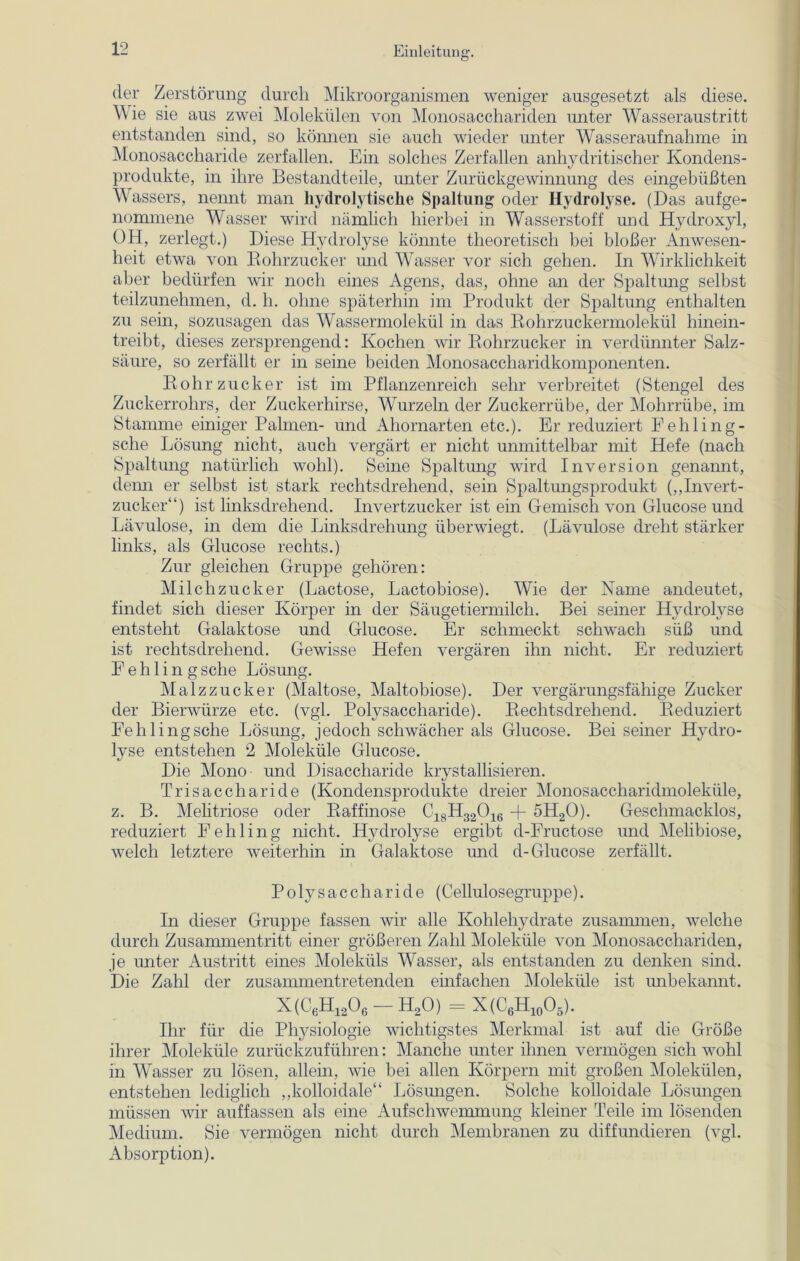 der Zerstörung durch Mikroorganismen weniger ausgesetzt als diese. Wie sie aus zwei Molekülen von Monosacchariden unter Wasseraustritt entstanden sind, so können sie auch wieder unter Wasseraufnahme in Monosaccharide zerfallen. Ein solches Zerfallen anhydritischer Kondens- produkte, in ihre Bestandteile, unter Zurückgewinnung des eingebüßten Wassers, nennt man hydrolytische Spaltung oder Hydrolyse. (Das aufge- nommene Wasser wird nämlich hierbei in Wasserstoff und Hydroxyl, OH, zerlegt.) Diese Hydrolyse könnte theoretisch bei bloßer Anwesen- heit etwa von Rohrzucker und Wasser vor sich gehen. In Wirklichkeit aber bedürfen wir noch eines Agens, das, ohne an der Spaltung selbst teilzunehmen, d. h. ohne späterhin im Produkt der Spaltung enthalten zu sein, sozusagen das Wassermolekül in das Rohrzuckermolekül hinein- treibt, dieses zersprengend: Kochen wir Rohrzucker in verdünnter Salz- säure, so zerfällt er in seine beiden Monosaccharidkomponenten. Rohrzucker ist im Pflanzenreich sehr verbreitet (Stengel des Zuckerrohrs, der Zuckerhirse, Wurzeln der Zuckerrübe, der Mohrrübe, im Stamme einiger Palmen- und Ahornarten etc.). Er reduziert Fehling- sche Lösung nicht, auch vergärt er nicht unmittelbar mit Hefe (nach Spaltung natürlich wohl). Seine Spaltung wird Inversion genannt, denn er selbst ist stark rechtsdrehend, sein Spaltungsprodukt („Invert- zucker“) ist linksdrehend. Invertzucker ist ein Gemisch von Glucose und Lävulose, in dem die Linksdrehung überwiegt. (Lävulose dreht stärker links, als Glucose rechts.) Zur gleichen Gruppe gehören: Milchzucker (Lactose, Lactobiose). Wie der Name andeutet, findet sich dieser Körper in der Säugetiermilch. Bei seiner Hydrolyse entsteht Galaktose und Glucose. Er schmeckt schwach süß und ist rechtsdrehend. Gewisse Hefen vergären ihn nicht. Er reduziert Fehling sehe Lösung. Malzzucker (Maltose, Maltobiose). Der vergärungsfähige Zucker der Bierwürze etc. (vgl. Polysaccharide). Rechtsdrehend. Reduziert Fehling sehe Lösung, jedoch schwächer als Glucose. Bei seiner Hydro- lyse entstehen 2 Moleküle Glucose. Die Mono und Disaccharide krystallisieren. Trisaccharide (Kondensprodukte dreier Monosaccharidmoleküle, z. B. Melitriose oder Raffinose Ci8H32016 + 5H20). Geschmacklos, reduziert Fehling nicht. Hydrolyse ergibt d-Fructose und Melibiose, welch letztere weiterhin in Galaktose und d-Glucose zerfällt. Polysaccharide (Cellulosegruppe). In dieser Gruppe fassen wir alle Kohlehydrate zusammen, welche durch Zusammentritt, einer größeren Zahl Moleküle von Monosacchariden, je unter Austritt eines Moleküls Wasser, als entstanden zu denken sind. Die Zahl der zusammentretenden einfachen Moleküle ist unbekannt. X(C6h,A - H20) = X(C6H10O5). Ihr für die Physiologie wichtigstes Merkmal ist auf die Größe ihrer Moleküle zurückzuführen: Manche unter ihnen vermögen sich wohl in Wasser zu lösen, allein, wie bei allen Körpern mit großen Molekülen, entstehen lediglich „kolloidale“ Lösungen. Solche kolloidale Lösungen müssen wir auffassen als eine Aufschwemmung kleiner Teile im lösenden Medium. Sie vermögen nicht durch Membranen zu diffundieren (vgl. Absorption).