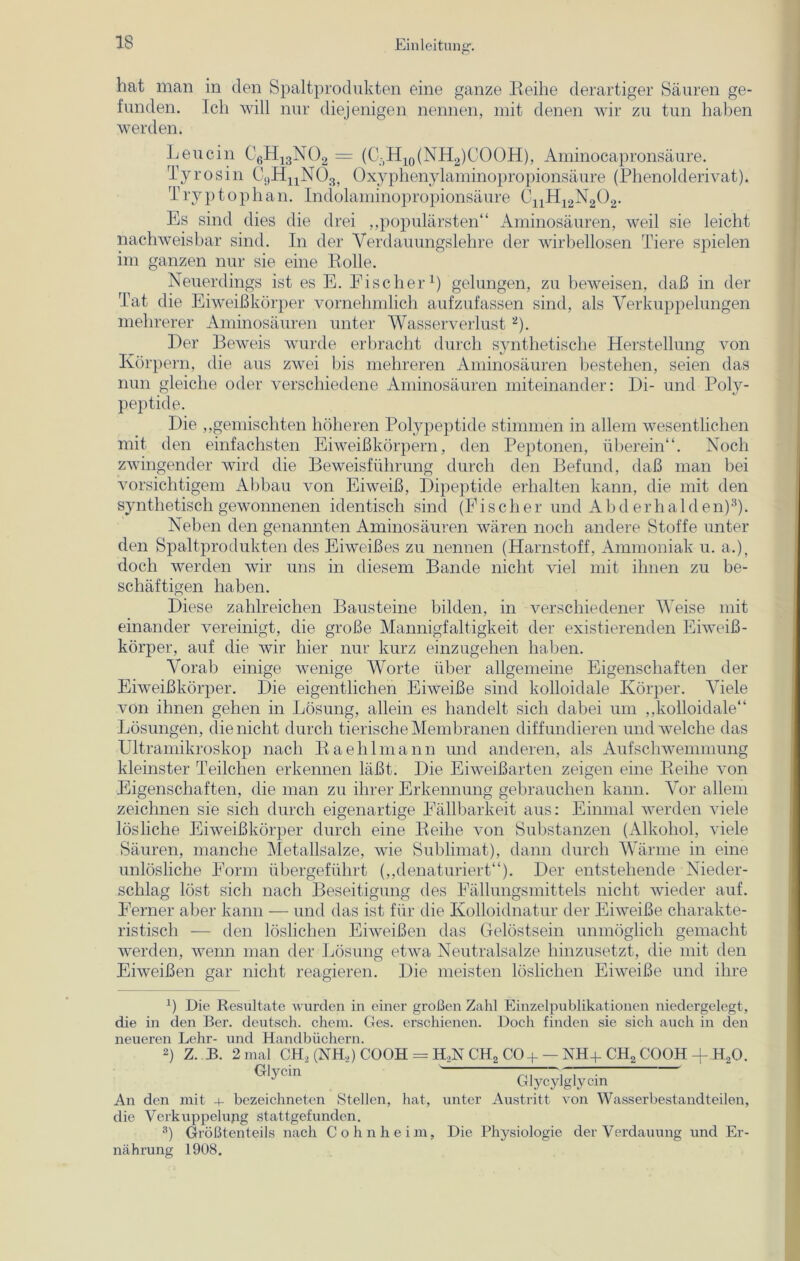 hat man in den Spaltprodukten eine ganze Reihe derartiger Säuren ge- funden. Ich will nur diejenigen nennen, mit denen wir zu tun haben werden. Leucin C6H13N02 = (C(H10(NH2)COOH), Aminocapronsäure. Tyrosin C^HjjNOg, Oxyphenylaminopropionsäure (Phenolderivat). T ryp top h an. Indolaminopropionsäure C11H12N202. Es sind dies die drei „populärsten“ Aminosäuren, weil sie leicht nachweisbar sind. In der Yerdauungslehre der wirbellosen Tiere spielen im ganzen nur sie eine Rolle. Neuerdings ist es E. Fischer1) gelungen, zu beweisen, daß in der Tat die Eiweißkörper vornehmlich aufzufassen sind, als Verkuppelungen mehrerer Aminosäuren unter Wasserverlust2). Der Beweis wurde erbracht durch synthetische Herstellung von Körpern, die aus zwei bis mehreren Aminosäuren bestehen, seien das nun gleiche oder verschiedene Aminosäuren miteinander: Di- und Poly- peptide. Die „gemischten höheren Polypeptide stimmen in allem wesentlichen mit den einfachsten Eiweißkörpern, den Peptonen, überein“. Noch zwingender wird die Beweisführung durch den Befund, daß man bei vorsichtigem Abbau von Eiweiß, Dipeptide erhalten kann, die mit den synthetisch gewonnenen identisch sind (Fischer und A b d e r h a 1 d e n)3). Neben den genannten Aminosäuren wären noch andere Stoffe unter den Spaltprodukten des Eiweißes zu nennen (Harnstoff, Ammoniak u. a.), doch werden wir uns in diesem Bande nicht viel mit ihnen zu be- schäftigen haben. Diese zahlreichen Bausteine bilden, in verschiedener Weise mit einander vereinigt, die große Mannigfaltigkeit der existierenden Eiweiß- körper, auf die wir hier nur kurz einzugehen haben. Vorab einige wenige Worte über allgemeine Eigenschaften der Eiweißkörper. Die eigentlichen Eiweiße sind kolloidale Körper. Viele von ihnen gehen in Lösung, allein es handelt sich dabei um „kolloidale“ Lösungen, die nicht durch tierische Membranen diffundieren und welche das Ultramikroskop nach Raehlmann und anderen, als Aufschwemmung kleinster Teilchen erkennen läßt. Die Eiweißarten zeigen eine Reihe von Eigenschaften, die man zu ihrer Erkennung gebrauchen kann. Vor allem zeichnen sie sich durch eigenartige Fällbarkeit aus: Einmal werden viele lösliche Eiweißkörper durch eine Reihe von Substanzen (Alkohol, viele Säuren, manche Metallsalze, wie Sublimat), dann durch Wärme in eine unlösliche Form übergeführt („denaturiert“). Der entstehende Nieder- schlag löst sich nach Beseitigung des Fällungsmittels nicht wieder auf. Ferner aber kann — und das ist für die Kolloidnatur der Eiweiße charakte- ristisch — den löslichen Eiweißen das Gelöstsein unmöglich gemacht werden, wenn man der Lösung etwa Neutralsalze hinzusetzt, die mit den Eiweißen gar nicht reagieren. Die meisten löslichen Eiweiße und ihre x) Die Resultate wurden in einer großen Zahl Einzelpublikationen niedergelegt, die in den Ber. deutsch, ehern. Ges. erschienen. Doch finden sie sich auch in den neueren Lehr- und Handbüchern. 2) Z. B. 2 mal CH2 (NH,) CQOH = H„N CH2 CO + — NH+ CH2 COOH -f H2Q. GlyC1U Glycylglycin An den mit + bezeichneten Stellen, hat, unter Austritt von Wasserbestandteilen, die Verkuppelung stattgefunden. 3) Größtenteils nach Cohnheim, Die Physiologie der Verdauung und Er- nährung 1908.