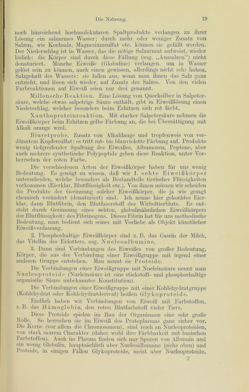 noch hinreichend hochmolekularen Spaltprodukte verlangen zu ihrer Lösung ein salzarmes Wasser; durch mehr oder weniger Zusatz von Salzen, wie Kochsalz, Magnesiumsulfat etc. können sie gefällt werden. Der Niederschlag ist in Wasser, das die nötige Salzarmut aufweist, wieder löslich: die Körper sind durch diese Fällung (sog. „Aussalzen“) nicht denaturiert. Manche Eiweiße (Globuline) verlangen, um in Wasser gelöst sein zu können, auch einen gewissen, allerdings nicht sehr hohen, Salzgehalt des Wassers: sie fallen aus, wenn man ihnen das Salz ganz entzieht, und lösen sich wieder, auf Zusatz des Salzes. Von den vielen Farbreaktionen auf Eiweiß seien nur drei genannt. Mil Ions che Reaktion. Eine Lösung von Quecksilber in Salpeter- säure, welche etwas salpetrige Säure enthält, gibt in Eiweißlösung einen Niederschlag, welcher besonders beim Erhitzen sich rot färbt. Xanthoproteinreaktion. Mit starker Salpetersäure nehmen die Eiweißkörper beim Erhitzen gelbe Färbung an, die bei Übersättigung mit Alkali orange wird. Biuretprobe. Zusatz von Alkalilauge und tropfenweis von ver- dünntem Kupfersulfat: es tritt rot- bis blauviolette Färbung auf. Produkte wenig tiefgreifender Spaltung des Eiweißes, Albumosen, Peptone, aber auch mehrere synthetische Polypeptide geben diese Keaktion, unter Vor- herrschen der roten Farbe. Die verschiedenen Arten der Eiweißkörper haben für uns wenig Bedeutung. Es genügt zu wissen, daß wir 1. echte Eiweiß kör per unterscheiden, welche besonders als Bestandteile tierischer Flüssigkeiten Vorkommen (Eierklar, Blutflüssigkeit etc.). Von ihnen müssen wir scheiden die Produkte der Gerinnung solcher Eiweißkörper, die ja wie gesagt chemisch verändert (denaturiert) sind. Ich nenne hier gekochtes Eier- klar, dann Blutfibrin, den Blutfaserstoff des Wirbeltierbluts. Es ent- steht durch Gerinnung eines echten, globulinähnlichen Eiweißkörpers der Blutflüssigkeit: des Fibrinogens. Dieses Fibrin hat für uns methodische Bedeutung, man bedient sich seiner mit Vorliebe als Objekt künstlicher Eiweißverdauung. *2. Phosphorhaltige Eiweißkörper sind z. B. das Casein der Milch, das Vitellin des Eidotters, sog. Nucleo alb umine. 3. Dann sind Verbindungen des Eiweißes von großer Bedeutung, Körper, die aus der Verbindung einer Eiweißgruppe mit irgend einer anderen Gruppe entstehen. Man nennt sie Proteide. Die Verbindungen einer Eiweißgruppe mit Nucleinsäure nennt man Nucleoproteide (Nucleinsäure ist eine Stickstoff- und phosphorhaltige organische Säure unbekannter Konstitution). Die Verbindungen einer Eiweißgruppe mit einer Kohlehydratgruppe (Kohlehydrat oder Kohlehydratderivat) heißen Glykoproteide. Endlich haben wir Verbindungen von Eiweiß mit Farbstoffen, z. B. das Hämoglobin, den roten Blutfarbstoff vieler Tiere. Diese Proteide spielen im Bau der Organismen eine sehr große Rolle. So herrschen sie im Eiweiß des Protoplasmas ganz sicher vor. Die Kerne (vor allem die Chromosomen), sind reich an Nucleoproteiden, von stark saurem Charakter (daher wohl ihre Färbbarkeit mit basischen Farbstoffen). Auch im Plasma finden sich nur Spuren von Albumin und ein wenig Globulin, hauptsächlich aber Nucleoalbumine (siehe oben) und Proteide, in einigen Fällen Glykoproteide, meist aber Nucleoproteide,