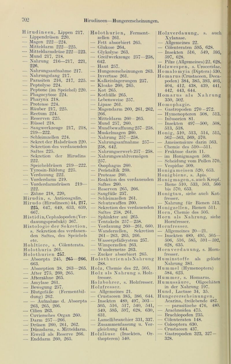 Hirudineen—Hungererscheinungen. Hirudin een, Lippen 217. — Lippendrüsen 220. — Magen 222—224. ■— Mitteldarm 222—225. — Mitteldarmdrüse 222—223. - Mund 217, 218. - Nahrung 216—217, 221, 226. — Nahrungsaufnahme 217. — Nahrungsfang 217. - Parasiten 216, 217, 225. - Peptolyse 224. — Peptone (im Speichel) 220. — Phagocytose 224. — Pharynx 218. — Protease 224. — Räuber 217, 225. — Rectum 224. -— Reserven 225. — Rüssel 218. — Saug Werkzeuge 217, 218, 219—222. — Schleimzellen 224. — Sekret der Halsdrüsen 220. - Sekretion des verdauenden Saftes 225. ■— Sekretion der Hirudins 222. — Speicheldrüsen 219—222. - Tyrosin-Bildung 225. — Verdauung 222. — Vorderdarm 219. — Vorderdarmdrüsen 219— 222. — Zähne 218, 220, Hirudin, s. Anticoagulin. Hirudo (Hirudineen) 44, 217, 225, 647, 649, 653, 659, 667. Histid in,Cephalopoden (Ver- dauungsprodukt) 367. Histologie der Sekretion, s. Sekretion des verdauen- den Saftes, des Speichels etc. Hohltiere, s. Cölenterata. Holothuria 261. Holothurien 257. — Absorpta 245, 265—266, 663. — Absorption 38, 263—265. — After 275, 260, 265. — Afterzähne 265. — Amylase 261. — Bewegung 257. — Blutgefäße (Fermentbil- dung) 262. Aufnahme d. Absorpta 263, 265, 266. — CiJien 263. — Cuviersches Organ 260. — Darm 257—266. — Drüsen 260, 261, 262. — Dünndarm, s. Mitteldarm. — Eiweiß als Reserve 266. — Enddarm 260, 265. Holothurien, Ferment - zellen 261. — Fett absorbiert 265. — Glukose 264, — Glykolyse 263. — Greifwerkzeuge 257—258, 642. — Haut 257. — Hungererscheinungen 263. — Invertase 261. — Kalkeinlagerungen 257. — Kloake 260, 265. — Kot 265. — Kothülle 265. — Lebensweise 257. — Lipase 261. — Magendarm 260, 261, 262, 266. — Mitteldarm 260-265. - Mund 257, 260. — Mundbewaffnung 257 258. — Muskelmagen 260. — Nahrung 257—258. — Nahrungsaufnahme 257— 258, 642. — Nahrungserwerb 257- 258. — Nahrungswahlvermögen 257. —- Ösophagus 260. — Peristaltik 260. — Protease 260. — Reaktion des verdauenden Saftes 260. — Reserven 265, 266. — Saugfiiße 257. — Schleimzellen 261. — Schutzwaffen 260. — Sekretion des verdauenden Saftes 258, 261. — Sphinkter ani 265. -—- Tentakeln 257—258. — Verdauung 260—261, 660. — Wanderzellen, Sekretion 261-263, 265, 266. — Wassergefäßsystem 257. — Wimperzellen 263. -— Wundernetze 263. — Zucker absorbiert 265. Holothurien alsNahrung 288 Holz, Chemie des 22, 505. Holz als Nahrung s. Holz- fresser. Holzbohrer, s. Holzfresser. Holzfresser. — Allgemeines 21. — Crustaceen 385, 386, 644. — Insekten 489, 497, 503 — 505, 516, 517, 540, 541, 549, 595, 597, 628, 630, 631. -—- Lamellibranchier 331, 337. — Zusammenfassung u. Ver- gleichung 644. Holzläuse (Insekten, Or- thopteren) 540. Holz Verdauung, s. auch Xylanase. — Allgemeines 22. — Cölenteraten 595, 628. — Insekten 516, 549, 595, 597, 628. — Pilze (Allgemeines) 22, 628. Holzwespen, s. Uroceridae. Homalomyia (Diptera) 530. Ho marus (Crustaceen, Deca- poden) 384, 385, 393, 403, 404, 412, 438, 439, 441, 442, 443, 644. Homarus als Nahrung 350, 502. Homophagie. — Gastropoden 270—272. — Hymenopteren 508, 513. — Infusorien 81. — Insekten 497—500, 508, 513, 518. Honig, 510, 513, 514, 515, 562—563, 569, 570. — Ameisensäure darin 563. — Chemie des 510—511. — Fruktose darin 11. — im Honigmagen 569. — Scheidung vom Pollen 570. — Vespidae 509. Honigameisen 520, 653. Honigbiene, s. Apis. Honigrnagen, s. auch Kropf. — Biene 510, 533, 563, 566 bis 570, 653. Honigtau, siehe auch Kot- fresser. — Nahrung für Bienen 513. Honigzellen, Bienen 511. Horn, Chemie des 505. Horn als Nahrung, siehe Hornfresser. Hornfresser. — Allgemeines 20—21. — Insekten 489. 495, 505— 506, 516, 585, 591-592, 628, 635. Hornverdauung, s. Horn- fresser. Huminstoffe als gelöste Nahrung 381. Hummel (Hymenoptera) 584, 623. Hummer, s. Homarus. Humussäure, Oligochäten in der Nahrung 197. Hund, Lactase 34, 35. Hungererscheinungen, Acarina, freilebende 482. parasitische 476, 480. — Araclmoidea 475. — Brachiopoden 235. — Cölenteraten 148. — Coleoptera 630. — Crustaceen 437. — Gastropoden 323, 327 — 328.