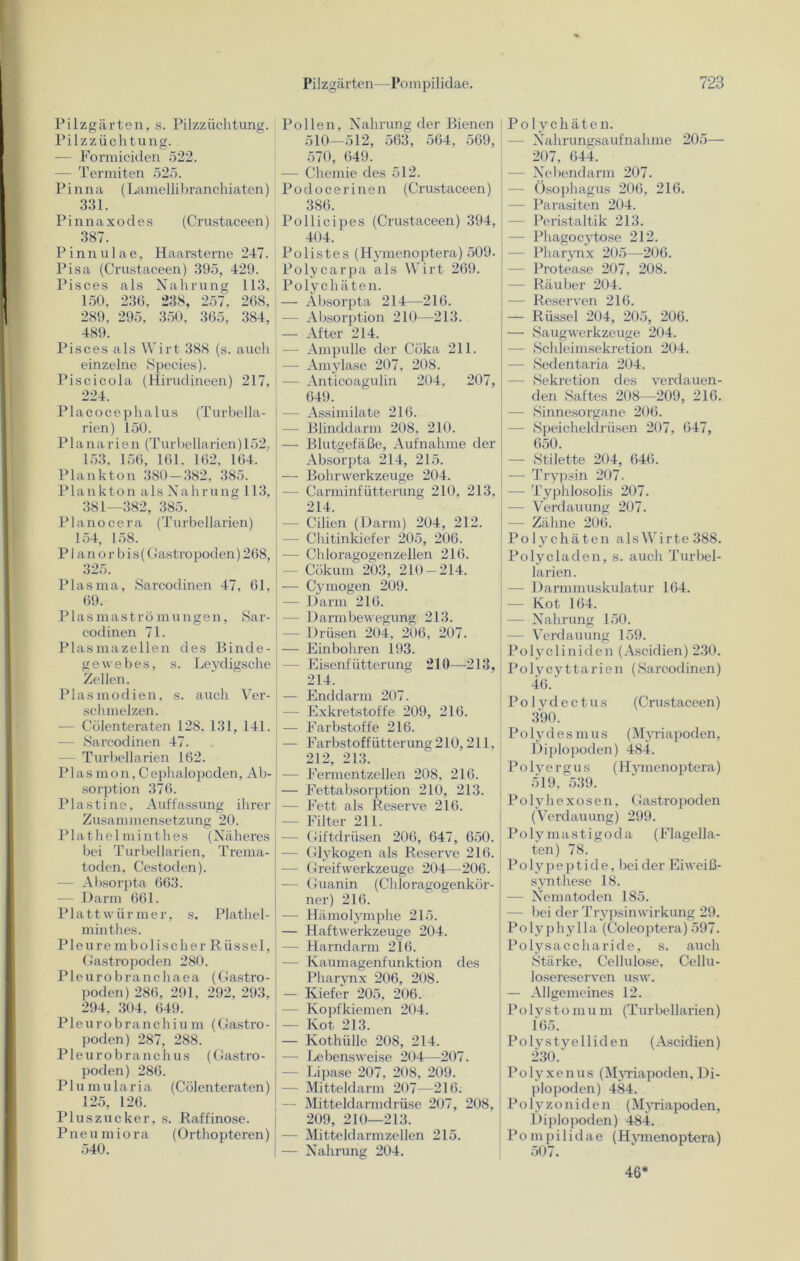 Pilzgärten, s. Pilzzüchtung. Pilzzüchtung. — Formiciden 522. Termiten 525. Pinna (Lamelli branchiaten) 331. Pinnaxodes (Crustaceen) 387. Pinn ul ae, Haarsterne 247. Pisa (Crustaceen) 395, 429. Pisces als Nahrung 113. 150, 236, 238, 257. 268, 289, 295, 350. 365, 384, 489. Pisces als Wirt 388 (s. auch einzelne Species). Piscicola (Hirudineen) 217, 224. Placocephalus (Turbella- rien) 150. Planarien (Turbellarien) 152, 153, 156, 161, 162, 164. Plankton 380 — 382, 385. Plankton als Nahrung 113, 381—382, 385. Plano cera (Turbellarien) 154, 158. PI an orbis( Gastro poden) 268, 325. Plasma, Sarcodinen 47, 61, 69. Plasmaströmungen, Sar- codinen 71. Plasmazellen des Binde- gewebes, s. Leydigsche Zellen. Plasmodien, s. auch Ver- schmelzen. — Cülenteraten 128, 131, 141. — Sarcodinen 47. Turbellarien 162. P1 a s mo n, C ephalopoden, Ab- sorption 376. Pia st ine, Auffassung ihrer Zusammensetzung 20. Plathelminthes (Näheres bei Turbellarien, Trema- toden, Cestoden). — Absorpta 663. — Darm 661. Plattwürmer, s. Plathel- minthes. Pleurembolischer Rüssel, Gastropoden 280. Pleurobranchaea (Gastro- poden) 286, 291, 292, 293, 294, 304, 649. Pleurobranchium (Gastro- poden) 287, 288. Pleurobranchus (Gastro- poden) 286. Plumularia (Cölenteraten) 125, 126. Pluszucker, s. Raffinose. Pneumiora (Orthopteren) 540. Pollen, Nahrung der Bienen 510—512, 563, 564, 569, 570, 649. — Chemie des 512. Podocerinen (Crustaceen) 386. Pollicipes (Crustaceen) 394, 404. Polistes (Hymenoptera) 509. Polycarpa als Wirt 269. Polychäten. — Absorpta 214—216. — Absorption 210—213. — After 214. — Ampulle der Cöka 211. — Amylase 207, 208. — Anticoagulin 204, 207, 649. — Assimilate 216. Blinddarm 208, 210. — Blutgefäße, Aufnahme der Absorpta 214, 215. — Bohrwerkzeuge 204. — Carminfütterung 210, 213, 214. - Cilien (Darm) 204, 212. — Chitinkiefer 205, 206. — Chloragogenzellen 216. - Cökum 203, 210 — 214. — Cymogen 209. — Darm 216. — Darmbewegung 213. — Drüsen 204, 206, 207. — Einbohren 193. - Eisenfütterung 210—-213, 214. — End darin 207. - Exkretstoffe 209, 216. — Farbstoffe 216. — Farbstoffütterung210,211. 212, 213. — Fermentzellen 208, 216. — Fettabsorption 210, 213. — Fett als Reserve 216. — Filter 211. - Giftdrüsen 206, 647, 650. - Glykogen als Reserve 216. - Greifwerkzeuge 204—206. — Guanin (Chloragogenkör- ner) 216. — Hämolymphe 215. — Haftwerkzeuge 204. — Harndarm 216. - Kaumagenfunktion des Pharynx 206, 208. — Kiefer 205, 206. — Kopfkiemen 204. — Kot 213. — Kothüllc 208, 214. — Lebensweise 204—207. — Lipase 207, 208, 209. — Mitteldarm 207—216. — Mitteldarmdrüse 207, 208, 209, 210—213. — Mitteldarm zellen 215. — Nahrung 204. Polychäten. — Nahrungsaufnahme 205— 207, 644. — Nebendarm 207. — Ösophagus 206, 216. — Parasiten 204. Peristaltik 213. — Phagocytose 212. — Pharynx 205—206. — Protease 207, 208. — Räuber 204. - Reserven 216. — Rüssel 204, 205, 206. — Saugwerkzeuge 204. — Schleimsekretion 204. —- Sedentaria 204. — Sekretion des verdauen- den Saftes 208—209, 216. — Sinnesorgane 206. — Speicheldrüsen 207, 647, 650. — Stilette 204, 646. — Trypsin 207. — Typhlosolis 207. — Verdauung 207. — Zähne 206. Polychäten alsWirte388. Po ly c laden, s. auch Turbel- larien. — Darmmuskulatur 164. — Kot 164. -— Nahrung 150. — Verdauung 159. Polycliniden (Ascidien) 230. Polycyttarien (Sarcodinen) 46. Polydectus (Crustaceen) 390. Polydesmus (Myriapoden, Diplopoden) 484. Polyergus (Hymenoptera) 519, 539. Polyhexosen, Gastropoden (Verdauung) 299. Poly mastigoda (Flagella- ten) 78. Polypeptide, bei der Eiweiß- synthese 18. — Nematoden 185. — bei der Trypsin Wirkung 29. Polyphylla (Coleoptera) 597. Polysaccharide, s. auch »Stärke, Cellulose, Cellu- losereserven usw. — Allgemeines 12. Polystomum (Turbellarien) 165. Polystyelliden (Ascidien) 230. Polyxenus (Myriapoden, Di- plopoden) 484. Polv zo nid e n (Myriapoden, Diplopoden) 484. Pompilidae (Hymenoptera) 507. 46*