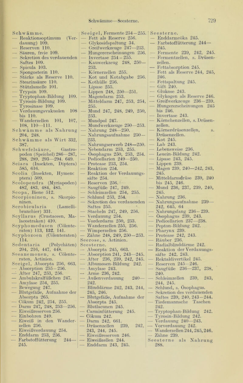 Schwämme. — Reaktionsoptimum (Ver- dauung) 109. — Reserven 110. — Säuren, freie 109. - Sekretion des verdauenden Saftes 109. — Spicula 103. — Spongosterin 110. -— Stärke als Reserve 110. — Stearinsäure 110. — Stützlamelle 101. — Trypsin 109. — Tryptophan-Bildung 109. — Tyrosin-Bildung 109. — Tyrosinase 109. —-• Verdauungsvakuolen 108 bis 110. — Wanderzellen 101, 107, { 108, 110—111. Schwämme als Nahrung 204, 248. Schwämme als Wirt 332, 387. Schwefelsäure, Gastro- poden (Speichel) 286—287, 288, 289, 293—294. 649. Sciara (Insekten, Diptera) 585, 616. Scolia (Insekten, Hymenc ptera) 509. Scolopenclra (Mvriapoden) 482, 483, 484, 485. Scopa, Biene 512. Scorpioninen, s. Skorpio- ninen. Scrobicularia (Lamelli- branchier) 331. Scyllarus (Crustaceen, Ma- lacostraken) 410. Scyphomedusen (Cölente- i raten) 113, 132, 141. Scyphozoen (Cölenteraten) 114. Sedentaria (Polvchäten) 204, 216, 447, 448. Seeanemonen, s. Cölente- raten, Actinien. Seeigel, Absorpta 256, 663. 1 —- Absorption 255 — 256. — After 247, 253, 256. — Ambulakralfüßchen 247. — Amylase 254, 255. — Bewegung 247. — Blutgefäße, Aufnahme der Absorpta 265. — Cökum 242, 254, 255. - Darm 247, 248, 253—256. — Eiweißreserven 256. — Einbohren 249. — Eiweiß in den Wander- zellen 256. — Eiweißverdauung 254. — Enddarm 253, 256. — Farbstoff iitterung 244— 245. 5 e e i g e 1, Fermente 254—255. - Fett als Reserve 256. - Glykosidspaltung 34. - Greif Werkzeuge 247—253. — Hungererscheinungen 256. Invertase 254 — 255. - Kauwerkzeug 248, 250— 253. — Körnerzellen 255. — Kot und Kotabgabe 256. — Kothülle 256. — Lipase 255. — Lippen 248, 250—251. — Magendarm 253. — Mitteldarm 247, 253, 254, 255. — Mund 247, 248, 249, 250, 253. — Mundpol 247. — Mundwerkzeuge 250—253. — Nahrung 248—250. — Nahrungsaufnahme 250 — 253. — Nahrungserwerb 248—250. — Nebendarm 253, 255. — Ösophagus 250, 253, 254. — Pedicellarien 249—250. — Protease 253, 254. — Reaktion 254. — Reaktion der Verdauungs- säfte 254. — Reserven 256. — Saugfüße 247, 249. — Schleimzellen 254, 255. — Schlund 253, 254. — Sekretion des verdauenden Saftes 255. — Stacheln 247, 249, 256. — Verdauung 254. — Vorderdarm 250, 253. — Wanderzellen 255, 256. — Wimperzellen 256. — Zähne 248, 249, 250-253. Seerose, s. Actinien. Seesterne. — Absorpta 245, 663. —- Absorption 241, 243—245. — After 236, 239. 242, 245. — Albumosen-Bildung 242. — Amylase 243. — Arme 236, 242. — Außen Verdauung 240— 242. — Blinddärme 242, 243, 244, 245, 246. — Blutgefäße, Aufnahme der Absorpta 245. — Blutlacunen 245. — Carminfütterimg 245. — Cökum 242. — Darm 242, 661. — Drüsenzellen 239, 242, 243, 244. 245. — Eiweißreserven 246. — Eiweißzellen 244. — Enddarm 243, 245. ! Seesterne. — Enddarmcöka 245. — Farbstoffütterung 244— 245. - Fermente 239, 242, 245. - Fermentzellen, s. Drüsen- zellen. — Fettabsorption 245. Fett als Reserve 244, 245, 246. - Fettspaltung 245. — Gift 240. — Glukose 243. — Glykogen als Reserve 246. — Greif Werkzeuge 236—239. — Hungererscheinungen 245 bis 246. — Invertase 243. -— Körnchenzellen, s. Drüsen- zellen. J — Körnerdrüsenzellen, s. Drüsenzellen. — Kot 245. — Lab 243. — Lebensweise 236. j — Leucin-Bildung 242. | — Lipase 243, 245. — Lippen 239. - Magen 239, 240—242, 243, 245. — Mitteldarmdrüse 239, 240 bis 245, 246. - Mimd 236, 237, 239, 240, 245. — Nahrung 236. — Nahrungsaufnahme 239— 242, 645, 64 — Nahrungsfang 236—239. — Ösophagus 239. 243. — Pedicellarien 237—238. — Pepton- Bildung 242. — Pharynx 239. — Protease 242, 243. — Räuber 236. — Radialblinddärme 242. — Reaktion der Verdauungs- säfte 242. 243. -— Rektaldivertikel 245. — Reserven 245—246. — Saugfüße 236—237, 238, 240. — Schleimzellen 239, 243, 244, 245. — Schlund, s. Ösophagus. — Sekretion des verdauenden Saftes 239, 240,243-244. — Tiedemannsche Taschen 242. — Tryptophan-Bildung 242. — Tyrosin - Bildung 242. — Verdauung 240—243. — Vorverdauung 242. — Wanderzellen 244, 245,246. — Zähne 239. Seesterne als Nahrung 288.