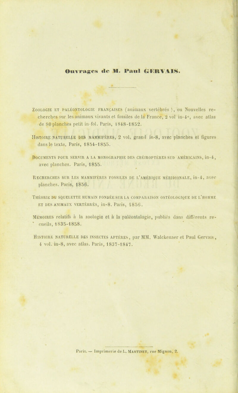 Zoologie et paléontologie françaises (animaux vertébrés ), ou Nouvelles re- cherches sur les animaux vivants et fossiles de la France, 2 vol in-i», avec allas de 80 planches petit in-fol. Paris, 1848-1852. Histoire naturelle des mammifères, 2 vol. grand in-8, avec planches et figures dans le texte. Paris, 1854-1855. Documents pour servir a la monographie des chéiroptères sud américains, in-4, avec planches. Paris, 1855. Recherches sur i.es mammifères fossiles de l’amérique méridionale, in-4, avec planches. Paris, 1856. Théorie du squelette humain fondée sur la comparaison ostéologique de l’homme et DES animaux vertébrés, in-8. Paris, 1856. Mémoires relatifs à la zoologie et à la paléontologie, publiés dans différents re- * cueils, 1835-1858. Histoire naturelle des insectes aptères, par MM. Walckenaer et Paul Gervais, 4 vol. in-8, avec allas. Paris, 1837-1847. Paris. — Imprimerie dcL. Martinet, rue Mignon, 2.