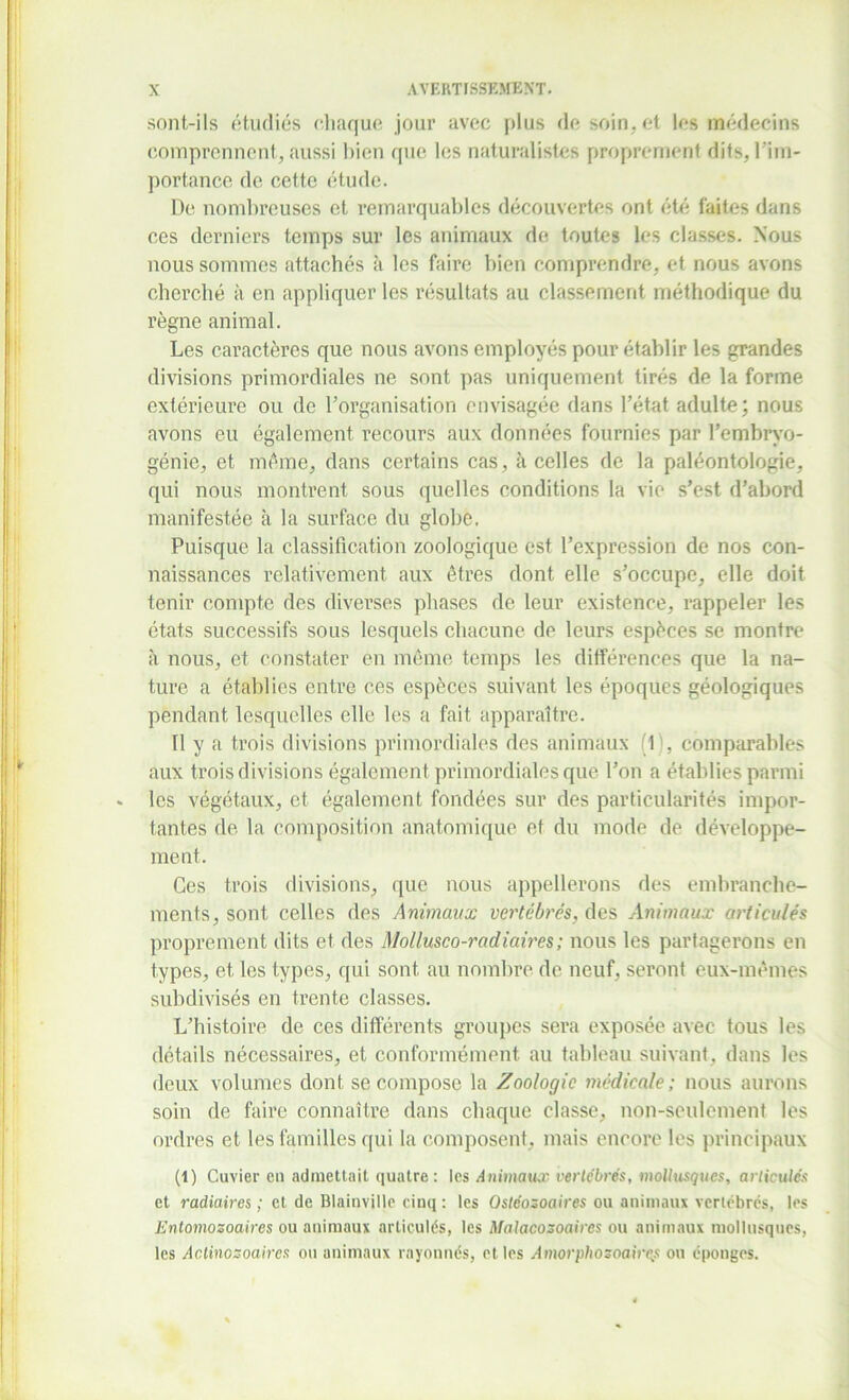 sont-ils étudiés chaque jour avec plus de soin, et les médecins comprennent, aussi bien que les naturalistes proprement dits, l'im- portance de cette étude. De nombreuses et remarquables découvertes ont été faites dans ces derniers temps sur les animaux de toutes les classes. Nous nous sommes attachés à les faire bien comprendre, et nous avons cherché à en appliquer les résultats au classement méthodique du règne animal. Les caractères que nous avons employés pour établir les grandes divisions primordiales ne sont pas uniquement tirés de la forme extérieure ou de h organisation envisagée dans l’état adulte; nous avons eu également recours aux données fournies par l’embryo- génie, et même, dans certains cas, à celles de la paléontologie, qui nous montrent sous quelles conditions la vie s’est d’abord manifestée à la surface du globe. Puisque la classification zoologique est l’expression de nos con- naissances relativement aux êtres dont elle s’occupe, elle doit tenir compte des diverses phases de leur existence, rappeler les états successifs sous lesquels chacune de leurs espèces se montre à nous, et constater en même temps les différences que la na- ture a établies entre ces espèces suivant les époques géologiques pendant lesquelles elle les a fait apparaître. Il y a trois divisions primordiales des animaux (1), comparables aux trois divisions également primordiales que l’on a établies parmi » les végétaux, et également fondées sur des particularités impor- tantes de la composition anatomique et du mode de développe- ment. Ces trois divisions, que nous appellerons des embranche- ments, sont celles des Animaux vertébrés, des Animaux articulés proprement dits et des Mollusco-radiaires; nous les partagerons en types, et les types, qui sont au nombre de neuf, seront eux-mêmes subdivisés en trente classes. L’histoire de ces différents groupes sera exposée avec tous les détails nécessaires, et conformément au tableau suivant, dans les deux volumes dont se compose la Zoologie médicale; nous aurons soin de faire connaître dans chaque classe, non-seulement les ordres et les familles qui la composent, mais encore les principaux (1) Cuvier en admettait quatre: les Animaux vertébrés, mollusques, articulés et radiaires ; et de Blainvillc cinq : les Ostéozoaires ou animaux vertébrés, les Entomozoaires ou animaux articulés, les Malacosoaires ou animaux mollusques, les Actinozoaircs ou animaux rayonnés, et les Amorphozoaircs ou éponges.