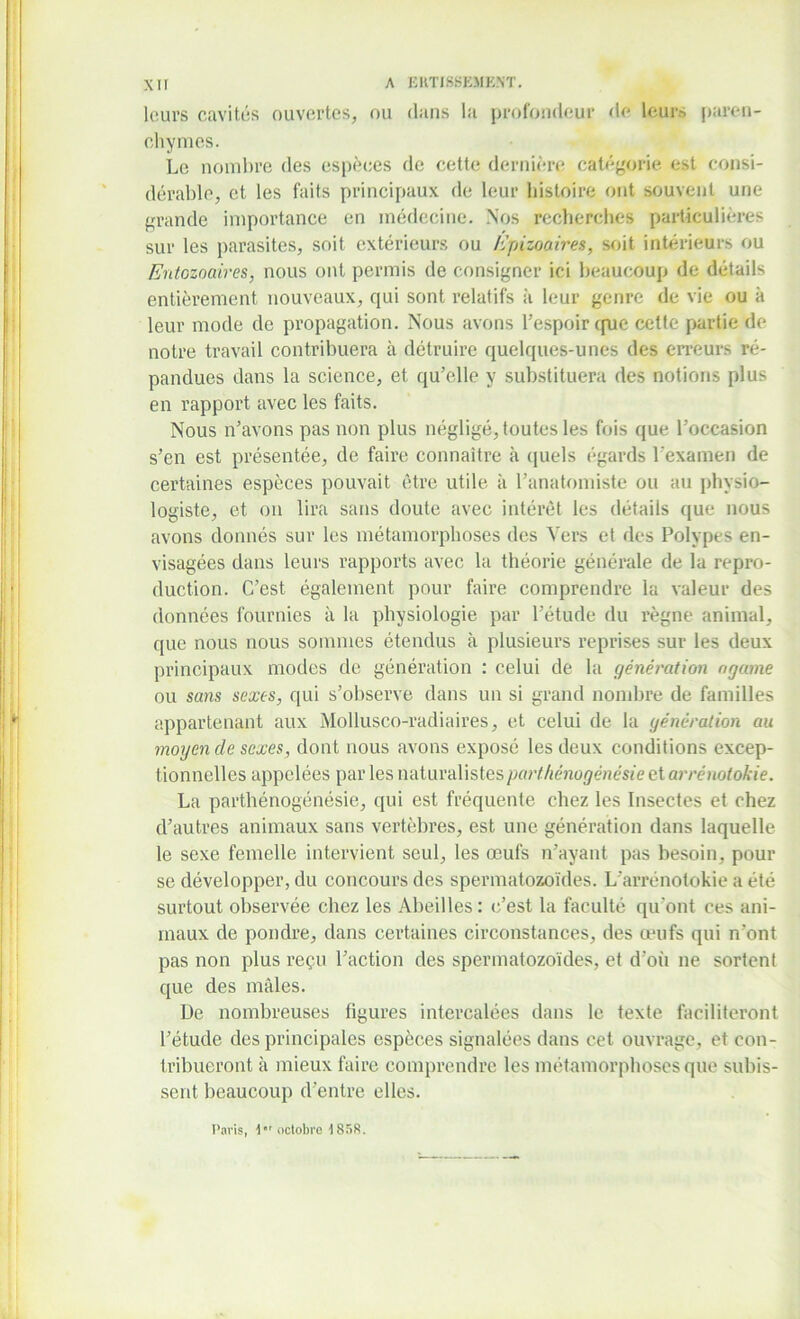 leurs cavités ouvertes, ou dans la profondeur de leur.', paren- chymes. Le nombre des espèces de cette dernière catégorie est consi- dérable, et les faits principaux de leur histoire ont souvent une grande importance en médecine. Nos recherches particulières sur les parasites, soit extérieurs ou Epizoaires, soit intérieurs ou Entozoaires, nous ont permis de consigner ici beaucoup de détails entièrement nouveaux, qui sont relatifs à leur genre de vie ou à leur mode de propagation. Nous avons l’espoir que cette partie de notre travail contribuera à détruire quelques-unes des erreurs ré- pandues dans la science, et qu’elle y substituera des notions plus en rapport avec les faits. Nous n’avons pas non plus négligé, toutes les fois que l’occasion s’en est présentée, de faire connaître à quels égards l’examen de certaines espèces pouvait être utile à l’anatomiste ou au physio- logiste, et on lira sans doute avec intérêt les détails que nous avons donnés sur les métamorphoses des Vers et des Polypes en- visagées dans leurs rapports avec la théorie générale de la repro- duction. C’est également pour faire comprendre la valeur des données fournies à la physiologie par l’étude du règne animal, que nous nous sommes étendus à plusieurs reprises sur les deux principaux modes de génération : celui de la génération ogame ou sans sexes, qui s’observe dans un si grand nombre de familles appartenant aux Mollusco-radiaires, et celui de la génération au moyen de sexes, dont nous avons exposé les deux conditions excep- tionnelles appelées par les naturalistespart/iénogénésie et arrénotokie. La parthénogénésie, qui est fréquente chez les Insectes et chez d’autres animaux sans vertèbres, est une génération dans laquelle le sexe femelle intervient seul, les œufs n’ayant pas besoin, pour se développer, du concours des spermatozoïdes. L'arrénotokie a été surtout observée chez les Abeilles: c’est la faculté qu’ont ces ani- maux de pondre, dans certaines circonstances, des œufs qui n'ont pas non plus reçu l’action des spermatozoïdes, et d’où ne sortent que des mâles. De nombreuses figures intercalées dans le texte faciliteront l’étude des principales espèces signalées dans cet ouvrage, et con- tribueront à mieux faire comprendre les métamorphoses que subis- sent beaucoup d’entre elles. Paris, 1er (ictobre 1858.