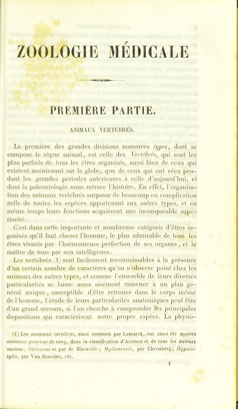 ZOOLOGIE MÉDICALE PREMIÈRE PARTIE. ANIMAUX VERTÉBRÉS. La première des grandes divisions nommées types, dont se compose le règne animal, est celle des Vertébrés, qui sont les plus parfaits de tous les êtres organisés, aussi bien de ceux qui existent maintenant sur le globe, que de ceux qui ont vécu pen- dant les grandes périodes antérieures à celle d’aujourd'hui, et dont la paléontologie nous retrace l’histoire. En effet, l’organisa- tion des animaux vertébrés surpasse de beaucoup en complication celle de toutes les espèces appartenant aux autres types, et en même temps leurs fonctions acquièrent une incomparable supé- riorité. C’est dans cette importante et nombreuse catégorie d’êtres or- ganisés qu’il faut classer l’homme, le plus admirable de tous les êtres vivants par l’harmonieuse perfection de ses organes, et le maître de tous par son intelligence. Les vertébrés 1) sont facilement reconnaissables à la présence d’un certain nombre de caractères qu’on n’observe point chez les animaux des autres types, et comme l’ensemble de leurs diverses particularités se laisse assez aisément ramener à un plan gé- néral unique, susceptible d’être retrouvé dans le corps même de l’homme, l’étude de leurs particularités anatomiques peut être d’un grand secours, si l’on cherche à comprendre lés principales dispositions qui caractérisent notre propre espèce. La physio- (1) Les animaux vertébrés, ainsi nommés par Lamarck, ont aussi été appelés animaux pourvus de sang, dans la classification d’Aristote et de tous les auteurs anciens; Osléozoaires par de Blainvillc; Myéluneurés, par Ehrenberg; ilypoco* tylés, par Vau Bcneden, etc.