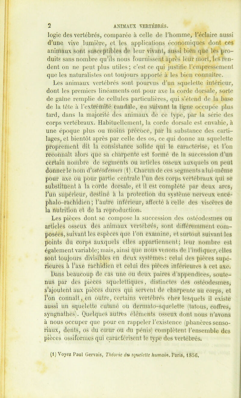 logie des vertébrés, comparée à celle de l'homme, l’éclaire aussi d’une vive lumière, et les applications économiques dont ces animaux sont susceptibles de leur vivant, aussi bien que les pro- duits sans nombre qu’ils nous fournissent après leur mort, les ren- dent on ne peut plus utiles; c’est ce qui justifie l’empressement que les naturalistes ont toujours apporté à les bien connaître. Les animaux vertébrés sont pourvus d’un squelette intérieur, dont les premiers linéaments ont pour axe la corde dorsale, sorte de gaine remplie de cellules particulières, qui s’étend de la base de la tête à l’extrémité caudale, en suivant la ligne occupée plus tard, dans la majorité des animaux de ce type, par la série des corps vertébraux. Habituellement, la corde dorsale est envahie, à une époque plus ou moins précoce, par la substance des carti- lages, et bientôt après par celle des os, ce qui donne au squelette proprement dit la consistance solide qui le caractérise, et l’on reconnaît alors que sa charpente est formé de la succession d’un certain nombre de segments ou articles osseux auxquels on peut donner le nom d 'ostéodesmes (1). Chacun de ces segments a lui-même pour axe ou pour partie centrale l’un des corps vertébraux qui se substituent à la corde dorsale, et il est complété par deux arcs, l’un supérieur, destiné à la protection du système nerveux eneé- phalo-racbidien; l’autre inférieur, affecté à celle des viscères de la nutrition et de la reproduction. Les pièces dont se compose la succession des ostéodesmes ou articles osseux des animaux vertébrés, sont différemment com- posées, suivant les espèces que l’on examine, et surtout suivant les points du corps auxquels elles appartiennent; leur nombre est également variable; mais, ainsi que nous venons de l’indiquer, elles sont toujours divisibles en deux systèhies: celui des pièces supé- rieures à l’axe rachidien et celui des pièces inférieures à cet axe. Dans beaucoup de cas une ou deux paires d’appendices, soute- nus par des pièces squelettiques, distinctes des ostéodesmes, s’ajoutent aux pièces dures qui servent de charpente au corps, et l’on connaît, en outre, certains vertébrés chez lesquels il existe aussi un squelette cutuné ou dermato-squelette (tatous, coffres, syngnathes). Quelques autres éléments osseux dont nous n’avons à nous occuper que pour en rappeler l’existence (phanères senso- riaux, dents, os du cœur oü du pénis) complètent l’ensemble des pièces ossiformes qui caractérisent le type des vertébrés. (1) Voyez Paul Gervnis, Théorie du squelette humain. Paris, 1S56,