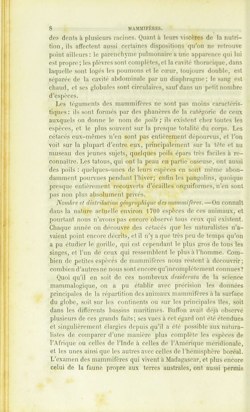 dos dents à plusieurs racines. Quant à leurs viscères de la nutri- tion, ils affectent aussi certaines dispositions qu'on ne retrouve point ailleurs: le parenchyme pulmonaire a une apparence qui lui est propre ; les plèvres sont complètes, et la cavité thoracique, dans laquelle sont logés les poumons et le cœur, toujours double, est séparée de la cavité abdominale par un diaphragme; le sang est chaud, et ses globules sont circulaires, sauf dans un petit nombre d’espèces. Les téguments des mammifères ne sont pas moins caractéris- tiques: ils sont formés par des phanères de la catégorie de ceux auxquels on donne le nom de poils ; ils existent chez toutes les espèces, et le plus souvent sur la presque totalité du corps. Les cétacés eux-mêmes n’en sont pas entièrement dépourvus, et l’on voit sur la plupart d’entre eux, principalement sur la tête et au museau des jeunes sujets, quelques poils épars très faciles à re- connaître. Les tatous, qui ont la peau en partie osseuse, ont aussi des poils : quelques-unes de leurs espèces en sont même abon- damment pourvues pendant l’hiver; enfin les pangolins, quoique presque entièrement recouverts d’écailles onguiformes, n’en sont pas non plus absolument privés. Nombre et distribution géographique des mammifères.—On connaît dans la nature actuelle environ 1700 espèces de ces animaux, et pourtant nous n’avons pas encore observé tous ceux qui existent. Chaque année on découvre des cétacés que les naturalistes n’a- vaient point encore décrits, et il n’y a que très peu de temps qu’on a pu étudier le gorille, qui est cependant le plus gros de tous les singes, et l’un de ceux qui ressemblent le plus à l’homme. Com- bien de petites espèces de mammifères nous restent à découvrir; combien d’autres ne nous sont encore qu’incomplétement connues? Quoi qu’il en soit de ces nombreux desiderata de la science mammalogique, on a pu établir avec précision les données principales de la répartition des animaux mammifères à la surface du globe, soit sur les continents ou sur les principales îles, soit dans les différents bassins maritimes. Buffon avait déjà observé plusieurs de ces grands faits; ses vues «à cet égard ont été étendues et singulièrement élargies depuis qu’il a été possible aux natura- listes de comparer d’une manière plus complète les espèces de l’Afrique ou celles de l’Inde à celles de l’Amérique méridionale, et les unes ainsi que les autres avec celles de l’hémisphère boréal. L’examen des mammifères qui vivent à Madagascar, et plus encore celui de la faune propre aux terres australes, ont aussi permis