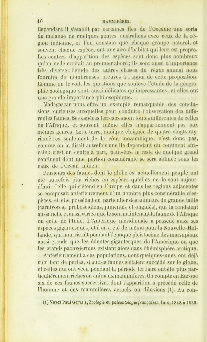 Cependant il s’établit par certaines îles de l’Océanie une sorte de mélange de quelques genres australiens avec ceux de la ré- gion indienne, et l’on constate que chaque groupe naturel, et souvent chaque espèce, ont une aire d’habitat qui leur est propre. Les centres d’apparition des espèces sont donc plus nombreux qu’on ne le croirait au premier abord ; ils sont aussi d’importance très diverse : l’étude des autres classes du règne animal nous fournira de nombreuses preuves à l’appui de cette proposition. Comme on le voit, les questions que soulève l’étude de la géogra- phie zoologique sont aussi délicates qu'intéressantes, et elles ont une grande importance philosophique. Madagascar nous offre un exemple remarquable des conclu- sions curieuses auxquelles peut conduire l’observation des diffé- rentes faunes. Ses espèces terrestres sont toutes différentes de celles de l’Afrique, et souvent même elles n’appartiennent pas aux mêmes genres. Cette terre, quoique éloignée de quatre-vingts my- riamètres seulement de la côte inozambique, n’est donc pas, comme on le disait autrefois une île dépendant du continent afri- cain : c’est un centre à part, peut-être le reste de quelque grand continent dont une portion considérable se sera abîmée sous les eaux de l’Océan indien. Plusieurs des faunes dont le globe est actuellement peuplé ont été autrefois plus riches en espèces qu’elles ne le sont aujour- d’hui. Celle qui s’étend en Europe et dans les régions adjacentes se composait antérieurement d’un nombre plus considérable d'es- pèces, et elle possédait en particulier des animaux de grande taille (carnivores, proboscidiens, jumentés et ongulés), qui la rendaient aussi riche et aussi variée que le sont maintenant la faune de l’Afrique ou celle de l’Inde. L’Amérique méridionale a possédé aussi ses espèces gigantesques, et il en a été de même pour la Nouvelle-Hol- lande, qui nourrissait pendant l’époque pleistocène des marsupiaux aussi grands que les édentés gigantesques de l’Amérique ou que les grands pachydermes existant alors dans l’hémisphère arctique. Antérieurement à ces populations, dont quelques-unes ont déjà subi tant de pertes, d’autres faunes s’étaient succédé sur le globe, et celles qui ont vécu pendant la période tertiaire ont été plus par- ticulièrement riches en animaux mammifères. On compte en Europe six de ces faunes successives dont l’apparition a précédé celle de l’homme et des mammifères actuels ou diluviens (l). Au con- (1) Voyez Paul Gervais, Zoologie et paléontologie françaises. In-i, 1848 à 1S52.