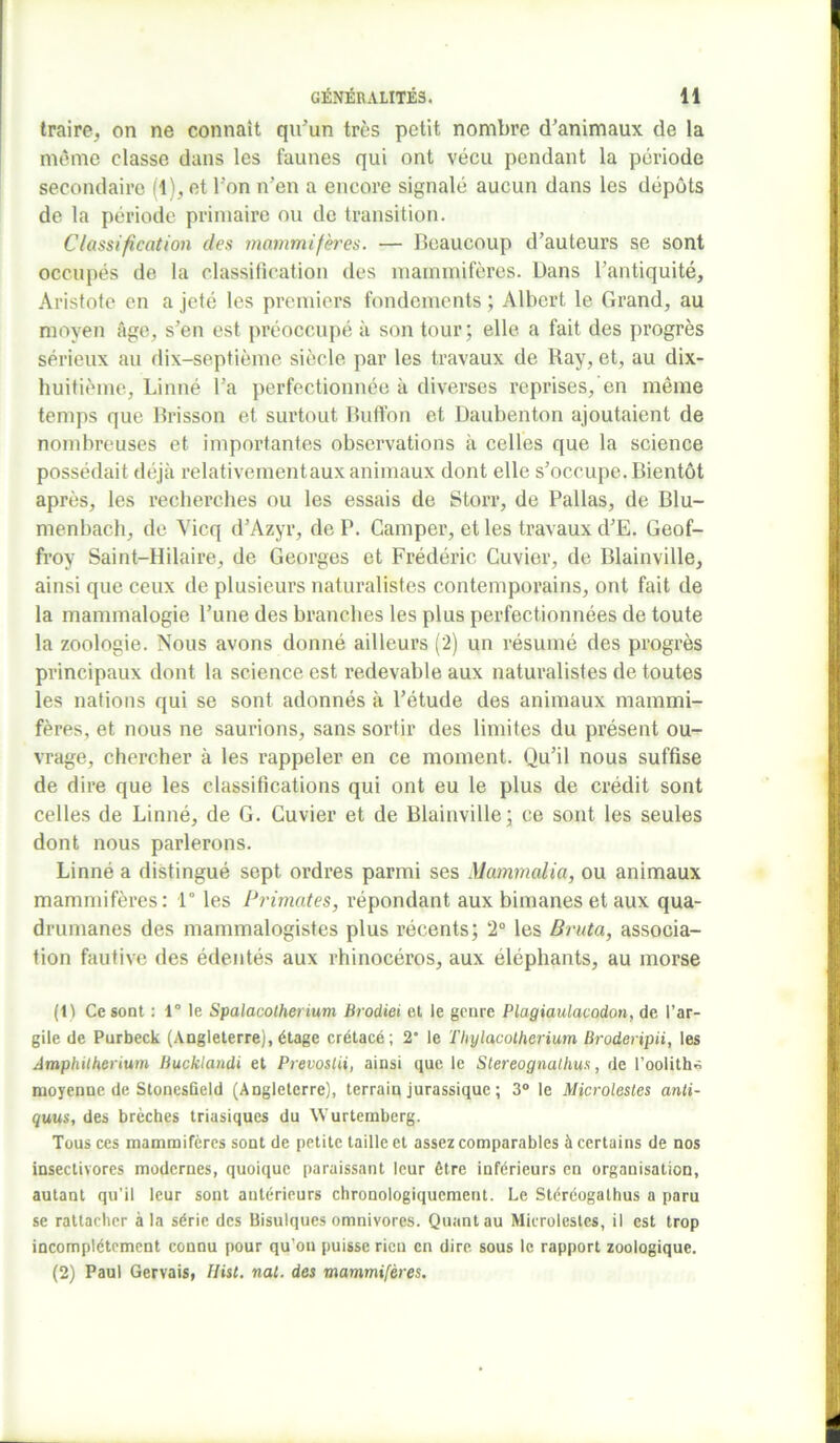 traire, on ne connaît qu’un très petit nombre d’animaux de la même classe dans les faunes qui ont vécu pendant la période secondaire (1), et l'on n’en a encore signalé aucun dans les dépôts de la période primaire ou de transition. Classification des mammifères. — Beaucoup d’auteurs se sont occupés de la classification des mammifères. Dans l’antiquité, Aristote en a jeté les premiers fondements ; Albert le Grand, au moyen âge, s’en est préoccupé à son tour; elle a fait des progrès sérieux au dix-septième siècle par les travaux de Ray, et, au dix- huitième, Linné l’a perfectionnée à diverses reprises, en même temps que Brisson et surtout Buffon et Daubenton ajoutaient de nombreuses et importantes observations à celles que la science possédait déjà relativement aux animaux dont elle s’occupe. Bientôt après, les recherches ou les essais de Storr, de Pallas, de Blu- menbach, de Vicq d’Azyr, de P. Camper, et les travaux d’E. Geof- froy Saint-Hilaire, de Georges et Frédéric Cuvier, de Blainville, ainsi que ceux de plusieurs naturalistes contemporains, ont fait de la mammalogie l’une des branches les plus perfectionnées de toute la zoologie. Nous avons donné ailleurs (2) un résumé des progrès principaux dont la science est redevable aux naturalistes de toutes les nations qui se sont adonnés à l’étude des animaux mammi- fères, et nous ne saurions, sans sortir des limites du présent ou- vrage, chercher à les rappeler en ce moment. Qu’il nous suffise de dire que les classifications qui ont eu le plus de crédit sont celles de Linné, de G. Cuvier et de Blainville; ce sont les seules dont nous parlerons. Linné a distingué sept ordres parmi ses Mammalia, ou animaux mammifères: 1° les Primates, répondant aux bimanes et aux qua- drumanes des mammalogistes plus récents; 2° les Bruta, associa- tion fautive des édentés aux rhinocéros, aux éléphants, au morse (1) Ce sont : 1° le Spalacotherium Brodiei et le genre Plagiaulacodon, de l’ar- gile de Purbeck (Angleterre), étage crétacé; 2“ le Thylacotherium Broderipii, les Amphitherium liucklandi et Prevostii, ainsi que le Slereognalhus, de l’oolith* moyenne de Stonesfield (Angleterre), terrain jurassique ; 3° le Microlestes anti- quus, des brèches triasiques du Wurtemberg. Tous ces mammifères sont de petite taille et assez comparables à certains de nos insectivores modernes, quoique paraissant leur être inférieurs en organisation, autant qu’il leur sont autérieurs chronologiquement. Le Stéréogathus a paru se rattacher à la série des Bisulques omnivores. Quant au Microlestes, il est trop incomplètement connu pour qu’on puisse rien en dire sous le rapport zoologique. (2) Paul Gervais, Hist. nat. des mammifères.