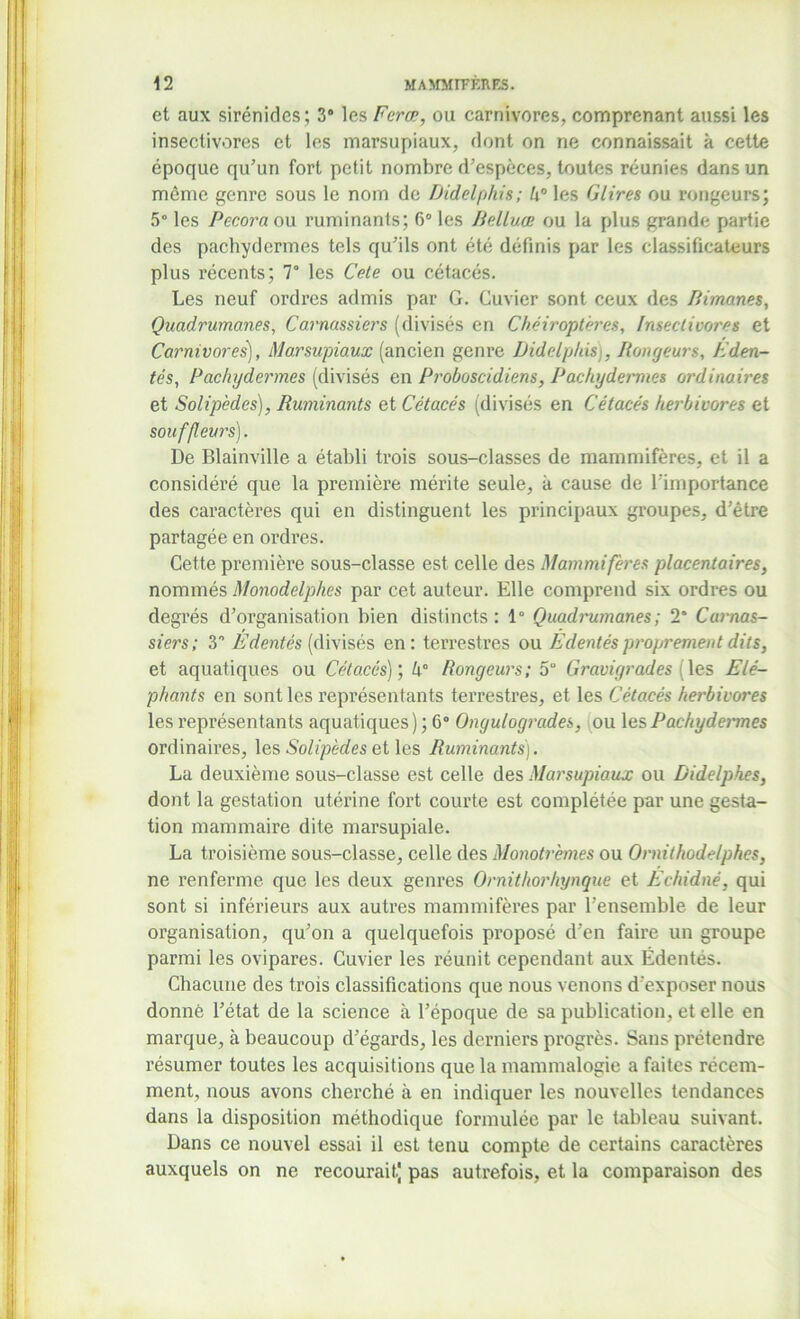 et aux sirénides; 3° les Feræ, ou carnivores, comprenant aussi les insectivores et les marsupiaux, dont on ne connaissait à cette époque qu’un fort petit nombre d’espèces, toutes réunies dans un même genre sous le nom de Didelphis; h° les Glires ou rongeurs; 5° les Pccora ou ruminants; 6° les JidLuæ ou la plus grande partie des pachydermes tels qu’ils ont été définis par les classificateurs plus récents; 7° les Cete ou cétacés. Les neuf ordres admis par G. Cuvier sont ceux des Bimanes, Quadrumanes, Carnassiers (divisés en Chéiroptères, Insectivores et Carnivores], Marsupiaux (ancien genre Didelphis], Rongeurs, F den- tés, Pachydermes (divisés en Proboscidiens, Pachydermes ordinaires et Solip'edes), Ruminants et Cétacés (divisés en Cétacés herbivores et souffleurs). De Blainville a établi trois sous-classes de mammifères, et il a considéré que la première mérite seule, à cause de l'importance des caractères qui en distinguent les principaux groupes, d’être partagée en ordres. Cette première sous-classe est celle des Mammifères placentaires, nommés Monodelphes par cet auteur. Elle comprend six ordres ou degrés d’organisation bien distincts: 1° Quadrumanes; 2* Carnas- siers; S Edentés (divisés en: terrestres ou Édentés proprement dits, et aquatiques ou Cétacés)', h° Rongeurs; 5“ Gravigrades les Elé- phants en sont les représentants terrestres, et les Cétacés herbivores les représentants aquatiques ) ; 6° Ongulogrades, ou les Pachydermes ordinaires, les Solipèdes et les Ruminants). La deuxième sous-classe est celle des Marsupiaux ou Didelpkes, dont la gestation utérine fort courte est complétée par une gesta- tion mammaire dite marsupiale. La troisième sous-classe, celle des Monotrèmes ou Ornithodelphes, ne renferme que les deux genres Ornithorhynque et Echidné, qui sont si inférieurs aux autres mammifères par l’ensemble de leur organisation, qu’on a quelquefois proposé d’en faire un groupe parmi les ovipares. Cuvier les réunit cependant aux Édentés. Chacune des trois classifications que nous venons d'exposer nous donné l’état de la science à l’époque de sa publication, et elle en marque, à beaucoup d’égards, les derniers progrès. Sans prétendre résumer toutes les acquisitions que la mammalogie a faites récem- ment, nous avons cherché à en indiquer les nouvelles tendances dans la disposition méthodique formulée par le tableau suivant. Dans ce nouvel essai il est tenu compte de certains caractères auxquels on ne recourait] pas autrefois, et la comparaison des