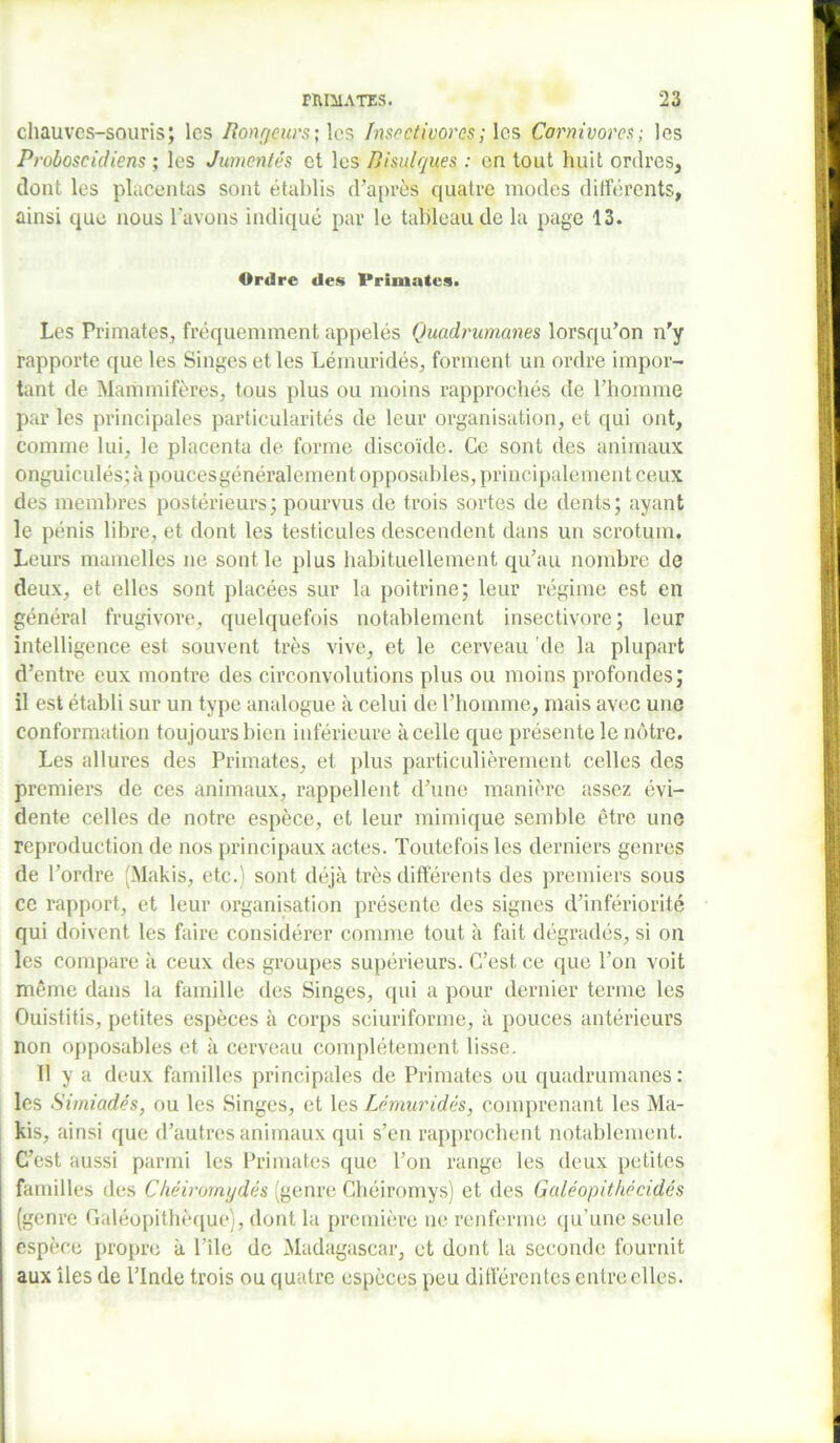 chauves-souris; les Pongeurs; les Insectivores; les Carnivores; les Proboscidiens ; les Jumentês et les Bisulques : en tout huit ordres, dont les placentas sont établis d’après quatre modes différents, ainsi que nous l'avons indiqué par le tableau de la page 13. Ordre des Primates. Les Primates, fréquemment appelés Quadrumanes lorsqu’on n’y rapporte que les Singes et les Lémuridés, forment un ordre impor- tant de Mammifères, tous plus ou moins rapprochés de l’homme par les principales particularités de leur organisation, et qui ont, comme lui, le placenta de forme discoïde. Ce sont des animaux onguiculés; à pouces généralement opposai des, principalement ceux des membres postérieurs; pourvus de trois sortes de dents; ayant le pénis libre, et dont les testicules descendent dans un scrotum. Leurs mamelles ne sont le plus habituellement qu’au nombre de deux, et elles sont placées sur la poitrine; leur régime est en général frugivore, quelquefois notablement insectivore; leur intelligence est souvent très vive, et le cerveau ’de la plupart d’entre eux montre des circonvolutions plus ou moins profondes; il est établi sur un type analogue à celui de l’homme, mais avec une conformation toujours bien inférieure à celle que présente le nôtre. Les allures des Primates, et plus particulièrement celles des premiers de ces animaux, rappellent d’une manière assez évi- dente celles de notre espèce, et leur mimique semble être une reproduction de nos principaux actes. Toutefois les derniers genres de l’ordre (Makis, etc.) sont déjà très différents des premiers sous ce rapport, et leur organisation présente des signes d’infériorité qui doivent les faire considérer comme tout à fait dégradés, si on les compare à ceux des groupes supérieurs. C’est ce que l’on voit même dans la famille des Singes, qui a pour dernier terme les Ouistitis, petites espèces à corps sciuriforme, à pouces antérieurs non opposables et à cerveau complètement lisse. Il y a deux familles principales de Primates ou quadrumanes: les Simiadés, ou les Singes, et les Lémuridés, comprenant les Ma- kis, ainsi que d’autres animaux qui s’en rapprochent notablement. C’est aussi parmi les Primates que l’on range les deux petites familles des Chéiromydés (genre Chéiromys) et des Galéopithécidés (genre Galéopithèque), dont la première ne renferme qu’une seule espèce propre à l’ile de Madagascar, et dont la seconde fournit aux îles de l’Inde trois ou quatre espèces peu différentes entre elles.