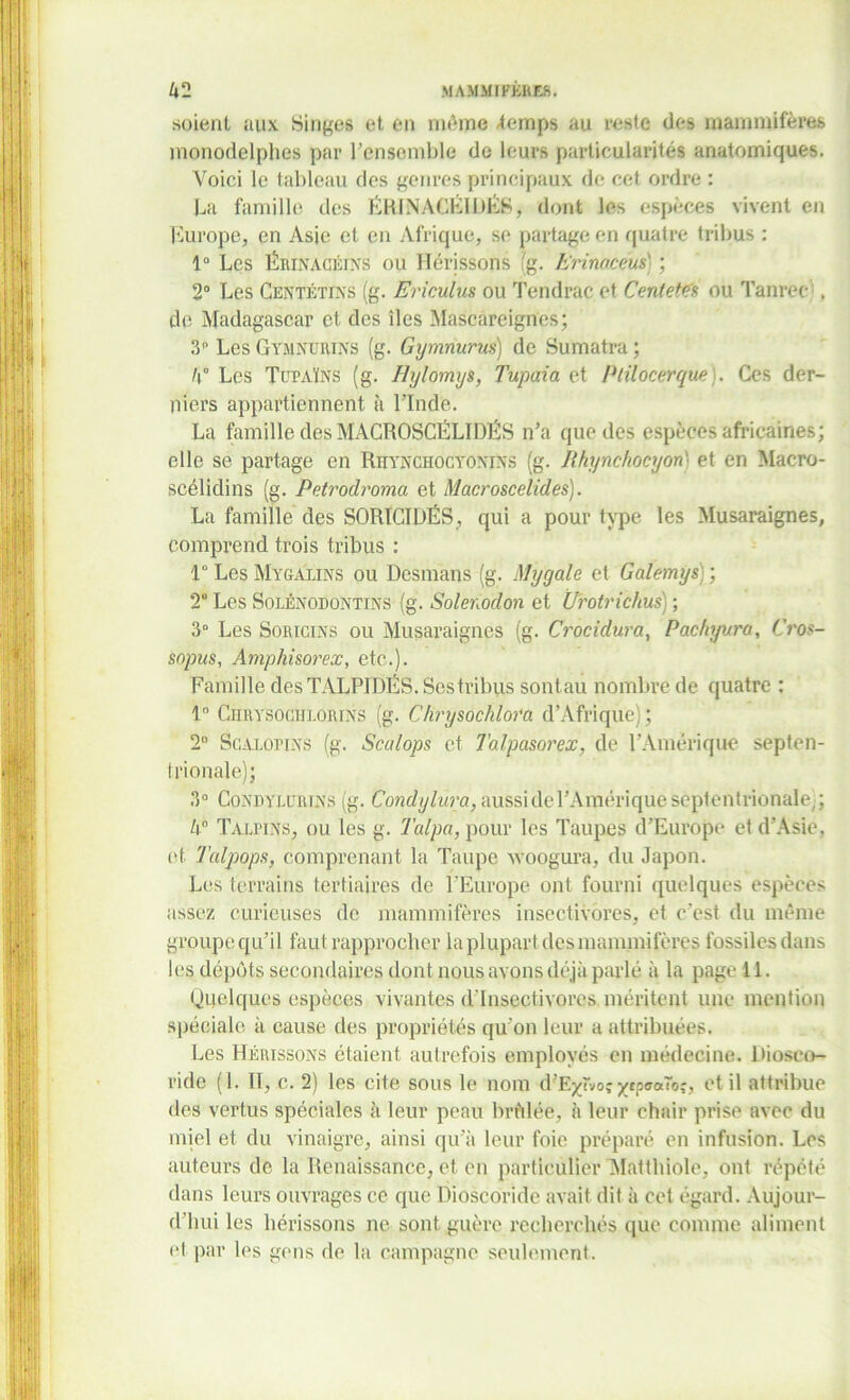 soient aux Singes et en môme -temps au reste des mammifères monodelphes par l’ensemble do leurs particularités anatomiques. Voici le tableau des genres principaux de cet ordre : La famille des ËRINACÉIÜÉS, dont les espèces vivent en Europe, en Asie et en Afrique, se partage en quatre tribus : 1° Les Ërinacéins ou Hérissons (g. h'rinacéus} ; 2° Les Centétins (g. Ericulus ou Tendrac et CenteWa ou Tanrec . de Madagascar et des îles Mascareignes; 3 Les Gymnurins (g. Gymnurus) de Sumatra ; 4° Les Tüpaïns (g. Hylomys, Tupaia et Ptilocerque). Ces der- niers appartiennent à l’Inde. La famille des MACROSCËLIDËS n’a que des espèces africaines; elle se partage en Rhynchocyoniîts (g. Rhynchocyon' et en Macro- scélidins (g. Petrodroma et Macroscelides). La famille des SORÏCIDËS, qui a pour type les Musaraignes, comprend trois tribus : 1° Les Mygalins ou Desmans (g. Mygale et Galemys) ; 2° Les Solénodontins (g. Solenodon et Ürotrichus) ; 3° Les Soricins ou Musaraignes (g. Crocidura, Pachyvra, Cros- sopus, Amphisorex, etc.). Famille des TALPIDÉS. Ses tribus sont au nombre de quatre : 1° C H il Y s o ci f lo Rins (g. C hrysochlora d’Afrique); 2D Scalohns (g. Scalops et Talpasorex, de l’Amérique septen- trionale); 3° Condylürens (g. Condylura,aussidel’Amériqueseptentrionale,; 4° Taapins, ou les g. Talpa, pour les Taupes d’Europe et d’Asie, et Talpops, comprenant la Taupe woogura, du Japon. Les terrains tertiaires de l’Europe ont fourni quelques espèces assez curieuses de mammifères insectivores, et c'est du même groupe qu’i 1 faut rapprocher la plupart des mammifères fossiles dans les dépôts secondaires dont nous avons déjà parlé à la page 11. Quelques espèces vivantes d’insectivores méritent une mention spéciale à cause des propriétés qu’on leur a attribuées. Les Hérissons étaient autrefois employés en médecine. Hioseo- vide (1. Il, c. 2) les cite sous le nom d’E^vo,- ytpaaTo;, et il attribue des vertus spéciales à leur peau brûlée, à leur chair prise avec du miel et du vinaigre, ainsi qu’à leur foie préparé en infusion. Los auteurs de la Renaissance, et en particulier Matthiolo, ont répété dans leurs ouvrages ce que Dioscoride avait dit à cet égard. Aujour- d'hui les hérissons ne sont guère recherchés que comme aliment et-par les gens de la campagne seulement.