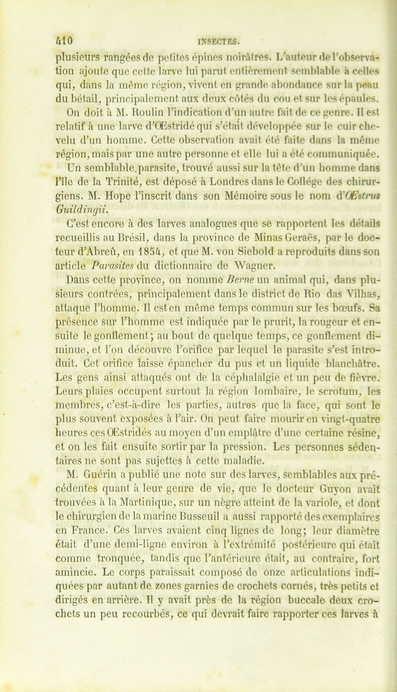 plusieurs rangées de petites épines noirâtres. L’auteur de l’observa- tion ajoute que cette larve lui parut entièrement semblable k celles qui, dans la môme région, vivent en grande abondance sur la peau du bétail, principalement aux deux côtés du cou et sur les épaules. On doit à M. Roulin l’indication d’un autre fait de ce genre. Il est relatif à une larve d’QEstridé qui s’était développée sur le cuir che- velu d’un homme. Cette observation avait été faite dans la même région, mais par une autre personne et elle lui a été communiquée. Un semblable^parasite, trouvé aussi sur la tête d’un homme dans l’île de la Trinité, est déposé à Londres dans le Collège des chirur- giens. M. Hope l’inscrit dans son Mémoire sous le nom d’OEstrus Guildingii. C’est encore à des larves analogues que se rapportent les détails recueillis au Brésil , dans la province de Minas Geraës, par le doc- teur d’Abreû, en 185â, et que M. von Siebold a reproduits dans son article Parasites du dictionnaire de Wagner. Dans cette province, on nomme Berne un animal qui, dans plu- sieurs contrées, principalement dans le district de Rio das Yilhas, attaque l’homme. Il est en même temps commun sur les bœufs. Sa présence sur l’homme est indiquée par le prurit, la rougeur et en- suite le gonflement; au bout de quelque temps, ce gonflement di- minue, et l’on découvre l’orifice par lequel le parasite s’est intro- duit. Cet orifice laisse épancher du pus et un liquide blanchâtre. Les gens ainsi attaqués ont de la céphalalgie et un peu de fièvre. Leurs plaies occupent surtout la région lombaire, le scrotum, les membres, c’est-à-dire les parties, autres que la face, qui sont le plus souvent exposées à l’air. On peut faire mourir en vingt-quatre heures ces OEstridés au moyen d’un emplâtre d’une certaine résine, et on les fait ensuite sortir par la pression. Les personnes séden- taires ne sont pas sujettes à cette maladie. M. Guérin a publié une note sur des larves, semblables aux pré- cédentes quant à leur genre de vie, que le docteur Guyon avait trouvées à la Martinique, sur un nègre atteint de la variole, et dont le chirurgien de la marine Busseuil a aussi rapporté des exemplaires en France. Ces larves avaient cinq lignes de long; leur diamètre était d’une demi-ligne environ à l’extrémité postérieure qui était comme tronquée, tandis que l’antérieure était, au contraire, fort amincie. Le corps paraissait compose de onze articulations indi- quées par autant de zones garnies de crochets cornés, très petits et dirigés en arrière. Tl y avait près de la région buccale deux cro- chets un peu recourbés, ce qui devrait faire rapporter ces larves à