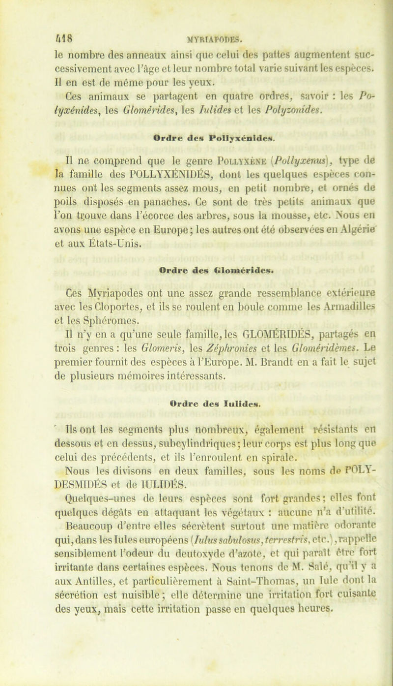 le nombre des anneaux ainsi que celui des pattes augmentent suc- cessivement avec l’âge et leur nombre total varie suivant les espèces. Il en est de même pour les yeux. Ces animaux se partagent en quatre ordres, savoir : les Po- lyxénides, les Glomérides, les Iulides et les Polyzonides. Ordre des PoIIyxénîdes. Il ne comprend que le genre Pollyxène (Pollyxenusi, type de la famille des PQLLYXÉNIDËS, dont les quelques espèces con- nues ont les segments assez mous, en petit nombre, et ornés de poils disposés en panaches. Ce sont de très petits animaux que l’on trouve dans l’écorce des arbres, sous la mousse, etc. Nous en avons une espèce en Europe; les autres ont été observées en Algérie et aux États-Unis. Ordre des Glomérides. Ces Myriapodes ont une assez grande ressemblance extérieure avec les Cloportes, et ils se roulent en boule comme les Armadilles et les Sphéromes. Il n’y en a qu’une seule famille, les GLOMÉRIDÉS, partagés en trois genres : les Glomeris, les Zéphronies et les Gloméridèmes. Le premier fournit des espèces à l’Europe. M. Brandt en a fait le sujet de plusieurs mémoires intéressants. Ordre des Iulidcs. Ils ont les segments plus nombreux, également résistants en dessous et en dessus, subcylindriques; leur corps est plus long que celui des précédents, et ils l’enroulent en spirale. Nous les divisons en deux familles, sous les noms de FOLY- DESMIDÉS et de 1ULIDËS. Quelques-unes de leui’s espèces sont fort grandes ; elles font quelques dégâts en attaquant les végétaux : aucune n’a d'utilité. Beaucoup d’entre elles sécrètent surtout une matière odorante qui, dans les Iules européens [lulussabulosus, terrestris, etc.'; .rappelle sensiblement l’odeur du deutoxyde d’azote, et qui paraît être fort irritante dans certaines espèces. Nous tenons de M. Salé, qu’il y a aux Antilles, et particulièrement à Saint-Thomas, un Iule dont la sécrétion est nuisible; elle détermine une irritation fort cuisante des yeux, mais cette irritation passe en quelques heures.