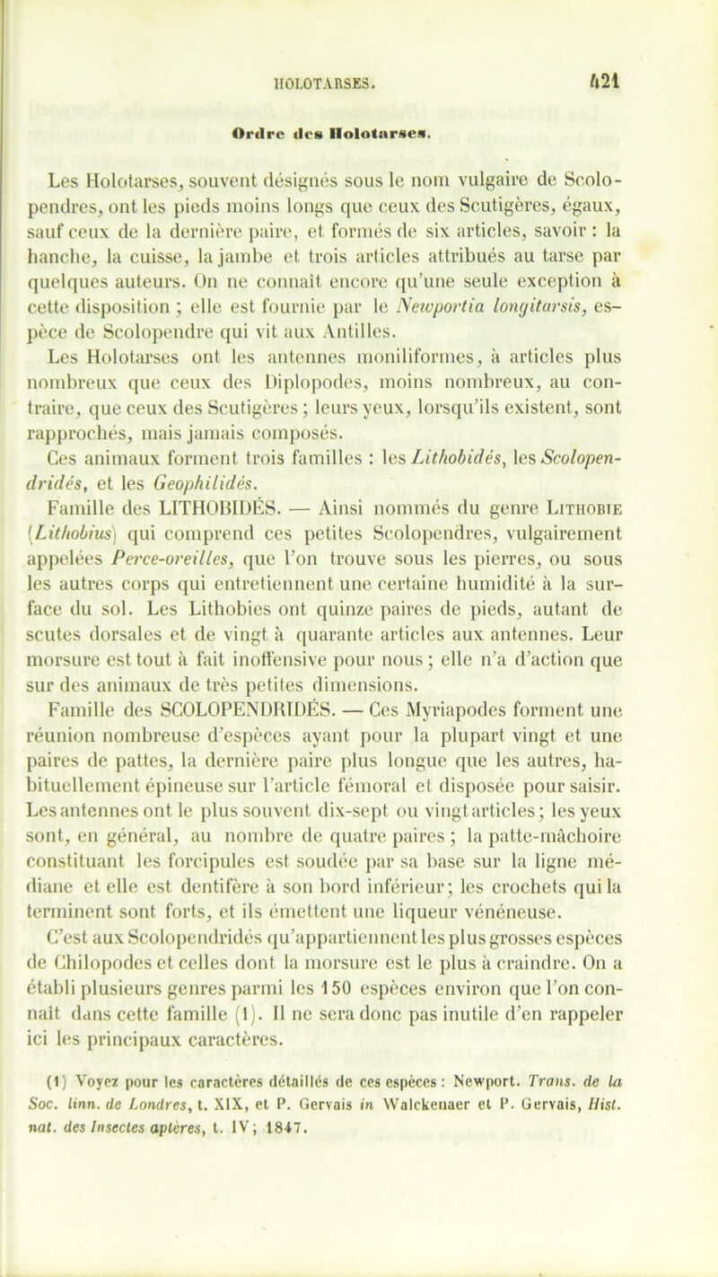 Ordre des Ilolotarscs. Les Holotarses, souvent désignés sous le nom vulgaire de Scolo- pendres, ont les pieds moins longs que ceux des Scutigères, égaux, sauf ceux de la dernière paire, et formés de six articles, savoir : la hanche, la cuisse, la jambe et trois articles attribués au tarse par quelques auteurs. On ne connaît encore qu’une seule exception à cette disposition ; elle est fournie par le Neioportia longitarsis, es- pèce de Scolopendre qui vit aux Antilles. Les Holotarses ont les antennes moniliformes, à articles plus nombreux que ceux des Diplopodes, moins nombreux, au con- traire, que ceux des Scutigères ; leurs yeux, lorsqu’ils existent, sont rapprochés, mais jamais composés. Ces animaux forment trois familles : les Lithobidés, les Scolopen- dridés, et les Geophilidés. Famille des LITHOBIDÉS. — Ainsi nommés du genre Lithobte (.Lithobius) qui comprend ces petites Scolopendres, vulgairement appelées Perce-oreilles, que l’on trouve sous les pierres, ou sous les autres corps qui entretiennent une certaine humidité à la sur- face du sol. Les Lithobies ont quinze paires de pieds, autant de scutes dorsales et de vingt à quarante articles aux antennes. Leur morsure est tout à fait inoffensive pour nous ; elle n’a d’action que sur des animaux de très petites dimensions. Famille des SCOLOPENDRTDÉS. — Ces Myriapodes forment une réunion nombreuse d’espèces ayant pour la plupart vingt et une paires de pattes, la dernière paire plus longue que les autres, ha- bituellement épineuse sur l’article fémoral et disposée pour saisir. Les antennes ont le plus souvent dix-sept ou vingt articles; les yeux sont, en général, au nombre de quatre paires ; la patte-mâchoire constituant les forcipules est soudée par sa base sur la ligne mé- diane et elle est dentifère k son bord inférieur; les crochets qui la terminent sont forts, et ils émettent une liqueur vénéneuse. C’est aux Scolopendridés qu’appartiennent les plus grosses espèces de Chilopodes et celles dont la morsure est le plus k craindre. On a établi plusieurs genres parmi les 150 espèces environ que l’on con- naît dans cette famille (1). Il ne sera donc pas inutile d’en rappeler ici les principaux caractères. (1) Voyez pour les caractères détaillés de ces espèces : Newport. Trans. de la Soc. linn. de Londres, t. XIX, et P. Gervais in Walckenaer et P. Gervais, Hist. nat. des Insectes aptères, t. IV; 1847.