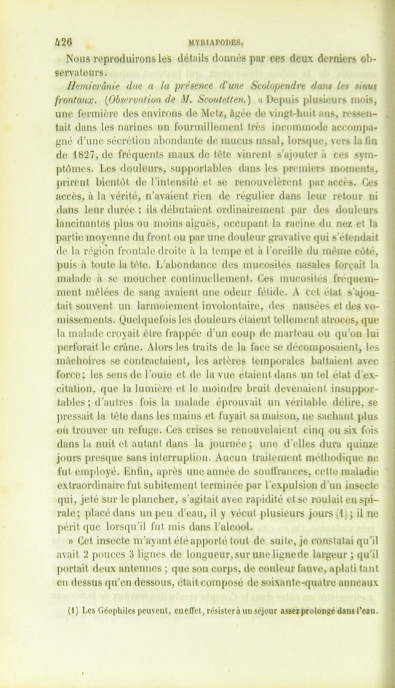 Nous reproduirons les details donnés par ces deux derniers ob- servateurs. Hémicrânie due a la présence d'une Scolopendre dans les sinus frontaux. {Observation de M. Scoutetten.) a Depuis plusieurs mois, une fermière des environs de Metz, âgée de vingt-huit ans, ressen- tait dans les narines un fourmillement très incommode accompa- gné d’une sécrétion abondante de mucus nasal, lorsque, vers la fin de 1827, de fréquents maux de tète vinrent s’ajouter à ces sym- ptômes. Les douleurs, supportables dans les premiers moments, prirent bientôt de l’intensité et se renouvelèrent par accès. Ces accès, à la vérité, n’avaient rien de régulier dans leur retour ni dans leur durée : ils débutaient ordinairement par des douleurs lancinantes plus ou moins aiguës, occupant la racine du nez et la partie moyenne du front ou par une douleur gravative qui s’étendait de la région frontale droite à la tempe et à l’oreille du même côté, puis à toute la tête. L’abondance des mucosités nasales formait la malade à se moucher continuellement. Ces mucosités fréquem- ment mêlées de sang avaient une odeur fétide. A cet état s’ajou- tait souvent un larmoiement involontaire, des nausées et des vo- missements. Quelquefois les douleurs étaient tellement atroces, que la malade croyait être frappée d’un coup de marteau ou qu'on lui perforait le crâne. Alors les traits de la face se décomposaient, les mâchoires se contractaient, les artères temporales battaient avec force; les sens de l’ouïe et de la vue étaient dans un tel état d'ex- citation, que la lumière et le moindre bruit devenaient insuppor- tables ; d’autres fois la malade éprouvait un véritable délire, se pressait la tête dans les mains et fuyait sa maison, ne sachant plus où trouver un refuge. Ces crises se renouvelaient cinq ou six fois dans la nuit et autant dans la journée ; une d’elles dura quinze jours presque sans interruption. Aucun traitement méthodique ne fut employé. Enfin, après une année de soutfrances, cette maladie extraordinaire fut subitement terminée par l'expulsion d 'un insecte qui, jeté sur le plancher, s’agitait avec rapidité et se roulait en spi- rale; placé dans un peu d’eau, il y vécut plusieurs jours (1) ; il ne périt que lorsqu’il fut mis dans l’alcool. » Cet insecte m’ayant été apporté tout de suite, je constatai qu'il avait 2 pouces 3 lignes de longueur, sur une ligne de largeur; qu'il portait deux antennes ; que son corps, de couleur fauve, aplati tant en dessus qu’en dessous, était composé de soixante-quatre anneaux (1) Les Géophiles peuvent, en effet, résisterà un séjour assez prolongé dans Peau.