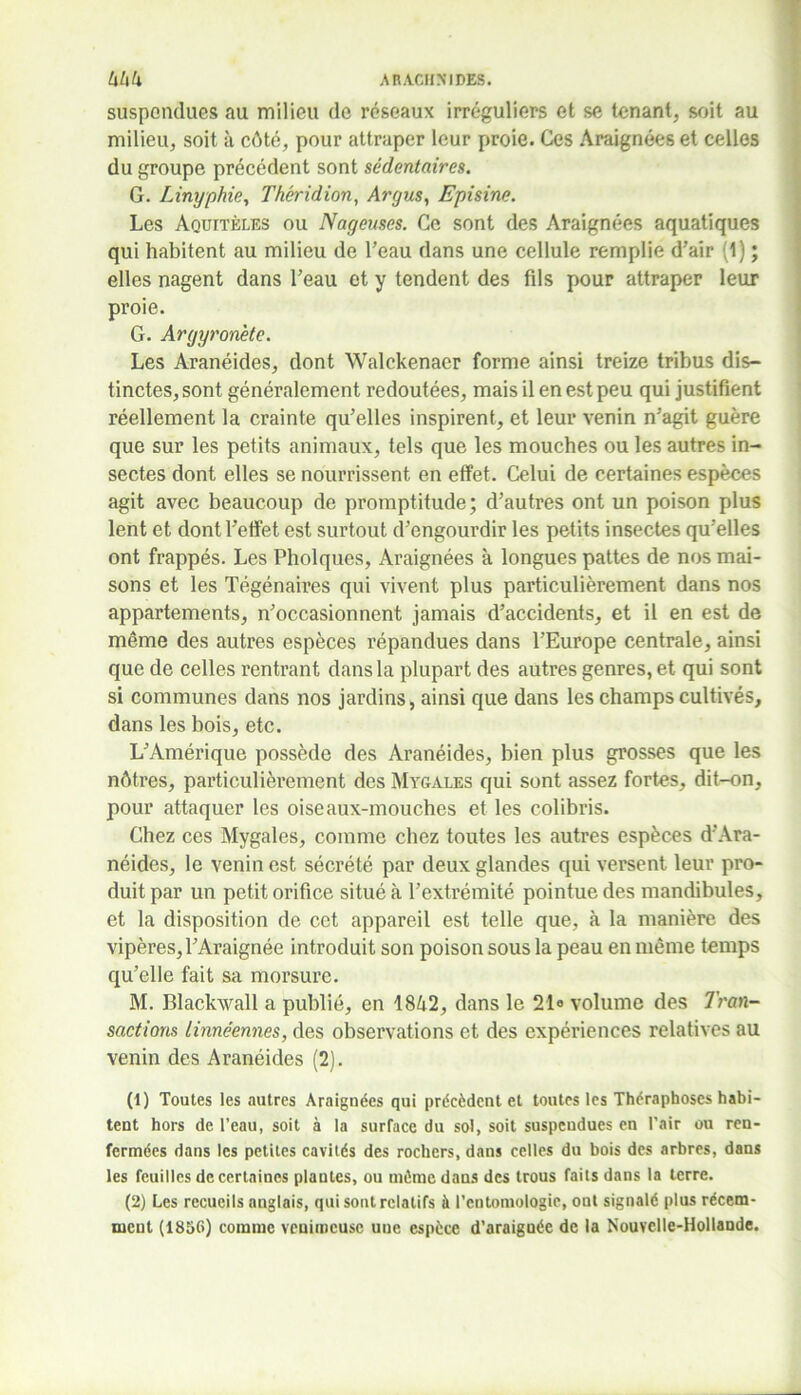 suspendues au milieu de réseaux irréguliers et se tenant, soit au milieu, soit à côté, pour attraper leur proie. Ces Araignées et celles du groupe précédent sont sédentaires. G. Linyphie, Théridion, Argus, Episine. Les Aquitèles ou Nageuses. Ce sont des Araignées aquatiques qui habitent au milieu de l’eau dans une cellule remplie d’air (1) ; elles nagent dans l’eau et y tendent des fds pour attraper leur proie. G. Argyron'ete. Les Aranéides, dont Walckenaer forme ainsi treize tribus dis- tinctes, sont généralement redoutées, mais il en est peu qui justifient réellement la crainte qu’elles inspirent, et leur venin n’agit guère que sur les petits animaux, tels que les mouches ou les autres in- sectes dont elles se nourrissent en effet. Celui de certaines espèces agit avec beaucoup de promptitude; d’autres ont un poison plus lent et dont l’effet est surtout d’engourdir les petits insectes qu’elles ont frappés. Les Pholques, Araignées à longues pattes de nos mai- sons et les Tégénaires qui vivent plus particulièrement dans nos appartements, n’occasionnent jamais d’accidents, et il en est de même des autres espèces répandues dans l’Europe centrale, ainsi que de celles rentrant dans la plupart des autres genres, et qui sont si communes dans nos jardins, ainsi que dans les champs cultivés, dans les bois, etc. L’Amérique possède des Aranéides, bien plus grosses que les nôtres, particulièrement des Mygales qui sont assez fortes, dit-on, pour attaquer les oiseaux-mouches et les colibris. Chez ces Mygales, comme chez toutes les autres espèces d’Ara- néides, le venin est sécrété par deux glandes qui versent leur pro- duit par un petit orifice situé à l’extrémité pointue des mandibules, et la disposition de cet appareil est telle que, à la manière des vipères,l’Araignée introduit son poison sous la peau en même temps qu’elle fait sa morsure. M. Blackwall a publié, en 1842, dans le 21° volume des Tran- sactions linnéennes, des observations et des expériences relatives au venin des Aranéides (2). (1) Toutes les autres Araignées qui précèdent et toutes les Théraphoscs habi- tent hors de l’eau, soit à la surface du sol, soit suspendues en l’air ou ren- fermées dans les petites cavités des rochers, dans celles du bois des arbres, dans les feuilles de certaines plantes, ou même daus des trous faits dans la terre. (2) Les recueils anglais, qui sont relatifs à l'entomologie, ont signalé plus récem- ment (1856) comme venimeuse une espèce d’araignée de la Nouvelle-Hollande.