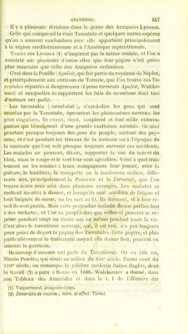 AHAXÉIDES. tihl Il y a plusieurs divisions dans le genre des Araignées Lycoses. Celle qui comprend la vraie Tarentule et quelques autres espèces qu'on a souvent confondues avec elle appartient principalement à la région méditerranéenne et a l’Amérique septentrionale. Toutes ces Lycoses (1) n’inspirent pas la même crainte, et l’on a constaté sur plusieurs d’entre elles que leur piqûre n’est guère plus mauvaise que celle des Araignées ordinaires. C’est dans la Pouille (.4pulioî), qui fait partie du royaume de Naples, et principalement aux environs do Tarente, que l’on trouve ces Ta- rentules réputées si dangereuses (Lycosa tarentulci Apuliœ, Walcke- naer) et auxquelles se rapportent les faits de tarentisme dont tant d’auteurs ont parlé. Les tarentulés ( tarentulati ), c’est-à-dire les gens qui sont mordus par la Tarentule, éprouvent les phénomènes nerveux les plus singuliers. Ils crient, rient, soupirent et font mille extrava- gances qui témoignent d’une grande exaltation mentale. Ce sont pourtant presque toujours des gens du peuple, surtout des pay- sans, et c’est pendant les travaux de la moisson ou à l’époque de la canicule que l’on voit presque toujours survenir ces accidents. Les malades ne peuvent, dit-on, supporter la vue du noir et du bleu, mais le rouge et le vert leur sont agréables. Voici à quel trai- tement on les soumet : leurs compagnons leur jouent, avec la guitare, le hautbois, la trompette ou le tambourin sicilien, diffé- rents airs, principalement la Pastorale et la Tarentule, que l’on trouve notés avec soin dans plusieurs ouvrages. Les malades se mettent aussitôt à danser, et lorsqu’ils sont accablés de fatigue et tout baignés de sueur, on les met au lit. Ils dorment, et à leur ré- veil ils sont guéris. Mais cette prétendue maladie donne parfois lieu à des rechutes, et l’on va jusqu’à dire que celles-ci peuvent se ré- péter pendant vingt ou trente ans ou même pendant toute la vie. C’est alors le tarentisme nerveux, qui, il est vrai, n’a pas toujours pour point de départ la piqûre des Tarentules. Cette piqûre, et plus particulièrement le traitement auquel elle donne lieu, peuvent en amener la guérison. Beaucoup d’auteurs ont parlé du Tarentisme. On en cite un, Nicolo Peretto, qui vivait au milieu du XIIIe siècle. Parmi ceux du xvir siècle, on remarque le célèbre médecin italien Baglivi, dont le travail (T) a paru à Rome en 1096. Walckenaer adonné, dans son Tableau des Aranéides et dans le t. I de Y Histoire des (1) Vulgairement Araignées-loups.