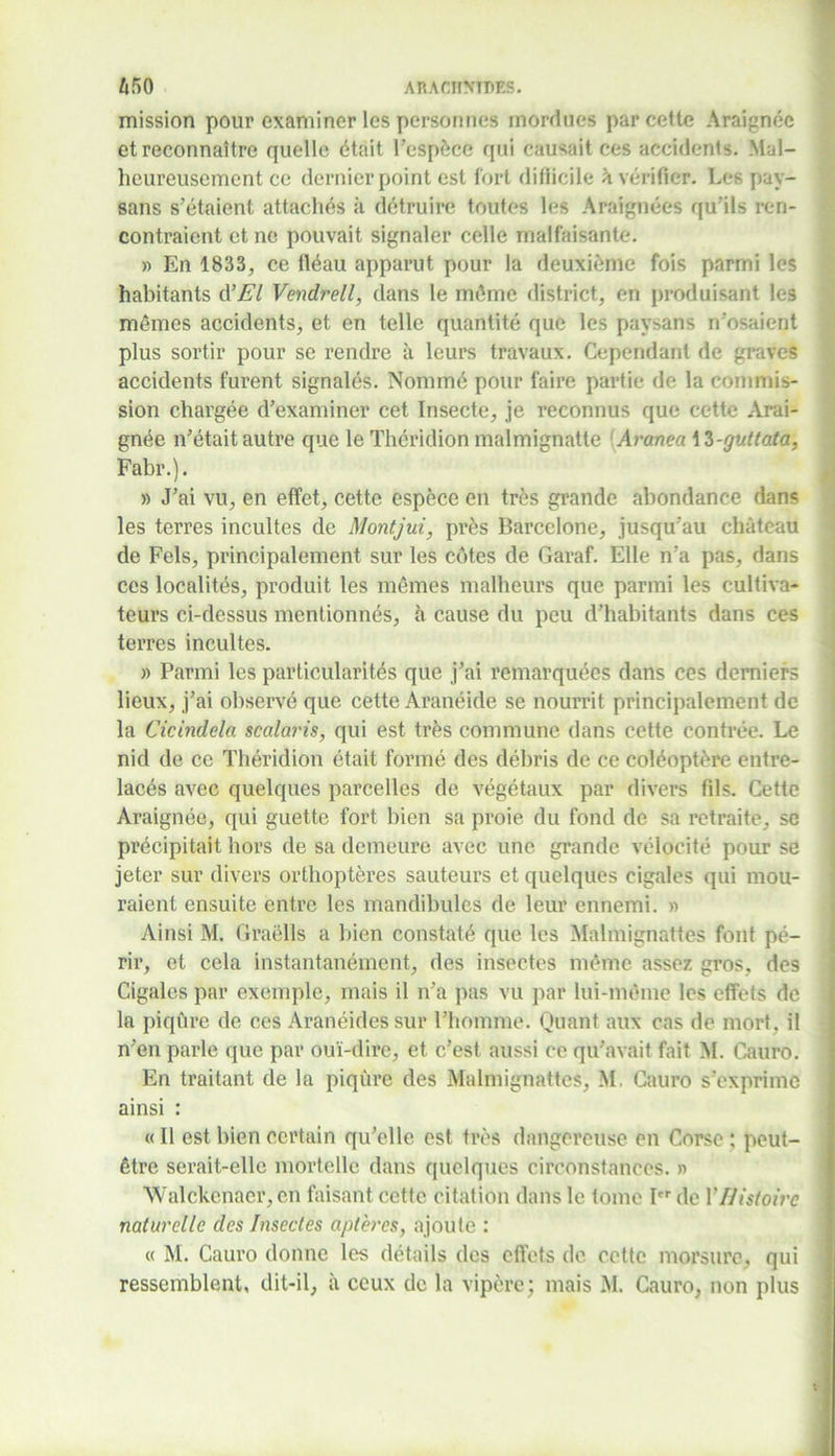 mission pour examiner les personnes mordues par cette Araignée et reconnaître quelle était l’espèce qui causait ces accidents. Mal- heureusement ce dernier point est fort difficile à vérifier. Les pay- sans s’étaient attachés à détruire toutes les Araignées qu’ils ren- contraient et ne pouvait signaler celle malfaisante. » En 1833, ce fléau apparut pour la deuxième fois parmi les habitants d’El Vendrell, dans le môme district, en produisant les mêmes accidents, et en telle quantité que les paysans n’osaient plus sortir pour se rendre à leurs travaux. Cependant de graves accidents furent signalés. Nommé pour faire partie de la commis- sion chargée d’examiner cet Insecte, je reconnus que cette Arai- gnée n’était autre que le Théridion malmignatte Aranea \ Z-guttata, Fabr.). » J’ai vu, en effet, cette espèce en très grande abondance dans les terres incultes de Montjui, près Barcelone, jusqu’au château de Fels, principalement sur les côtes de Garaf. Elle n’a pas, dans ces localités, produit les mêmes malheurs que parmi les cultiva- teurs ci-dessus mentionnés, à cause du peu d’habitants dans ces terres incultes. » Parmi les particularités que j’ai remarquées dans ces derniers lieux, j’ai observé que cette Aranéide se nourrit principalement de la Cicindela scalaris, qui est très commune dans cette contrée. Le nid de ce Théridion était formé des débris de ce coléoptère entre- lacés avec quelques parcelles de végétaux par divers fils. Cette Araignée, qui guette fort bien sa proie du fond de sa retraite, se précipitait hors de sa demeure avec une grande vélocité pour se jeter sur divers orthoptères sauteurs et quelques cigales qui mou- raient ensuite entre les mandibules de leur ennemi. » Ainsi M. Graëlls a bien constaté que les Malmignattes font pé- rir, et cela instantanément, des insectes même assez gros, des Cigales par exemple, mais il n’a pas vu par lui-même les effets de la piqûre de ces Aranéides sur l’homme. Quant aux cas de mort, il n’en parle que par ouï-dire, et c’est aussi ce qu’avait fait M. Cauro. En traitant de la piqûre des Malmignattes, M, Cauro s’exprime ainsi : « Il est bien certain qu’elle est très dangereuse en Corse ; peut- être serait-elle mortelle dans quelques circonstances, a Walckenaer,en faisant cette citation dans le tome I de Y Histoire naturelle des Insectes aptères, ajoute : « M. Cauro donne les détails des effets de cette morsure, qui ressemblent, dit-il, à ceux de la vipère; mais M. Cauro, non plus