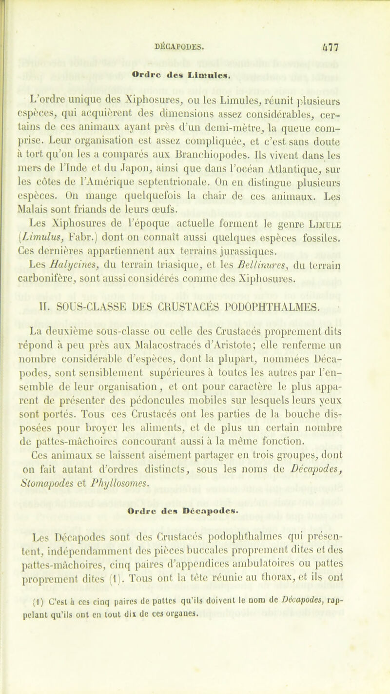 Ordre des Lintules. L'ordre unique des Xiphosures, ou les Limules, réunit plusieurs espèces, qui acquièrent des dimensions assez considérables, cer- tains de ces animaux ayant près d'un demi-mètre, la queue com- prise. Leur organisation est assez compliquée, et c’est sans doute a tort qu on les a comparés aux Branchiopodes. Ils vivent dans les mers de l'Inde et du Japon, ainsi que dans l’océan Atlantique, sur les côtes de l’Amérique septentrionale. On en distingue plusieurs espèces. On mange quelquefois la chair de ces animaux. Les Malais sont friands de leurs œufs. Les Xiphosures de l’époque actuelle forment le genre Limule (.Limulus, Fabr.) dont on connaît aussi quelques espèces fossiles. Ces dernières appartiennent aux terrains jurassiques. Les Halycines, du terrain triasique, et les Bellinures, du terrain carbonifère, sont aussi considérés comme des Xiphosures. IL SOUS-CLASSE DES CRUSTACÉS PODOPHTHALMES. La deuxième sous-classe ou celle des Crustacés proprement dits répond à peu près aux Malacostracés d’Aristote; elle renferme un nombre considérable d’espèces, dont la plupart, nommées Déca- podes, sont sensiblement supérieures à toutes les autres par l’en- semble de leur organisation, et ont pour caractère le plus appa- rent de présenter des pédoncules mobiles sur lesquels leurs yeux sont portés. Tous ces Crustacés ont les parties de la bouche dis- posées pour broyer les aliments, et de plus un certain nombre de pattes-mâchoires concourant aussi à la même fonction. Ces animaux se laissent aisément partager en trois groupes, dont on fait autant d’ordres distincts, sous les noms de Décapodes, Stomapodes et Phyllosomes. Ordre des Décapodes. Les Décapodes sont des Crustacés podophthalmes qui présen- tent, indépendamment des pièces buccales proprement dites et des pattes-mâchoires, cinq paires d’appendices ambulatoires ou pattes proprement dites (1). Tous ont la tête réunie au thorax, et ils ont (I) C’est à ccs cinq paires de pattes qu’ils doivent le nom de Décapodes, rap- pelant qu’ils ont en tout dix de ccs organes.