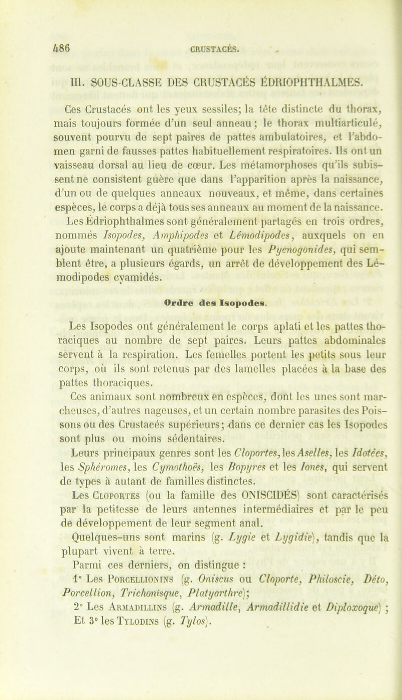 lll. SOUS-CLASSE DES CRUSTACÉS ÉDRIOPHTHALMES. Ces Crustacés ont les yeux, sessiles; la léte distincte du thorax, mais toujours formée d’un seul anneau ; le thorax multiarticulé, souvent pourvu de sept paires de pattes ambulatoires, et l’abdo- men garni de fausses pattes habituellement respiratoires. Ils ont un vaisseau dorsal au lieu de cœur. Les métamorphoses qu'ils subis- sent ne consistent guère que dans l’apparition après la naissance, d’un ou de quelques anneaux nouveaux, et même, dans certaines espèces, le corps a déjà tous ses anneaux au moment de la naissance. Les Édriophthalmes sont généralement partagés en trois ordres, nommés Isopodes, Amphipodes et Lémodipodes, auxquels on en ajoute maintenant un quatrième pour les Pycnogonides, qui sem- blent être, a plusieurs égards, un arrêt de développement des Lé- rnodipodes cyamidés. Ordre des Isopodes. Les Isopodes ont généralement le corps aplati et les pattes tho- raciques au nombre de sept paires. Leurs pattes abdominales servent à la respiration. Les femelles portent les petits sous leur corps, où ils sont retenus par des lamelles placées à la base des pattes thoraciques. Ces animaux sont nombreux en espèces, dont les unes sont mar- cheuses, d’autres nageuses, et un certain nombre parasites des Pois- sons ou des Crustacés supérieurs; dans ce dernier cas les Isopodes sont plus ou moins sédentaires. Leurs principaux genres sont les Cloportes, \esAselles, les Idotées, les Sphéromes, les Cymothoës, les Bopyres et les loues, qui servent de types à autant de familles distinctes. Les Cloportes (ou la famille des ONISCIDÉS) sont caractérisés par la petitesse de leurs antennes intermédiaires et par le peu de développement de leur segment anal. Quelques-uns sont marins (g. Lygie et Lygidie), tandis que la plupart vivent à terre. Parmi ces derniers, on distingue : 1° Les Porcellionins (g. Oniscus ou Cloporte. Philoscie, Déto, Porcellion, Trichonisque, Platyorthre)’, 2° Les Armadillins (g. Armadille, Armadillidie et Diploxoque) ; Et 3°lesTYL0Dras (g. Tylos).