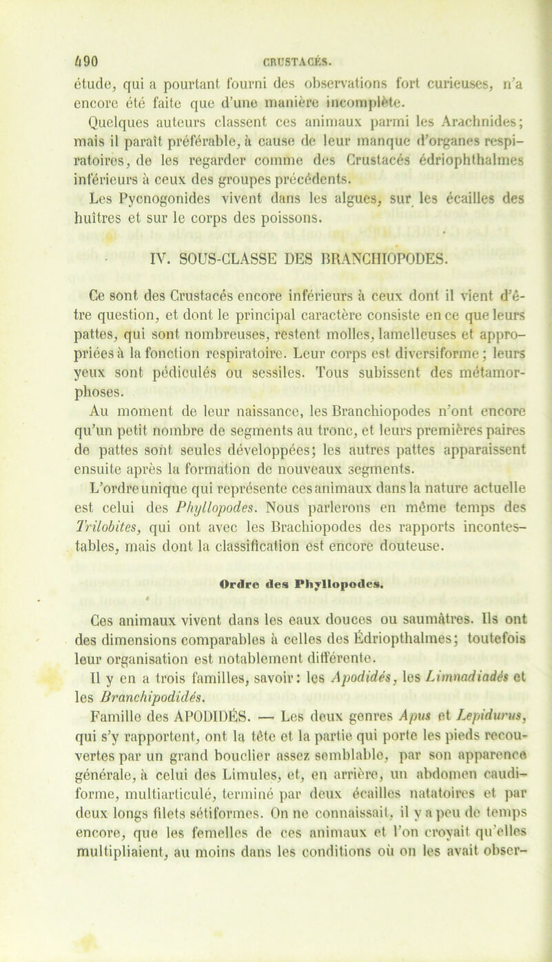 étude, qui a pourtant fourni des observations fort curieuses, n’a encore été faite que d’une manière incomplète. Quelques auteurs classent ces animaux parmi les Arachnides; mais il paraît préférable, à cause de leur manque d’organes respi- ratoires, de les regarder comme des Crustacés édriophthalmes inférieurs à ceux des groupes précédents. Les Pycnogonides vivent dans les algues, sur les écailles des huîtres et sur le corps des poissons. IV. SOUS-CLASSE DES BRANCHIOPODES. Ce sont des Crustacés encore inférieurs à ceux dont il vient d’ê- tre question, et dont le principal caractère consiste en ce que leurs pattes, qui sont nombreuses, restent molles, lamelleuses et appro- priées à la fonction respiratoire. Leur corps est diversiforme ; leurs yeux sont pédiculés ou sessiles. Tous subissent des métamor- phoses. Au moment de leur naissance, les Branchiopodes n’ont encore qu’un petit nombre de segments au tronc, et leurs premières paires de pattes sont seules développées; les autres pattes apparaissent ensuite après la formation de nouveaux segments. L’ordre unique qui représente ces animaux dans la nature actuelle est celui des Phyllopodes. Nous parlerons en même temps des Trilobites, qui ont avec les Brachiopodes des rapports incontes- tables, mais dont la classification est encore douteuse. Ordre des Phyllopodes. « Ces animaux vivent dans les eaux douces ou saumâtres. Ils ont des dimensions comparables à celles des Édriopthalmes; toutefois leur organisation est notablement différente. Il y en a trois familles, savoir: les Apodidés, les Limnadiadés et les Branchipodidés. Famille des APODIDÉS. — Les deux genres A pus et Lepidurus, qui s’y rapportent, ont la tête et la partie qui porte les pieds recou- vertes par un grand bouclier assez semblable, par son apparence générale, à celui des Limules, et, en arrière, un abdomen caudi- forme, multiarticulé, terminé par deux écailles natatoires et par deux longs blets sétiformes. On ne connaissait, il y a peu de temps encore, que les femelles de ces animaux et l’on croyait qu elles multipliaient, au moins dans les conditions où on les avait obser-