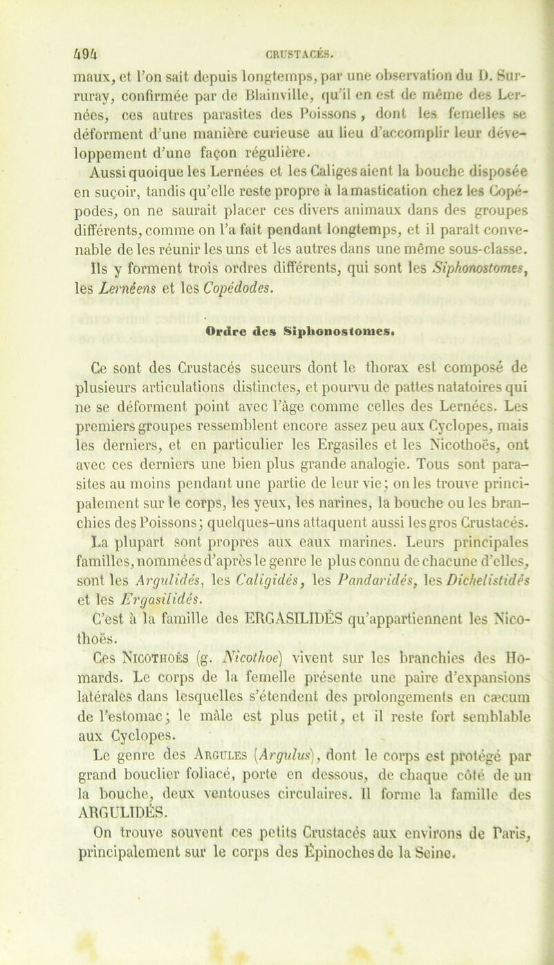 maux, et l’on sait depuis longtemps, par une observation du D. Sur- ruray, confirmée par de Blainville, qu’il en est de même des Ler- nées, ces autres parasites des Poissons, dont les femelles se déforment d’une manière curieuse au lieu d’accomplir leur déve- loppement d’une façon régulière. Aussi quoique les Lernées et les Caliges aient la bouche disposée en suçoir, tandis qu’elle reste propre à la mastication chez les Gopé- podes, on ne saurait placer ces divers animaux dans des groupes différents, comme on l’a fait pendant longtemps, et il paraît conve- nable de les réunir les uns et les autres dans une même sous-classe. Ils y forment trois ordres différents, qui sont les Siphonostom.es, les Lernéens et les Copêdodes. Ordre des Siphonostomes. Ce sont des Crustacés suceurs dont le thorax est composé de plusieurs articulations distinctes, et pourvu de pattes natatoires qui ne se déforment point avec l’âge comme celles des Lernées. Les premiers groupes ressemblent encore assez peu aux Cyclopes, mais les derniers, et en particulier les Ergasiles et les Nicothoës, ont avec ces derniers une bien plus grande analogie. Tous sont para- sites au moins pendant une partie de leur vie; on les trouve princi- palement sur le corps, les yeux, les narines, la bouche ou les bran- chies des Poissons; quelques-uns attaquent aussi les gros Crustacés. La plupart sont propres aux eaux marines. Leurs principales familles, nommées d’après le genre le plus connu de chacune d’elles, sont les Argulidés, les Caligidés, les Pandaridés, les Dichelistidês et les Ergasilidés. C’est à la famille des ERGASILIDÉS qu’appartiennent les Nico- thoës. Ces Nicotitoês (g. Nicothoe) vivent sur les branchies des Ho- mards. Le corps de la femelle présente une paire d’expansions latérales dans lesquelles s’étendent des prolongements en cæcum de l’estomac; le mâle est plus petit, et il reste fort semblable aux Cyclopes. Le genre des Argules [Argidus], dont le corps est protégé par grand bouclier foliacé, porte en dessous, de chaque côté de un la bouche, deux ventouses circulaires. 11 forme la famille des ARGULIDÉS. On trouve souvent ces petits Crustacés aux environs de Paris, principalement sur le corps des Épinoches de la Seine.