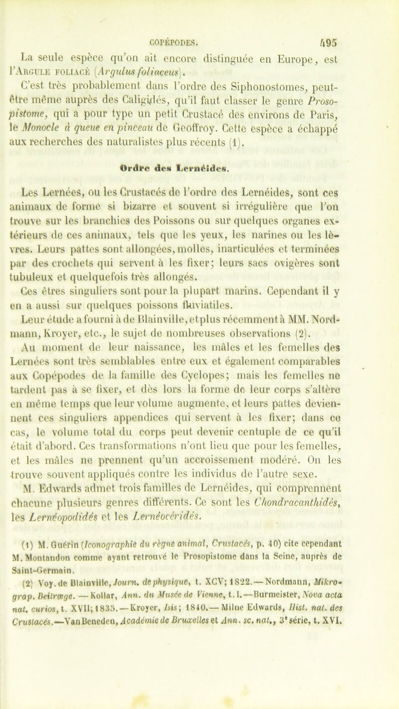 COPÉPOPES. ft95 La seule espèce qu'on ait encore distinguée en Europe, est I’Aroule foliacé [Argulus fo/iaceus). C est très probablement dans l’ordre des Siphonostomes, peut- être même auprès des Caligidés, qu’il faut classer le genre Proso- pistome, qui a pour type un petit Crustacé des environs de Paris, le Monocle « queue en pinceau de Geoffroy. Cette espèce a échappé aux recherches des naturalistes plus récents (1). Ordre des Lernéides. Les Lernées, ou les Crustacés de l’ordre des Lernéides, sont ces animaux de forme si bizarre et souvent si irrégulière que l’on trouve sur les branchies des Poissons ou sur quelques organes ex- térieurs de ces animaux, tels que les yeux, les narines ou les lè- vres. Leurs pattes sont allongées, molles, inarticulées et terminées par des crochets qui servent à les fixer; leurs sacs ovigères sont tubuleux et quelquefois très allongés. Ces êtres singuliers sont pour la plupart marins. Cependant il y en a aussi sur quelques poissons fklviatiles. Leur étude a fourni à de Blainville,etplus récemment à MM. Nord- mann, Kroyer, etc., le sujet de nombreuses observations (2). Au moment de leur naissance, les mâles et les femelles des Lernées sont très semblables entre eux et également comparables aux Copépodes de la famille des Cyclopes; mais les femelles ne tardent pas à se fixer, et dès lors la forme de leur corps s’altère en même temps que leur volume augmente, et leurs pattes devien- nent ces singuliers appendices qui servent à les fixer; dans ce cas, le volume total du corps peut devenir centuple de ce qu’il était d’abord. Ces transformations n’ont lieu que pour les femelles, et les mâles ne prennent qu’un accroissement modéré. On les trouve souvent appliqués contre les individus de l’autre sexe. M. Edwards admet trois familles de Lernéides, qui comprennent chacune plusieurs genres différents. Ce sont les Chondracanthidés, les Lernéopodidés et les Lernéocéridés. (1) M. Guérin (Iconographie du règne animal, Crustacés, p. 40) cite cependant M. Montandon comme ayant retrouvé le Prosopistomc dans la Seine, auprès de Saint-Germain. (2) Voy.de Blainvillc, Journ. de physique, t. XCV; 1822. — Nordmnnn, Mikro- grap. Deilrœge. — Kollar, Ann. du Musée de Vienne, 1.1.—Burmeister, Nova acta nat. curios, t. XVII; 1833. — Kroyer, /sis; 1840.—Milue Edwards, IJist. nat. des