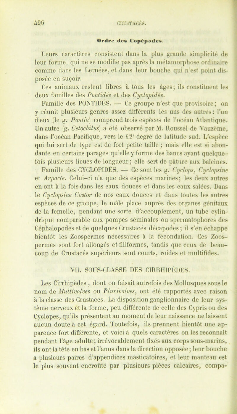 Ordre des Copépodes. Leurs caractères consistent dans la plus grande simplicité de leur forme, qui ne se modifie pas après la métamorphose ordinaire comme dans les Lernées, et dans leur bouche qui n’est point dis- posée en suçoir. Ces animaux restent libres à tous les âges; ils constituent les deux familles des Pontidés et des Cyclopidés. Famille des PONTIDÉS. — Ce groupe n’est que provisoire; on y réunit plusieurs genres assez différents les uns des autres : l’un d’eux (le g. Pontia) comprend trois espèces de l’océan Atlantique. Un autre (g. Cetochilus) a été observé par M. Roussel de Yauzème, dans l’océan Pacifique, vers le 42' degré de latitude sud. L’espèce qui lui sert de type est de fort petite taille ; mais elle est si abon- dante en certains parages qu’elle y forme des bancs ayant quelque- fois plusieurs lieues de longueur; elle sert de pâture aux baleines. Famille des CYCLOPIDÉS. — Ce sont les g. Cyclopi, Cyclopsine et Arpacte. Celui-ci n’a que des espèces marines; les deux autres en ont à la fois dans les eaux douces et dans les eaux salées. Dans le Cyclopsine Castor de nos eaux douces et dans toutes les autres espèces de ce groupe, le mâle place auprès des organes génitaux de la femelle, pendant une sorte d’accouplement, un tube cylin- drique comparable aux pompes séminales ou spermatophores des Céphalopodes et de quelques Crustacés décapodes ; il s’en échappe bientôt les Zoospermes nécessaires à la fécondation. Ces Zoos- permes sont fort allongés et filiformes, tandis que ceux de beau- coup de Crustacés supérieurs sont courts, roides et multifides. VIL SOUS-CLASSE DES CIRRHIPÈDES. Les Cirrhipèdes, dont on faisait autrefois des Mollusques sous le nom de Multivalves ou Plurivalves, ont été rapportés avec raison à la classe des Crustacés. La disposition ganglionnaire de leur sys- tème nerveux et la forme, peu différente de celle des Cypris ou des Cyclopes, qu’ils présentent au moment de leur naissance ne laissent aucun doute à cet égard. Toutefois, ils prennent bientôt une ap- parence fort différente, et voici à quels caractères on les reconnaît pendant l’âge adulte; irrévocablement fixés aux corps sous-marins, ils ont la tête en bas et l’anus dans la direction opposée ; leur bouche a plusieurs paires d’appendices masticatoires, et leur manteau est le plus souvent encroûté par plusieurs pièces calcaires, compa-