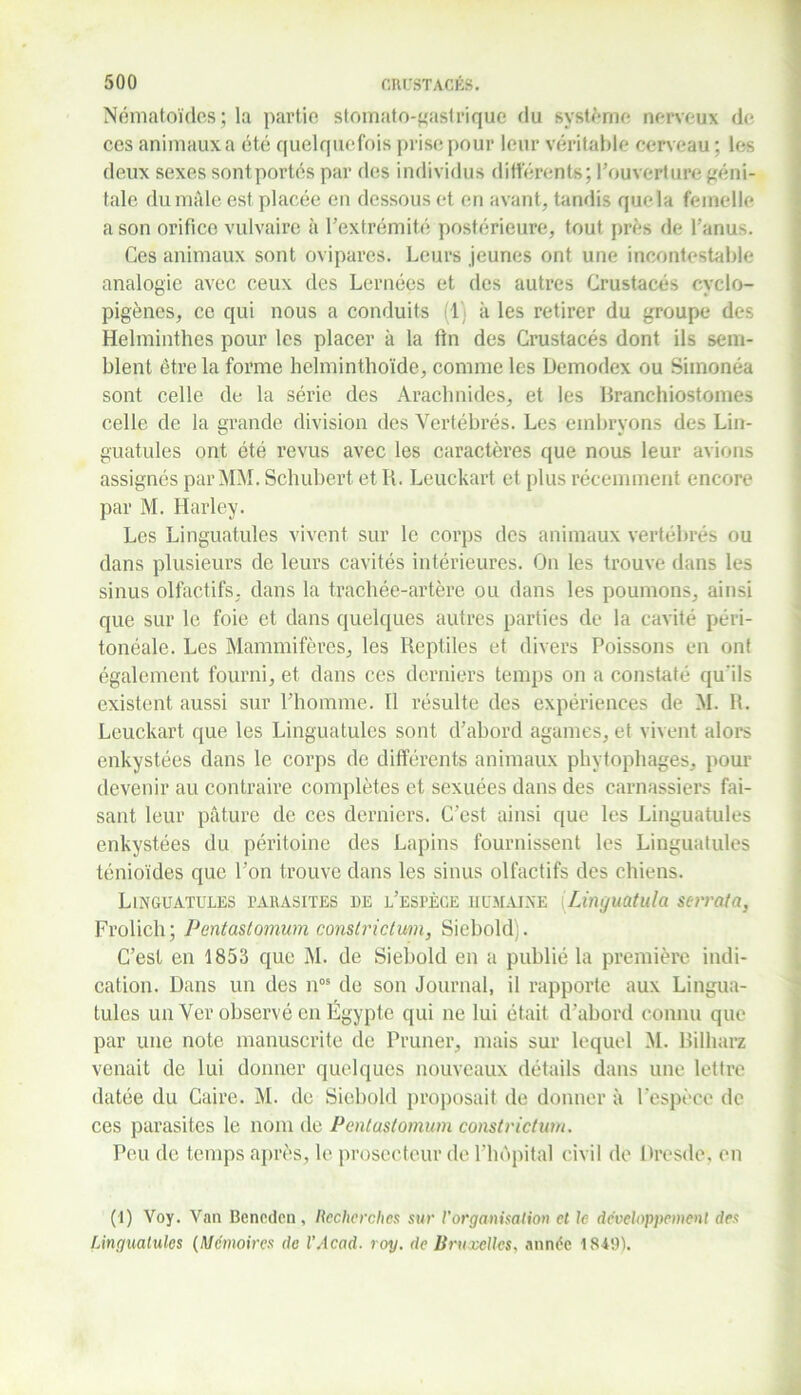 Nématoïdcs; la partie stomate-gastrique du système nerveux de ces animaux a été quelquefois prise pour leur véritable cerveau ; les deux sexes sontportés par des individus différents; l’ouverture géni- tale du mâle est placée en dessous et en avant, tandis que la femelle a son orifice vulvaire à l'extrémité postérieure, tout près de l’anus. Ces animaux sont ovipares. Leurs jeunes ont une incontestable analogie avec ceux des Lernées et des autres Crustacés cyclo- pigènes, ce qui nous a conduits (1 à les retirer du groupe des Helminthes pour les placer à la fin des Crustacés dont ils sem- blent être la forme helminthoïde, comme les Demodex ou Simonéa sont celle de la série des Arachnides, et les Branchiostomes celle de la grande division des Vertébrés. Les embryons des Lin- guatules ont été revus avec les caractères que nous leur avions assignés par MM. Schubert et IL Leuckart et plus récemment encore par M. Harley. Les Linguatules vivent sur le corps des animaux vertébrés ou dans plusieurs de leurs cavités intérieures. On les trouve dans les sinus olfactifs, dans la trachée-artère ou dans les poumons, ainsi que sur le foie et dans quelques autres parties de la cavité péri- tonéale. Les Mammifères, les Reptiles et divers Poissons en ont également fourni, et dans ces derniers temps on a constaté qu'ils existent aussi sur l’homme. Il résulte des expériences de M. H. Leuckart que les Linguatules sont d’abord agames, et vivent alors enkystées dans le corps de différents animaux phytophages, pour devenir au contraire complètes et sexuées dans des carnassiers fai- sant leur pâture de ces derniers. C’est ainsi que les Linguatules enkystées du péritoine des Lapins fournissent les Linguatules ténioïdes que l’on trouve dans les sinus olfactifs des chiens. Linguatules parasites de l’espèce humaine (Linguatula serrata, Frolich; Pentastomum constrictum, Siebold). C’est en 1853 que M. de Siebold en a publié la première indi- cation. Dans un des nos de son Journal, il rapporte aux Lingua- tules un Ver observé en Égypte qui ne lui était d’abord connu que par une note manuscrite de Primer, mais sur lequel M. Bilharz venait de lui donner quelques nouveaux détails dans une lettre datée du Caire. M. de Siebold proposait de donner à l’espèce de ces parasites le nom de Pentastomum constrictum. Peu de temps après, le prosecteur de l'hôpital civil de Dresde, en (1) Voy. Van Beneden, Recherches sur l'organisation et le développement des Linguatules (Mémoires de l’Acad. roy. de Bruxelles, année 1849).