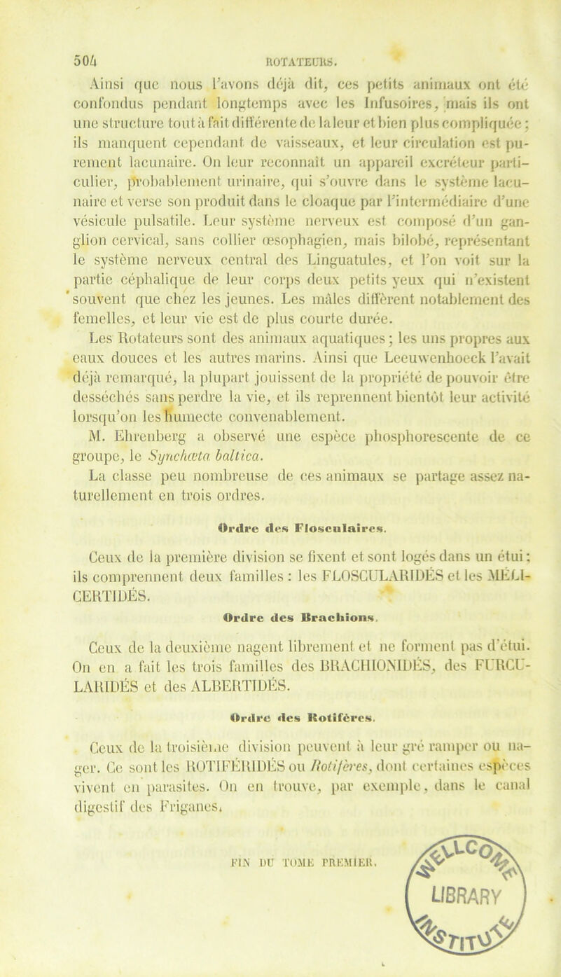 Ainsi que nous l’avons déjà dit, ces petits animaux ont été confondus pendant longtemps avec les Infusoires, mais ils ont une structure tout à fait différente de laleur et bien plus compliquée : ils manquent cependant, de vaisseaux, et leur circulation est pu- rement lacunaire. On leur reconnaît un appareil excréteur parti- culier, probablement urinaire, qui s’ouvre dans le système lacu- naire et verse son produit dans le cloaque par l’intermédiaire d’une vésicule pulsatile. Leur système nerveux est composé d’un gan- glion cervical, sans collier œsophagien, mais bilobé, représentant le système nerveux central des Linguatules, et l’on voit sur la partie céphalique de leur corps deux petits yeux qui n’existent ' souvent que chez les jeunes. Les mâles diffèrent notablement des femelles, et leur vie est de plus courte durée. Les Rotateurs sont des animaux aquatiques ; les uns propres aux eaux douces et les autres marins. Ainsi que Leeuwenhoeck l’avait déjà remarqué, la plupart jouissent de la propriété de pouvoir être desséchés sans perdre la vie, et ils reprennent bientôt leur activité lorsqu’on les humecte convenablement. M. Ehrenberg a observé une espèce phosphorescente de ce groupe, le Synchœta. baltica. La classe peu nombreuse de ces animaux se partage assez na- turellement en trois ordres. Ordre des Floscnlaires. Ceux de la première division se fixent et sont logés dans un étui ; ils comprennent deux familles : les FLOSCULARIDÉS et les MÉLl- CERTIDÉS. Ordre des lîracliions Ceux de la deuxième nagent librement et ne forment pas d'étui. On en a fait les trois familles des BRACHIONIDÉS, des FIRCL- LARIDÉS et des ALBERTIDÉS. Ordre des Kotifèrcü. Ceux de la troisième division peuvent à leur gré ramper ou na- ger. Ce sont les ROTIFÉRIDÉS ou Rot if ères, dont certaines espèces vivent en parasites. On en trouve, par exemple, dans le canal digestif des Friganes. FIN DU TOME PREMIER.