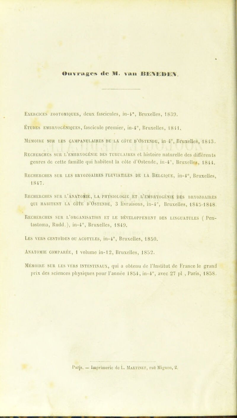 Ouvrages ale M. vau Exercices zootomiques, deux fascicules, iti-4”, Bruxelles, 1839. Études embryogéniques, fascicule premier, in--i, Bruxelles, 18il. Mémoire sur les campanulaires de la côte d’Ostende, in }, Bruxelles, 1813. Recherchés sur l’embryogénie des tubulaires el histoire naturelle des différents genres de cette famille qui habitent la côte d’Ostende, in-4, Bruxelles, 1811. Recherches sur les bryozoaires eluviatiles de la Belgique, in-l°, Bruxelles, 1817. Recherches sur l’anatomie, la physiologie et l’embryogénie des bryozoaires qui HABITENT LA côfE d'Ostende, 3 livraisons, in-4, Bruxelles, 1845-1818. Recherches sur l’organisation et le développement des linguatulbs ( Pen- lastoma, Rudd.), in-4”, Bruxelles, 1849. Les vers cestoïdes ou acotyi.es, in-4°, Bruxelles, 1850. Anatomie comparée, 1 volume in-12, Bruxelles, 1852. Mémoire sur les vers intestinaux, qui a obtenu de l’Institut de France le grand prix des sciences physiques pour l’année 1854, in-4°, avec 27 pl , Paris, 1858.