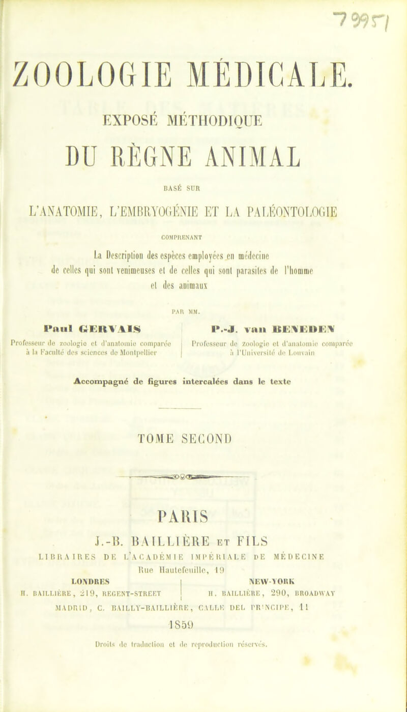 7 ZOOLOGIE MÉDICALE. EXPOSÉ MÉTHODIQUE DU RÈGNE ANIMAL BASÉ SUR L’ANATOMIE, L’EMBRYOGÉNIE ET LA PALÉONTOLOGIE COMPRENANT La Description des espèces employées en médecine de celles qui sont venimeuses et de celles qui sont parasites de l'homme et des animaux PAn MM. l’aiiI GERVA1S P.-J. van BËKDHEN Professeur île zoologie et d'anatomie comparée j Professeur de zoologie et d'anatomie comparée à la Faculté des sciences de Montpellier j à l'Université de Louvain Accompagné de figures intercalées dans le texte TOME SECOND PARIS J.-IL BAILLIÈRE et FILS LIBRAIRES DE L’ACADÉMIE IMPÉRIALE DE MÉDECINE Rue Hautefeuille, 19 LONDRES I NEW-YORK II. BAILLIÈRE, Èl 9, REGENT-STREET I H. BAILLIÈRE, 290, BROADWAY MADRID, C. BAILLY-BAILLIÈRE, CALLK DEL PRINCIPE, 11 1859 Droits le traduction et de reproduction réservés.