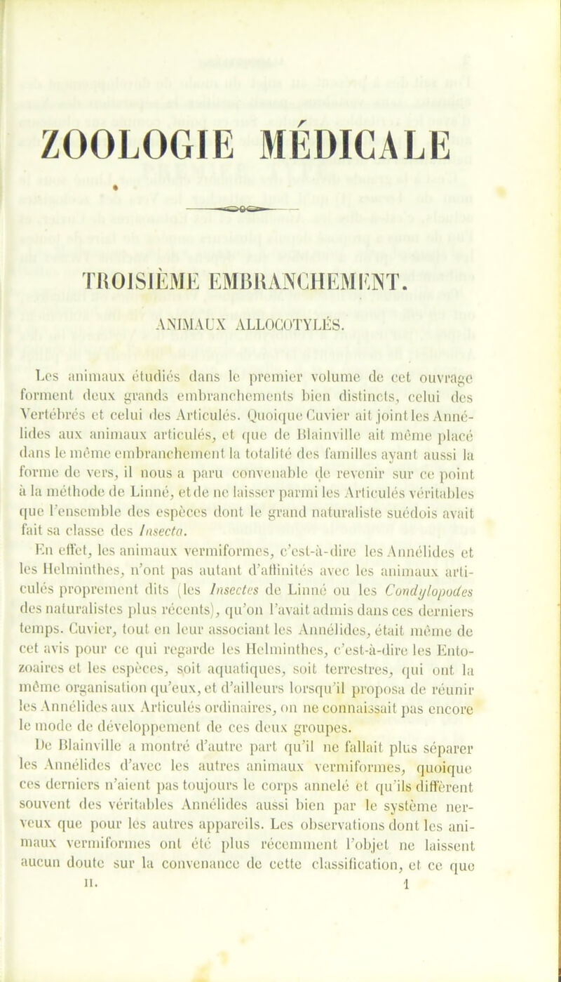 ZOOLOGIE MÉDICALE TROISIÈME EMBRANCHEMENT. ANIMAUX ALLOCOTYLÉS. Les animaux étudiés dans le premier volume de cet ouvrage forment deux grands embranchements bien distincts, celui des Vertébrés et celui des Articulés. Quoique Cuvier ait joint les Anné- lides aux animaux articulés, et que de Blainville ait même placé dans le même embranchement la totalité des familles ayant aussi la forme de vers, il nous a paru convenable de revenir sur ce point à la méthode de Linné, et de ne laisser parmi les Articulés véritables que l’ensemble des espèces dont le grand naturaliste suédois avait fait sa classe des Insecta. En effet, les animaux vermiformes, c’est-à-dire lesAnnélides et les Helminthes, n’ont pas autant d’atlinités avec les animaux arti- culés proprement dits (les Insectes de Linné ou les Condylopodes des naturalistes plus récents), qu’on l’avait admis dans ces derniers temps. Cuvier, tout en leur associant les Annélides, était même de cet avis pour ce qui regarde les Helminthes, c’est-à-dire les Ento- zoaires et les espèces, soit aquatiques, soit terrestres, qui ont la même organisation qu’eux, et d’ailleurs lorsqu’il proposa de réunir les Annélides aux Articulés ordinaires, on ne connaissait pas encore le mode de développement de ces deux groupes. De Blainville a montré d’autre part qu’il ne fallait plus séparer les Annélides d’avec les autres animaux vermiformes, quoique ces derniers n’aient pas toujours le corps annelé et qu’ils diffèrent souvent des véritables Annélides aussi bien par le système ner- veux que pour les autres appareils. Les observations dont les ani- maux vermiformes ont été plus récemment l’objet ne laissent aucun doute sur la convenance de cette classification, et ce quo