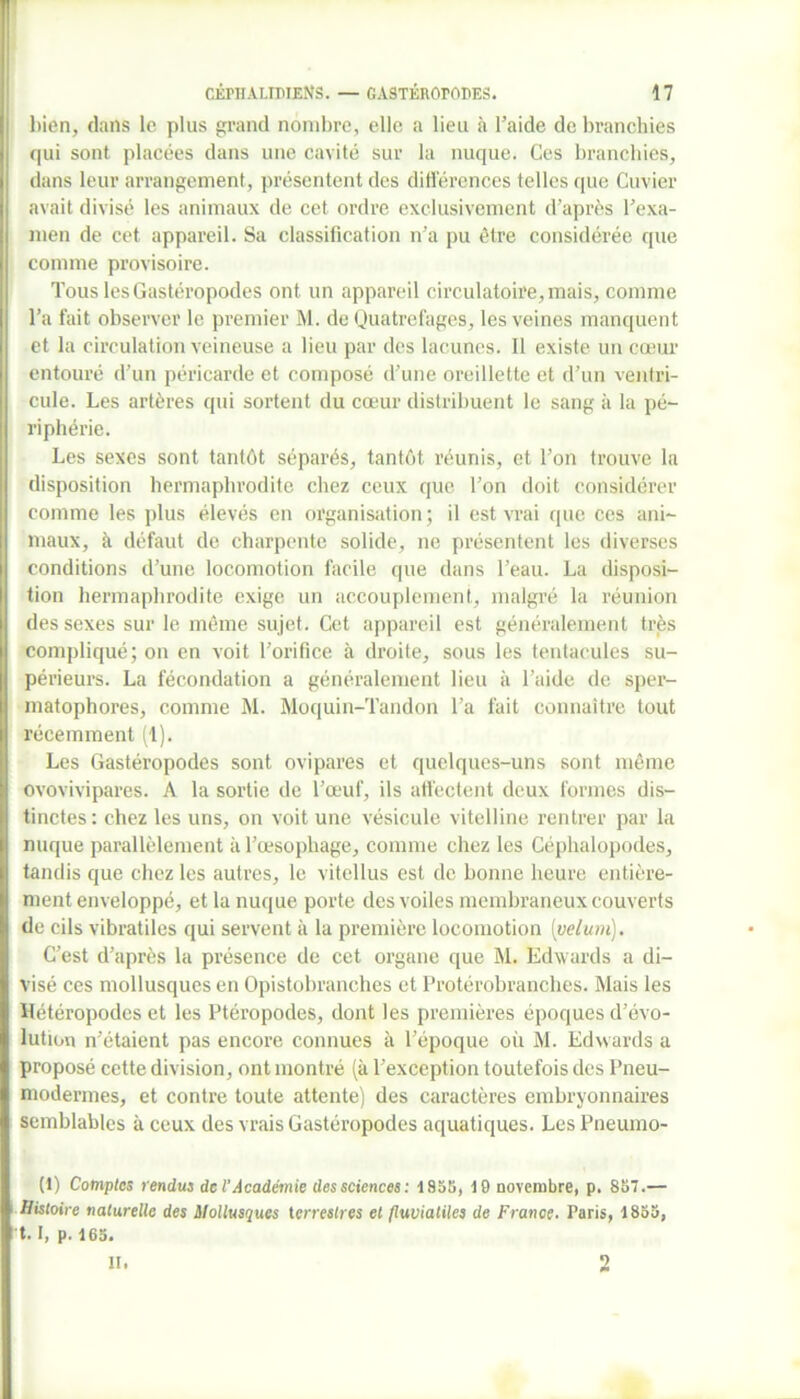 bien, dans le plus grand nombre, elle a lieu à l’aide de branchies qui sont placées dans une cavité sur la nuque. Ces branchies, dans leur arrangement, présentent des différences telles que Cuvier avait divisé les animaux de cet ordre exclusivement d’après l’exa- men de cet appareil. Sa classification n’a pu être considérée que comme provisoire. Tous les Gastéropodes ont un appareil circulatoire, mais, comme Ta fait observer le premier M. de Quatrefages, les veines manquent et la circulation veineuse a lieu par des lacunes. Il existe un cœur entouré d’un péricarde et composé d’une oreillette et d’un ventri- cule. Les artères qui sortent du cœur distribuent le sang à la pé- riphérie. Les sexes sont tantôt séparés, tantôt réunis, et Ton trouve la disposition hermaphrodite chez ceux que Ton doit considérer comme les plus élevés en organisation; il est vrai que ces ani- maux, à défaut de charpente solide, ne présentent les diverses conditions d’une locomotion facile que dans l’eau. La disposi- tion hermaphrodite exige un accouplement, malgré la réunion des sexes sur le même sujet. Cet appareil est généralement très compliqué; on en voit l’orifice à droite, sous les tentacules su- périeurs. La fécondation a généralement lieu à l’aide de sper- matophores, comme M. Moquin-Tandon Ta fait connaître tout récemment (1). Les Gastéropodes sont ovipares et quelques-uns sont même ovovivipares. A la sortie de l’œuf, ils affectent deux formes dis- tinctes: chez les uns, on voit une vésicule vitelline rentrer par la nuque parallèlement à l’œsophage, comme chez les Céphalopodes, tandis que chez les autres, le vitellus est de bonne heure entière- ment enveloppé, et la nuque porte des voiles membraneux couverts de cils vibratiles qui servent à la première locomotion [vélum). C’est d’après la présence de cet organe que M. Edwards a di- visé ces mollusques en Opistobranches et Protérobranches. Mais les Hétéropodes et les Ptéropodes, dont les premières époques d’évo- lution n’étaient pas encore connues à l’époque où M. Edwards a proposé cette division, ont montré (à l’exception toutefois des Pneu- modermes, et contre toute attente) des caractères embryonnaires semblables à ceux des vrais Gastéropodes aquatiques. Les Pneumo- (1) Comptes rendus de l'Académie dessciences: 1858, 19 novembre, p. 857.— Histoire naturelle des Mollusques terrestres et (luviatiles de France. Paris, 1855, 1.1, p. 165. il. 2