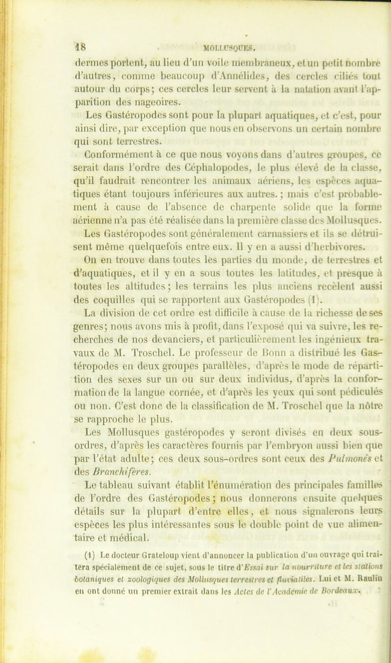 dermes portent, au lieu d’un voile membraneux, et un petit nombre d’autres, comme beaucoup d’Annélides, des cercles ciliés tout autour du corps; ces cercles leur servent à la natation avant l’ap- parition des nageoires. Les Gastéropodes sont pour la plupart aquatiques, et c’est, pour ainsi dire, par exception que nous en observons un certain nombre qui sont terrestres. Conformément à ce que nous voyons dans d’autres groupes, ce serait dans l’ordre des Céphalopodes, le plus élevé de la classe, qu’il faudrait rencontrer les animaux aériens, les espèces aqua- tiques étant toujours inférieures aux autres. ; mais c’est probable- ment à cause de l’absence de charpente solide que la forme aérienne n’a pas été réalisée dans la première classe des Mollusques. Les Gastéropodes sont généralement carnassiers et ils se détrui- sent même quelquefois entre eux. Il y en a aussi d’herbivores. On en trouve dans toutes les parties du monde, de terrestres et d’aquatiques, et il y en a sous toutes les latitudes, et presque à toutes les altitudes ; les terrains les plus anciens recèlent aussi des coquilles qui se rapportent aux Gastéropodes i l). La division de cet ordre est difiicilo à cause de la richesse de ses genres; nous avons mis à profit, dans l’exposé qui va suivre, les re- cherches de nos devanciers, et particulièrement les ingénieux tra- vaux de M. Troschel. Le professeur de Bonn a distribué les Gas- téropodes en deux groupes parallèles, d’après le mode de réparti- tion des sexes sur un ou sur deux individus, d’après la confor- mation de la langue cornée, et d’après les yeux qui sont pédiculés ou non. C’est donc de la classification de M. Troschel que la nôtre se rapproche le plus. Les Mollusques gastéropodes y seront divisés en deux sous- ordres, d’après les caractères fournis par l’embryon aussi bien que par l’état adulte; ces deux sous-ordres sont ceux des Pulmonés et des Brcmchifères. Le tableau suivant établit l’énumération des principales familles de l’ordre des Gastéropodes; nous donnerons ensuite quelques détails sur la plupart d’entre elles, et nous signalerons leurs espèces les plus intéressantes sous le double point de vue alimen- taire et médical. (1) Le docteur Graleloup vient d’annoncer la publication d’un ouvrage qui trai- . lera spécialement de ce sujet, sous le titre û'Essai sur la nourriture et les stations | botaniques et zoologiques des Mollusques terrestres et flufiatiles. Lui et M. Rauliu eu ont donné un premier extrait dans les Actes de l'Academie de Bordeaux.